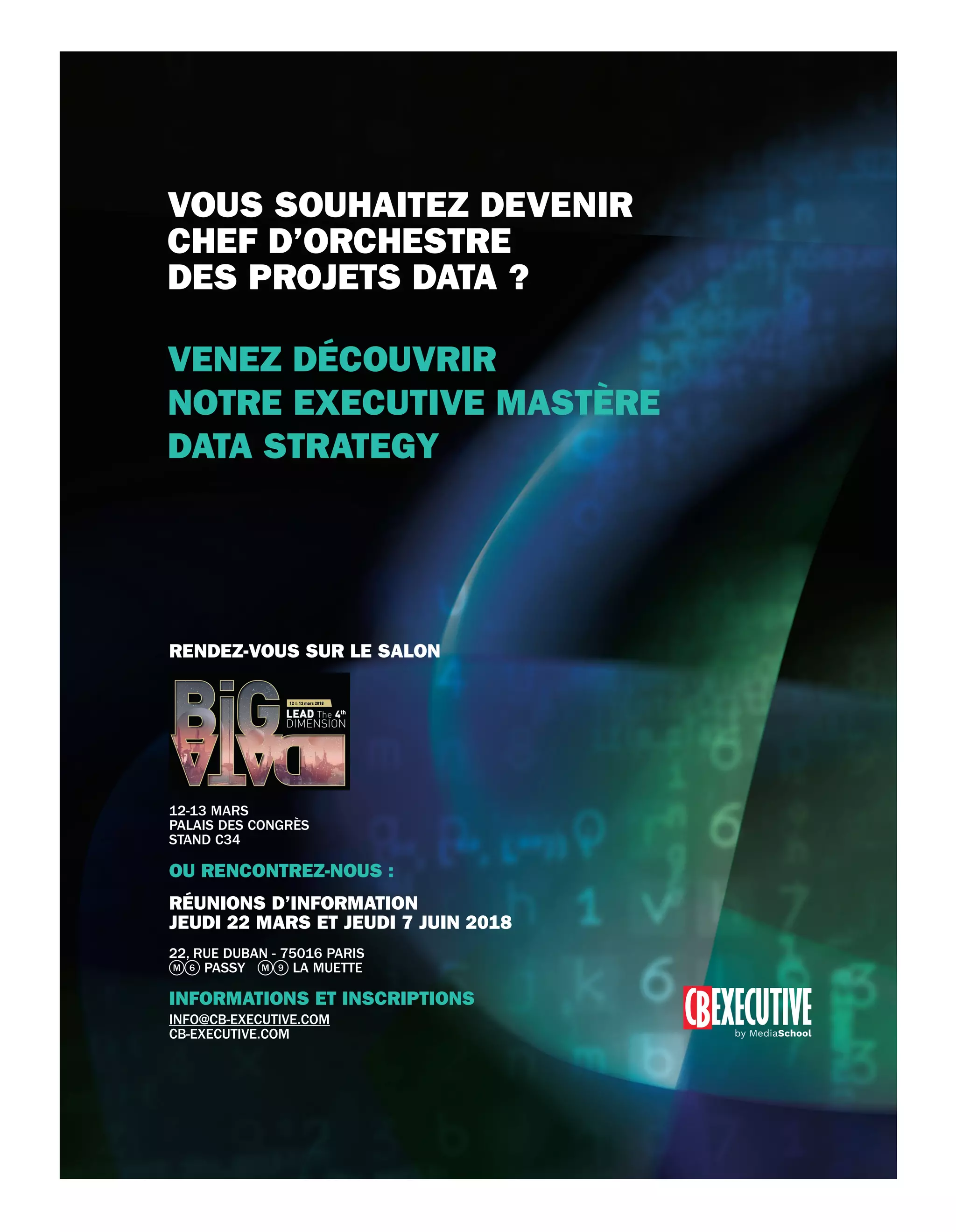 OU RENCONTREZ-NOUS :
RÉUNIONS D’INFORMATION
JEUDI 22 MARS ET JEUDI 7 JUIN 2018
22, RUE DUBAN - 75016 PARIS
PASSY LA MUETTE
INFORMATIONS ET INSCRIPTIONS
INFO@CB-EXECUTIVE.COM
CB-EXECUTIVE.COM
RENDEZ-VOUS SUR LE SALON
12-13 MARS
PALAIS DES CONGRÈS
STAND C34
VENEZ DÉCOUVRIR
NOTRE EXECUTIVE MASTÈRE
DATA STRATEGY
VOUS SOUHAITEZ DEVENIR
CHEF D’ORCHESTRE
DES PROJETS DATA ?
34-PortraitSamir-BAT-ATN4.indd 35 15/2/18 20:21
 