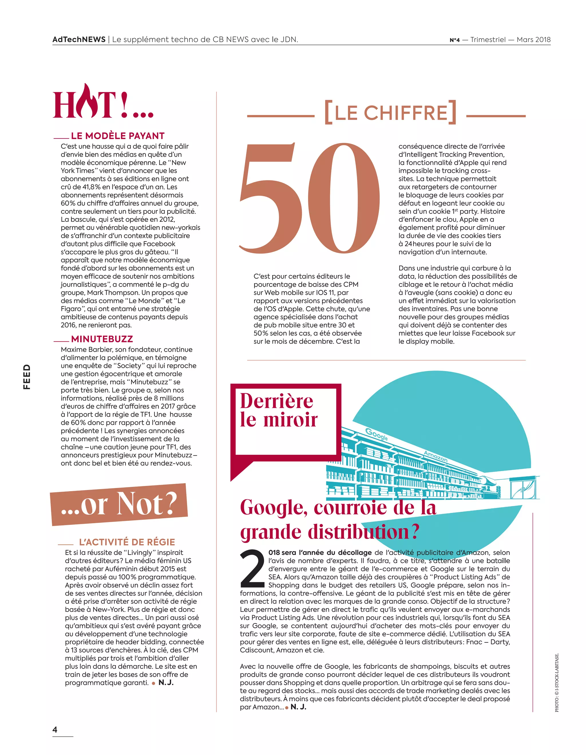 4
FEED
AdTechNEWS | Le supplément techno de CB NEWS avec le JDN. Nº4 — Trimestriel — Mars 2018
H T ! ...
—LE MODÈLE PAYANT
C'est une hausse qui a de quoi faire pâlir
d’envie bien des médias en quête d’un
modèle économique pérenne. Le “ New
York Times ” vient d'annoncer que les
abonnements à ses éditions en ligne ont
crû de 41,8 % en l'espace d'un an. Les
abonnements représentent désormais
60 % du chiffre d'affaires annuel du groupe,
contre seulement un tiers pour la publicité.
La bascule, qui s'est opérée en 2012,
permet au vénérable quotidien new-yorkais
de s'affranchir d'un contexte publicitaire
d'autant plus difficile que Facebook
s'accapare le plus gros du gâteau. “ Il
apparaît que notre modèle économique
fondé d’abord sur les abonnements est un
moyen efficace de soutenir nos ambitions
journalistiques ”, a commenté le p-dg du
groupe, Mark Thompson. Un propos que
des médias comme “ Le Monde ” et “ Le
Figaro ”, qui ont entamé une stratégie
ambitieuse de contenus payants depuis
2016, ne renieront pas.
—MINUTEBUZZ
Maxime Barbier, son fondateur, continue
d'alimenter la polémique, en témoigne
une enquête de “ Society ” qui lui reproche
une gestion égocentrique et amorale
de l’entreprise, mais “ Minutebuzz ” se
porte très bien. Le groupe a, selon nos
informations, réalisé près de 8 millions
d'euros de chiffre d'affaires en 2017 grâce
à l'apport de la régie de TF1. Une hausse
de 60 % donc par rapport à l'année
précédente ! Les synergies annoncées
au moment de l'investissement de la
chaîne – une caution jeune pour TF1, des
annonceurs prestigieux pour Minutebuzz –
ont donc bel et bien été au rendez-vous.
...or Not ?
—	L'ACTIVITÉ DE RÉGIE
Et si la réussite de “ Livingly ” inspirait
d'autres éditeurs ? Le média féminin US
racheté par Auféminin début 2015 est
depuis passé au 100 % programmatique.
Après avoir observé un déclin assez fort
de ses ventes directes sur l'année, décision
a été prise d'arrêter son activité de régie
basée à New-York. Plus de régie et donc
plus de ventes directes… Un pari aussi osé
qu'ambitieux qui s'est avéré payant grâce
au développement d'une technologie
propriétaire de header bidding, connectée
à 13 sources d'enchères. À la clé, des CPM
multipliés par trois et l'ambition d'aller
plus loin dans la démarche. Le site est en
train de jeter les bases de son offre de
programmatique garanti. N. J. 
conséquence directe de l'arrivée
d'Intelligent Tracking Prevention,
la fonctionnalité d'Apple qui rend
impossible le tracking cross-
sites. La technique permettait
aux retargeters de contourner
le bloquage de leurs cookies par
défaut en logeant leur cookie au
sein d'un cookie 1st
party. Histoire
d'enfoncer le clou, Apple en a
également profité pour diminuer
la durée de vie des cookies tiers
à 24 heures pour le suivi de la
navigation d'un internaute.
Dans une industrie qui carbure à la
data, la réduction des possibilités de
ciblage et le retour à l'achat média
à l'aveugle (sans cookie) a donc eu
un effet immédiat sur la valorisation
des inventaires. Pas une bonne
nouvelle pour des groupes médias
qui doivent déjà se contenter des
miettes que leur laisse Facebook sur
le display mobile.
[LE CHIFFRE]
Derrière
le miroir
C'est pour certains éditeurs le
pourcentage de baisse des CPM
sur Web mobile sur IOS 11, par
rapport aux versions précédentes
de l'OS d'Apple. Cette chute, qu'une
agence spécialisée dans l'achat
de pub mobile situe entre 30 et
50 % selon les cas, a été observée
sur le mois de décembre. C'est la
Google, courroie de la
grande distribution ?
2
018 sera l'année du décollage de l'activité publicitaire d'Amazon, selon
l'avis de nombre d'experts. Il faudra, à ce titre, s'attendre à une bataille
d'envergure entre le géant de l'e-commerce et Google sur le terrain du
SEA. Alors qu'Amazon taille déjà des croupières à “ Product Listing Ads ” de
Shopping dans le budget des retailers US, Google prépare, selon nos in-
formations, la contre-offensive. Le géant de la publicité s'est mis en tête de gérer
en direct la relation avec les marques de la grande conso. Objectif de la structure ?
Leur permettre de gérer en direct le trafic qu'ils veulent envoyer aux e-marchands
via Product Listing Ads. Une révolution pour ces industriels qui, lorsqu'ils font du SEA
sur Google, se contentent aujourd'hui d'acheter des mots-clés pour envoyer du
trafic vers leur site corporate, faute de site e-commerce dédié. L'utilisation du SEA
pour gérer des ventes en ligne est, elle, déléguée à leurs distributeurs : Fnac – Darty,
Cdiscount, Amazon et cie.
Avec la nouvelle offre de Google, les fabricants de shampoings, biscuits et autres
produits de grande conso pourront décider lequel de ces distributeurs ils voudront
pousser dans Shopping et dans quelle proportion. Un arbitrage qui se fera sans dou-
te au regard des stocks… mais aussi des accords de trade marketing dealés avec les
distributeurs. À moins que ces fabricants décident plutôt d'accepter le deal proposé
par Amazon…    N. J. 
50
PHOTO :©I-STOCK-LABITASE.
4-FEED-HotOrNot-BAT-ATN4.indd 4 16/2/18 10:53
 