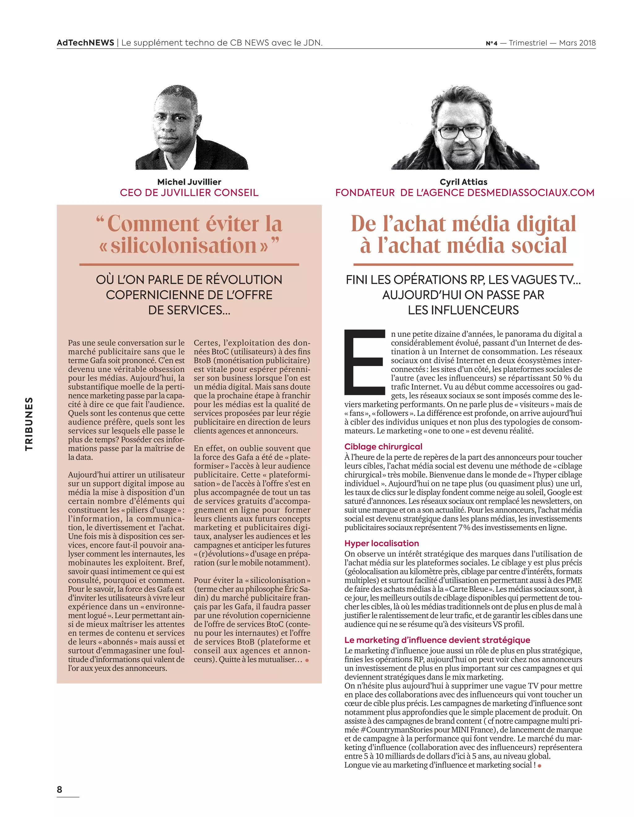 8
AdTechNEWS | Le supplément techno de CB NEWS avec le JDN. Nº 4 — Trimestriel — Mars 2018
TRIBUNES
E
n une petite dizaine d’années, le panorama du digital a
considérablement évolué, passant d’un Internet de des-
tination à un Internet de consommation. Les réseaux
sociaux ont divisé Internet en deux écosystèmes inter-
connectés : les sites d’un côté, les plateformes sociales de
l’autre (avec les influenceurs) se répartissant 50 % du
trafic Internet. Vu au début comme accessoires ou gad-
gets, les réseaux sociaux se sont imposés comme des le-
viers marketing performants. On ne parle plus de « visiteurs » mais de
« fans », « followers ». La différence est profonde, on arrive aujourd’hui
à cibler des individus uniques et non plus des typologies de consom-
mateurs. Le marketing « one to one » est devenu réalité.
Ciblage chirurgical
À l’heure de la perte de repères de la part des annonceurs pour toucher
leurs cibles, l’achat média social est devenu une méthode de « ciblage
chirurgical » très mobile. Bienvenue dans le monde de « l’hyper ciblage
individuel ». Aujourd’hui on ne tape plus (ou quasiment plus) une url,
les taux de clics sur le display fondent comme neige au soleil, Google est
saturé d’annonces. Les réseaux sociaux ont remplacé les newsletters, on
suitunemarqueetonasonactualité.Pourlesannonceurs,l’achatmédia
social est devenu stratégique dans les plans médias, les investissements
publicitairessociauxreprésentent7 %desinvestissementsenligne.
Hyper localisation
On observe un intérêt stratégique des marques dans l’utilisation de
l’achat média sur les plateformes sociales. Le ciblage y est plus précis
(géolocalisationaukilomètreprès,ciblageparcentred’intérêts,formats
multiples)etsurtoutfacilitéd’utilisationenpermettantaussiàdesPME
defairedesachatsmédiasàla« CarteBleue ».Lesmédiassociauxsont,à
cejour,lesmeilleursoutilsdeciblagedisponiblesquipermettentdetou-
cherlescibles,làoùlesmédiastraditionnelsontdeplusenplusdemalà
justifierleralentissementdeleurtrafic,etdegarantirlesciblesdansune
audience qui ne se résume qu’à des visiteurs VS profil.
Le marketing d’influence devient stratégique
Le marketing d’influence joue aussi un rôle de plus en plus stratégique,
finies les opérations RP, aujourd’hui on peut voir chez nos annonceurs
un investissement de plus en plus important sur ces campagnes et qui
deviennent stratégiques dans le mix marketing.
On n'hésite plus aujourd’hui à supprimer une vague TV pour mettre
en place des collaborations avec des influenceurs qui vont toucher un
cœur de cible plus précis. Les campagnes de marketing d’influence sont
notamment plus approfondies que le simple placement de produit. On
assisteàdescampagnesdebrandcontent(cfnotrecampagnemultipri-
mée#CountrymanStoriespourMINIFrance),delancementdemarque
et de campagne à la performance qui font vendre. Le marché du mar-
keting d’influence (collaboration avec des influenceurs) représentera
entre 5 à 10 milliards de dollars d’ici à 5 ans, au niveau global.
Longue vie au marketing d’influence et marketing social !  
Michel Juvillier
CEO DE JUVILLIER CONSEIL
“ Comment éviter la
« silicolonisation » ”
OÙ L'ON PARLE DE RÉVOLUTION
COPERNICIENNE DE L'OFFRE
DE SERVICES…
FINI LES OPÉRATIONS RP, LES VAGUES TV…
AUJOURD'HUI ON PASSE PAR
LES INFLUENCEURS
Pas une seule conversation sur le
marché publicitaire sans que le
terme Gafa soit prononcé. C’en est
devenu une véritable obsession
pour les médias. Aujourd’hui, la
substantifique moelle de la perti-
nencemarketingpasseparlacapa-
cité à dire ce que fait l’audience.
Quels sont les contenus que cette
audience préfère, quels sont les
services sur lesquels elle passe le
plus de temps? Posséder ces infor-
mations passe par la maîtrise de
la data.
Aujourd’hui attirer un utilisateur
sur un support digital impose au
média la mise à disposition d’un
certain nombre d’éléments qui
constituent les « piliers d’usage » :
l’information, la communica-
tion, le divertissement et l’achat.
Une fois mis à disposition ces ser-
vices, encore faut-il pouvoir ana-
lyser comment les internautes, les
mobinautes les exploitent. Bref,
savoir quasi intimement ce qui est
consulté, pourquoi et comment.
Pour le savoir, la force des Gafa est
d’inviter les utilisateurs à vivre leur
expérience dans un « environne-
mentlogué».Leur permettantain-
si de mieux maîtriser les attentes
en termes de contenu et services
de leurs « abonnés » mais aussi et
surtout d’emmagasiner une foul-
titude d’informations qui valent de
l’or aux yeux des annonceurs.
Certes, l’exploitation des don-
nées BtoC (utilisateurs) à des fins
BtoB (monétisation publicitaire)
est vitale pour espérer pérenni-
ser son business lorsque l’on est
un média digital. Mais sans doute
que la prochaine étape à franchir
pour les médias est la qualité de
services proposées par leur régie
publicitaire en direction de leurs
clients agences et annonceurs.
En effet, on oublie souvent que
la force des Gafa a été de « plate-
formiser » l’accès à leur audience
publicitaire. Cette « plateformi-
sation » de l’accès à l’offre s’est en
plus accompagnée de tout un tas
de services gratuits d’accompa-
gnement en ligne pour former
leurs clients aux futurs concepts
marketing et publicitaires digi-
taux, analyser les audiences et les
campagnes et anticiper les futures
« (r)évolutions » d’usage en prépa-
ration (sur le mobile notamment).
Pour éviter la « silicolonisation »
(terme cher au philosophe Éric Sa-
din) du marché publicitaire fran-
çais par les Gafa, il faudra passer
par une révolution copernicienne
de l’offre de services BtoC (conte-
nu pour les internautes) et l’offre
de services BtoB (plateforme et
conseil aux agences et annon-
ceurs). Quitte à les mutualiser…   
Cyril Attias
FONDATEUR DE L'AGENCE DESMEDIASSOCIAUX.COM
De l’achat média digital
à l’achat média social
8-2Tribunes-BAT-ATN4.indd 8 16/2/18 11:02
 