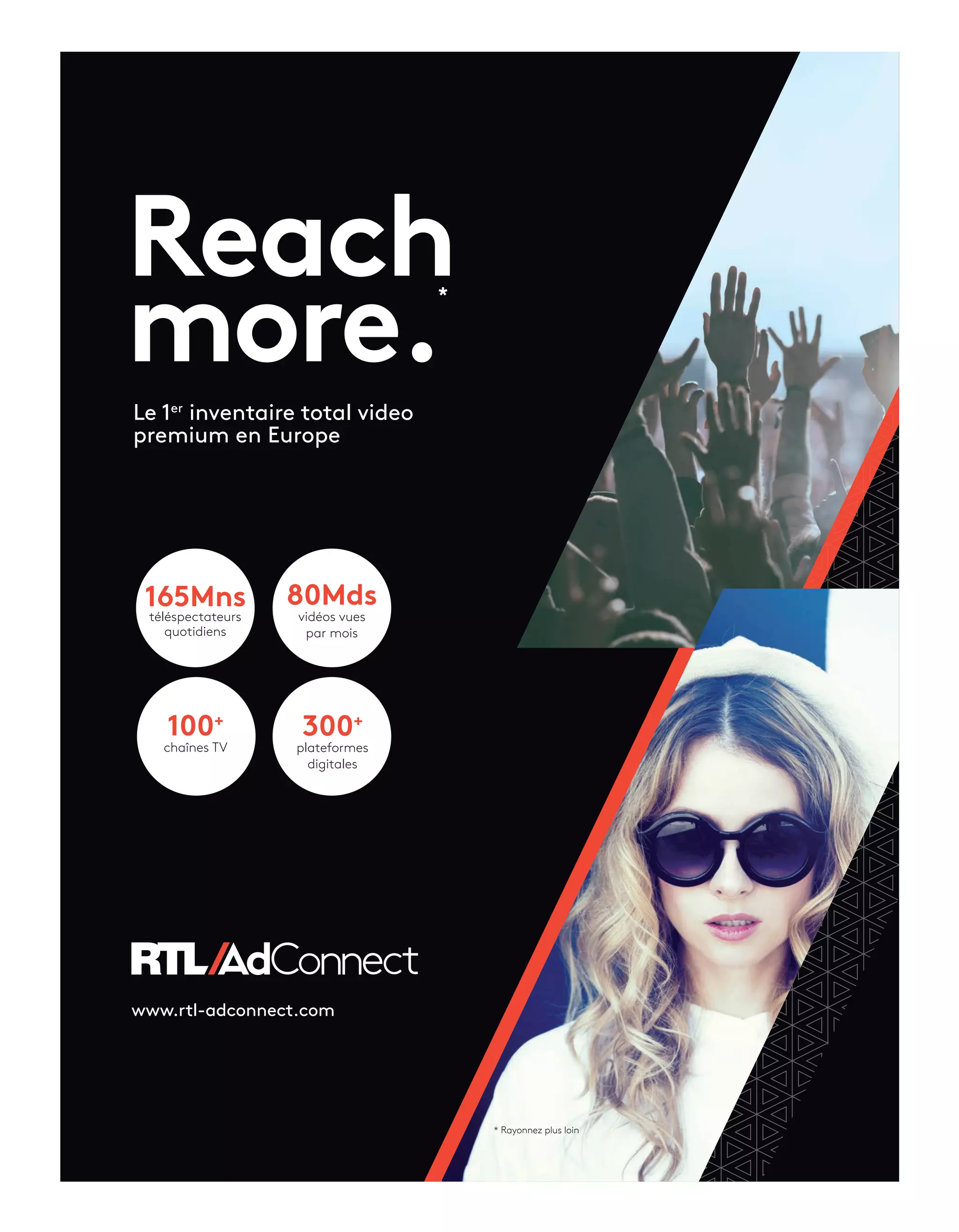 Reach
more.
165Mns
téléspectateurs
quotidiens
80Mds
vidéos vues
par mois
300+
plateformes
digitales
100+
chaînes TV
Le 1er
inventaire total video
premium en Europe
www.rtl-adconnect.com
*
* Rayonnez plus loin
10-Barometre-Tribune-préBAT-ATN5.indd 11 15/5/18 20:02
 