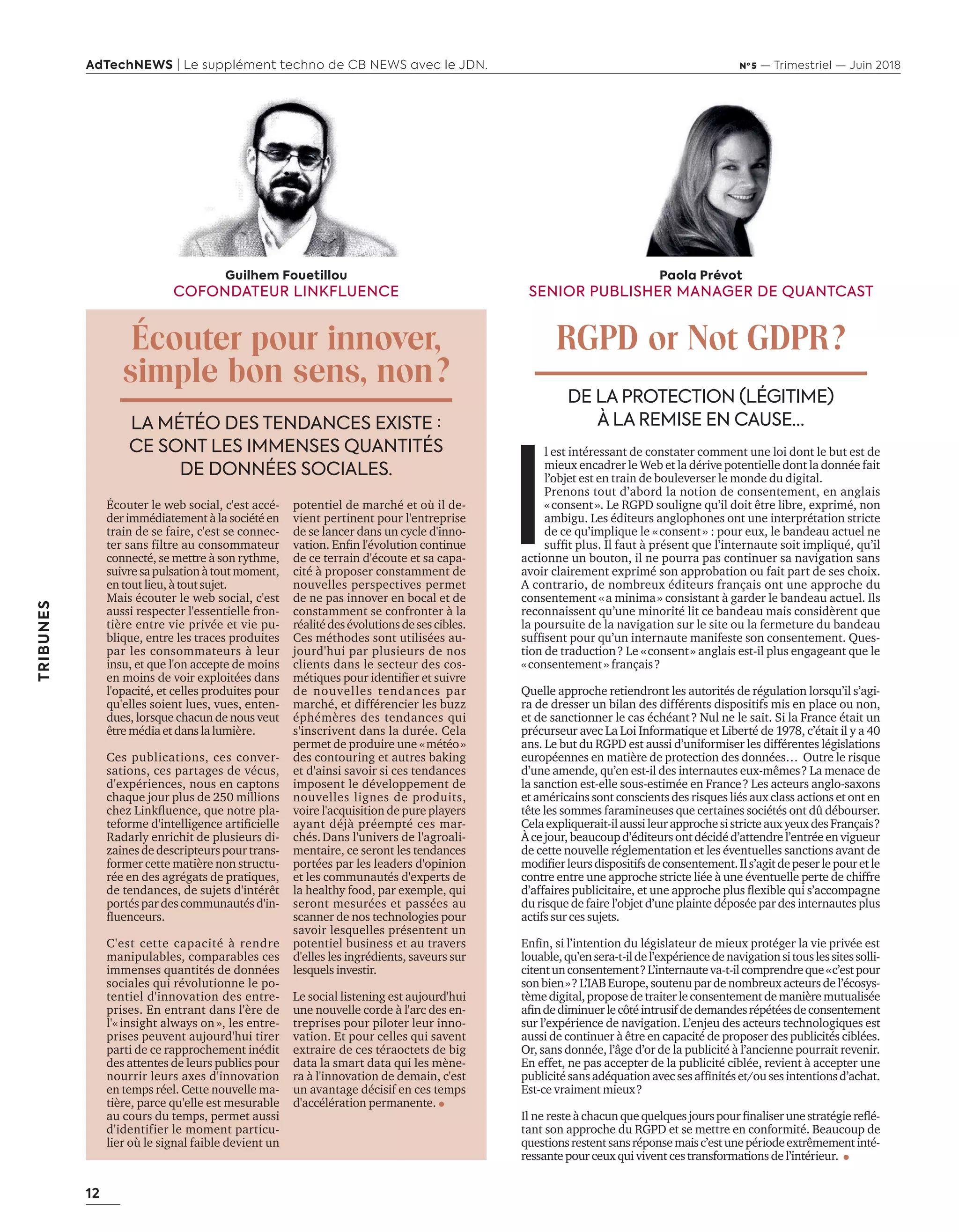 12
AdTechNEWS | Le supplément techno de CB NEWS avec le JDN. Nº 5 — Trimestriel — Juin 2018
TRIBUNES
I
l est intéressant de constater comment une loi dont le but est de
mieux encadrer le Web et la dérive potentielle dont la donnée fait
l’objet est en train de bouleverser le monde du digital.
Prenons tout d’abord la notion de consentement, en anglais
«consent». Le RGPD souligne qu’il doit être libre, exprimé, non
ambigu. Les éditeurs anglophones ont une interprétation stricte
de ce qu’implique le «consent» : pour eux, le bandeau actuel ne
sufﬁt plus. l faut présent ue l’internaute soit impli ué, u’il
actionne un bouton, il ne pourra pas continuer sa navigation sans
avoir clairement exprimé son approbation ou fait part de ses choix.
A contrario, de nombreux éditeurs français ont une approche du
consentement a minima» consistant garder le andeau actuel. ls
reconnaissent qu’une minorité lit ce bandeau mais considèrent que
la poursuite de la navigation sur le site ou la fermeture du bandeau
sufﬁsent pour u’un internaute manifeste son consentement. ues-
tion de traduction? Le «consent» anglais est-il plus engageant que le
«consentement» français?
uelle approche retiendront les autorités de régulation lorsqu’il s’agi-
ra de dresser un bilan des différents dispositifs mis en place ou non,
et de sanctionner le cas échéant? Nul ne le sait. Si la France était un
précurseur a ec La Loi nformati ue et Li erté de , c’était il y a
ans. Le but du RGPD est aussi d’uniformiser les différentes législations
européennes en matière de protection des données… Outre le risque
d’une amende, qu’en est-il des internautes eux-mêmes? La menace de
la sanction est-elle sous-estimée en France? Les acteurs anglo-saxons
et américains sont conscients des risques liés aux class actions et ont en
tête les sommes faramineuses que certaines sociétés ont dû débourser.
elae pli uerait ilaussileurapprochesistricteau yeu des ran ais
Àcejour,beaucoupd’éditeursontdécidéd’attendrel’entréeenvigueur
de cette nouvelle réglementation et les éventuelles sanctions avant de
modiﬁerleursdispositifsdeconsentement. ls’agitdepeserlepouretle
contre entre une approche stricte liée une é entuelle perte de chiffre
d’affaires pu licitaire, et une approche plus ﬂe i le ui s’accompagne
du risque de faire l’objet d’une plainte déposée par des internautes plus
actifs sur ces sujets.
Enﬁn, si l’intention du législateur de mieu protéger la ie pri ée est
louable,qu’ensera-t-ildel’expériencedenavigationsitouslessitessolli-
citentunconsentement?L’internauteva-t-ilcomprendreque«c’estpour
son ien» L’ BEurope,soutenupardenom reu acteursdel’écosys-
tèmedigital,proposedetraiterleconsentementdemanièremutualisée
aﬁndediminuerlec téintrusifdedemandesrépétéesdeconsentement
sur l’expérience de navigation. L’enjeu des acteurs technologiques est
aussi de continuer tre en capacité de proposer des pu licités ci lées.
Or, sans donnée, l’ ge d’or de la pu licité l’ancienne pourrait re enir.
En effet, ne pas accepter de la pu licité ci lée, re ient accepter une
pu licitésansadé uationa ecsesafﬁnitéset ousesintentionsd’achat.
Est-ce vraiment mieux?
l ne reste chacun ue uel ues ourspourﬁnaliserunestratégiereﬂé-
tant son approche du et se mettre en conformité. Beaucoup de
questionsrestentsansréponsemaisc’estunepériodeextrêmementinté-
ressantepourceuxqui vivent ces transformations del’intérieur.
Guilhem Fouetillou
COFONDATEUR LINKFLUENCE
Écouter pour innover,
simple bon sens, non?
LA MÉTÉO DES TENDANCES EXISTE :
CE SONT LES IMMENSES QUANTITÉS
DE DONNÉES SOCIALES.
DE LA PROTECTION (LÉGITIME)
À LA REMISE EN CAUSE…
Écouter le web social, c'est accé-
der immédiatement la société en
train de se faire, c'est se connec-
ter sans filtre au consommateur
connecté, se mettre son rythme,
sui resapulsation toutmoment,
entoutlieu, toutsu et.
Mais écouter le web social, c'est
aussi respecter l'essentielle fron-
tière entre vie privée et vie pu-
blique, entre les traces produites
par les consommateurs leur
insu, et que l'on accepte de moins
en moins de voir exploitées dans
l'opacité, et celles produites pour
qu'elles soient lues, vues, enten-
dues, lorsque chacun de nous veut
êtremédia etdansla lumière.
Ces publications, ces conver-
sations, ces partages de vécus,
d'expériences, nous en captons
cha ue our plus de millions
che Lin ﬂuence, ue notre pla-
teforme d intelligence artiﬁcielle
adarly enrichit de plusieurs di-
zaines de descripteurs pour trans-
former cette matière non structu-
rée en des agrégats de pratiques,
de tendances, de sujets d'intérêt
portés par des communautés d'in-
ﬂuenceurs.
est cette capacité rendre
manipulables, comparables ces
immenses quantités de données
sociales qui révolutionne le po-
tentiel d'innovation des entre-
prises. En entrant dans l'ère de
l insight al ays on», les entre-
prises peuvent aujourd'hui tirer
parti de ce rapprochement inédit
des attentes de leurs publics pour
nourrir leurs axes d'innovation
en temps réel. Cette nouvelle ma-
tière, parce qu'elle est mesurable
au cours du temps, permet aussi
d'identifier le moment particu-
lier où le signal faible devient un
potentiel de marché et où il de-
vient pertinent pour l'entreprise
de se lancer dans un cycle dinno-
ation. Enﬁn lé olution continue
de ce terrain d'écoute et sa capa-
cité proposer constamment de
nouvelles perspectives permet
de ne pas innover en bocal et de
constamment se confronter la
réalitédesévolutionsdesescibles.
Ces méthodes sont utilisées au-
jourd'hui par plusieurs de nos
clients dans le secteur des cos-
méti ues pour identiﬁer et sui re
de nouvelles tendances par
marché, et différencier les buzz
éphémères des tendances qui
s'inscrivent dans la durée. Cela
permet de produire une «météo»
des contouring et autres baking
et d'ainsi savoir si ces tendances
imposent le développement de
nouvelles lignes de produits,
oire lac uisition de pure players
ayant dé préempté ces mar-
chés.Dans l'univers de l'agroali-
mentaire, ce seront les tendances
portées par les leaders d'opinion
et les communautés d'experts de
la healthy food, par e emple, ui
seront mesurées et passées au
scanner de nos technologies pour
savoir lesquelles présentent un
potentiel business et au travers
d'elles les ingrédients, saveurs sur
lesquels investir.
Le social listening est aujourd'hui
une nou elle corde l arc des en-
treprises pour piloter leur inno-
vation. Et pour celles qui savent
extraire de ces téraoctets de big
data la smart data qui les mène-
ra l inno ation de demain, c est
un avantage décisif en ces temps
d'accélération permanente.
Paola Prévot
SENIOR PUBLISHER MANAGER DE QUANTCAST
RGPD or Not GDPR?
12-Tribunes-BAT-ATN5.indd 12 15/5/18 19:56
 