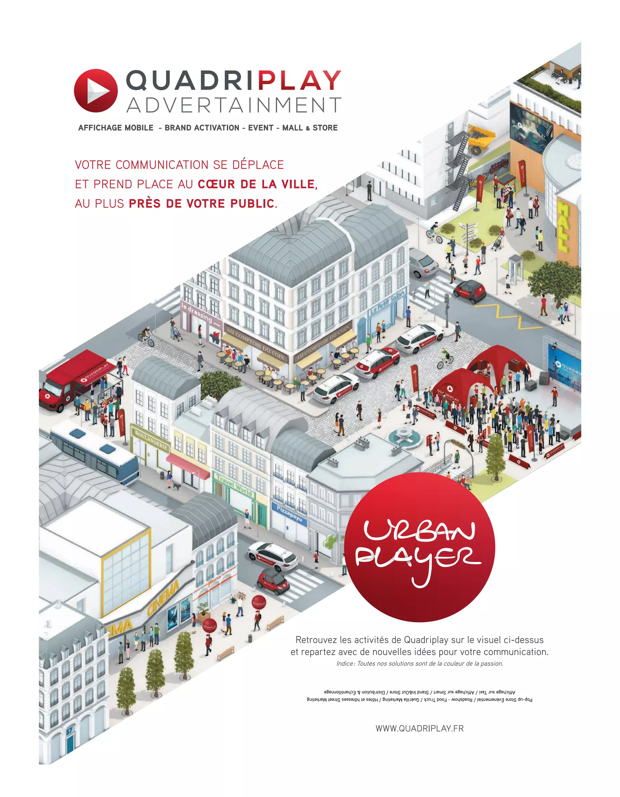 votre communication se déplace
et prend place au cœur de la ville,
au plus près de votre public.
AFFICHAGE MOBILE - BRAND ACTIVATION - EVENT - MALL & STORE
Retrouvez les activités de Quadriplay sur le visuel ci-dessus
et repartez avec de nouvelles idées pour votre communication.
Indice: Toutes nos solutions sont de la couleur de la passion.
Pop-upStoreÉvènementiel/Roadshow-FoodTruck/GuérillaMarketing/HôtesethôtessesStreetMarketing
AffichagesurTaxi/AffichagesurSmart/StandIn&OutStore/Distribution&Échantillonnage
WWW.QUADRIPLAY.FR
12-Tribunes-BAT-ATN5.indd 13 15/5/18 19:56
 