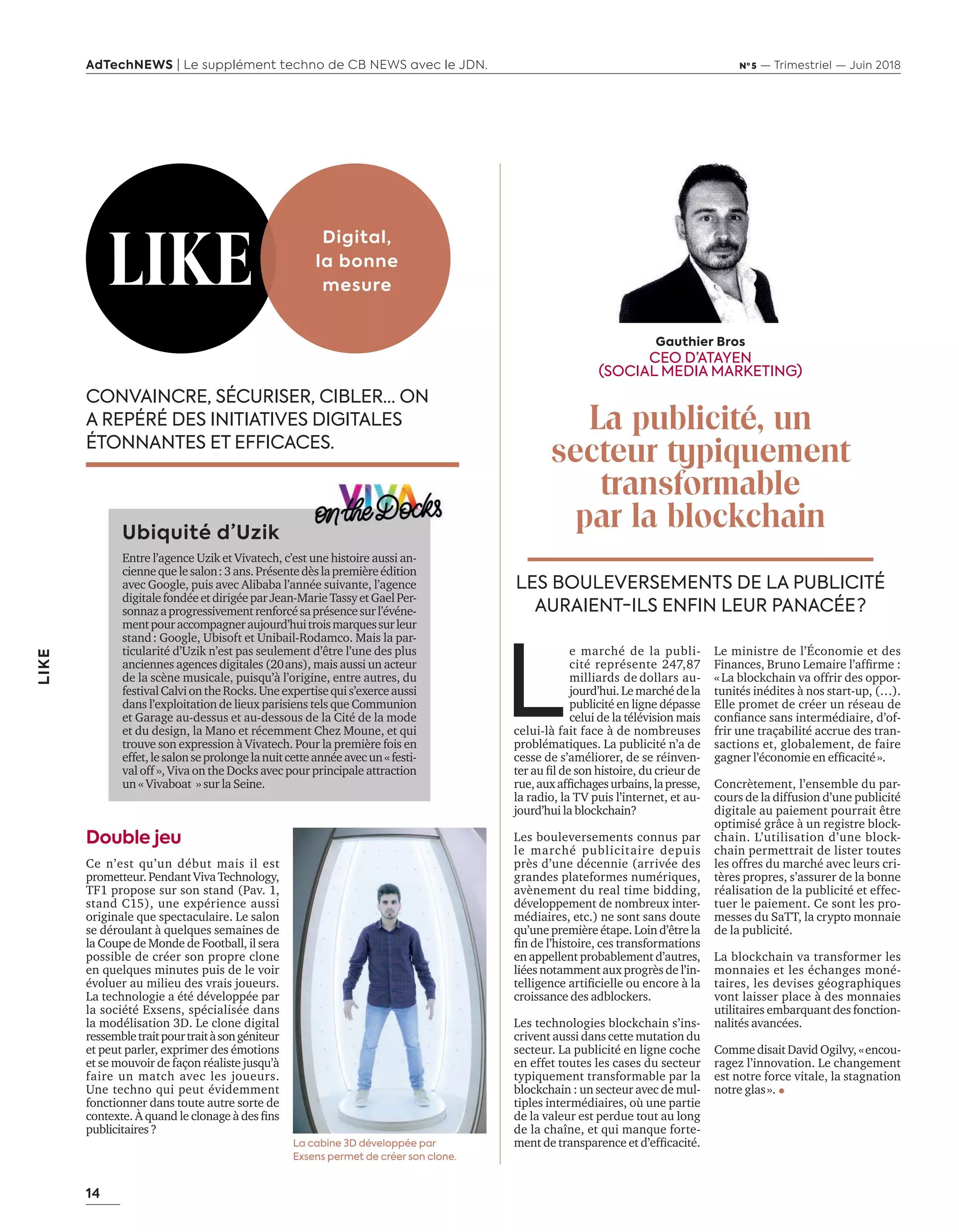 14
LIKE
AdTechNEWS | Le supplément techno de CB NEWS avec le JDN. Nº 5 — Trimestriel — Juin 2018
CONVAINCRE, SÉCURISER, CIBLER… ON
A REPÉRÉ DES INITIATIVES DIGITALES
ÉTONNANTES ET EFFICACES.
Ubiquité d’Uzik
Entre l’agence Uzik et Vivatech, c’est une histoire aussi an-
ciennequelesalon:3ans.Présentedèslapremièreédition
avec Google, puis avec Alibaba l’année suivante, l’agence
digitalefondéeetdirigéeparJean-MarieTassyetGaelPer-
sonnazaprogressivementrenforcésaprésencesurl’événe-
mentpouraccompagneraujourd’huitroismarquessurleur
stand: Google, Ubisoft et Unibail-Rodamco. Mais la par-
ticularité d’Uzik n’est pas seulement d’être l’une des plus
anciennes agences digitales (20ans), mais aussi un acteur
de la scène musicale, puisqu’à l’origine, entre autres, du
festivalCalviontheRocks.Uneexpertisequis’exerceaussi
dans l’exploitation de lieux parisiens tels que Communion
et Garage au-dessus et au-dessous de la Cité de la mode
et du design, la Mano et récemment Chez Moune, et qui
trouve son expression à Vivatech. Pour la première fois en
effet,lesalonseprolongelanuitcetteannéeavecun«festi-
val off », Viva on the Docks avec pour principale attraction
un « Vivaboat » sur la Seine.
LIKE
Digital,
la bonne
mesure
La cabine 3D développée par
Exsens permet de créer son clone.
Double jeu
Ce n’est qu’un début mais il est
prometteur.PendantViva Technology,
TF1 propose sur son stand (Pav. 1,
stand C15), une expérience aussi
originale que spectaculaire. Le salon
se déroulant à quelques semaines de
la Coupe de Monde de Football, il sera
possible de créer son propre clone
en quelques minutes puis de le voir
évoluer au milieu des vrais joueurs.
La technologie a été développée par
la société Exsens, spécialisée dans
la modélisation 3D. Le clone digital
ressembletraitpourtraitàsongéniteur
et peut parler, exprimer des émotions
et se mouvoir de façon réaliste jusqu’à
faire un match avec les joueurs.
Une techno qui peut évidemment
fonctionner dans toute autre sorte de
contexte. À uand le clonage des ﬁns
publicitaires?
L
e marché de la publi-
cité représente 247,87
milliards de dollars au-
jourd’hui.Lemarchédela
publicité en ligne dépasse
celui de la télévision mais
celui-là fait face à de nombreuses
problématiques. La publicité n’a de
cesse de s’améliorer, de se réinven-
ter au ﬁl de son histoire, du crieur de
rue,au afﬁchagesur ains,lapresse,
la radio, la TV puis l’internet, et au-
jourd’hui la blockchain?
Les bouleversements connus par
le marché publicitaire depuis
près d’une décennie (arrivée des
grandes plateformes numériques,
avènement du real time bidding,
développement de nombreux inter-
médiaires, etc.) ne sont sans doute
qu’une première étape. Loin d’être la
ﬁn de l’histoire, ces transformations
en appellent probablement d’autres,
liées notamment aux progrès de l’in-
telligence artiﬁcielle ou encore la
croissance des adblockers.
Les technologies blockchain s’ins-
crivent aussi dans cette mutation du
secteur. La publicité en ligne coche
en effet toutes les cases du secteur
typiquement transformable par la
blockchain : un secteur avec de mul-
tiples intermédiaires, où une partie
de la valeur est perdue tout au long
de la chaîne, et qui manque forte-
ment de transparence et d’efﬁcacité.
Le ministre de l’Économie et des
inances, Bruno Lemaire l’afﬁrme
«La blockchain va offrir des oppor-
tunités inédites à nos start-up, (…).
Elle promet de créer un réseau de
conﬁance sans intermédiaire, d’of
frir une traçabilité accrue des tran-
sactions et, globalement, de faire
gagner l’économie en efﬁcacité».
Concrètement, l’ensemble du par-
cours de la diffusion d’une publicité
digitale au paiement pourrait être
optimisé grâce à un registre block-
chain. L’utilisation d’une block-
chain permettrait de lister toutes
les offres du marché avec leurs cri-
tères propres, s’assurer de la bonne
réalisation de la publicité et effec-
tuer le paiement. Ce sont les pro-
messes du SaTT, la crypto monnaie
de la publicité.
La blockchain va transformer les
monnaies et les échanges moné-
taires, les devises géographiques
vont laisser place à des monnaies
utilitaires embarquant des fonction-
nalités avancées.
Comme disait David Ogilvy, «encou-
ragez l’innovation. Le changement
est notre force vitale, la stagnation
notre glas».
LES BOULEVERSEMENTS DE LA PUBLICITÉ
AURAIENT-ILS ENFIN LEUR PANACÉE ?
Gauthier Bros
CEO D’ATAYEN
(SOCIAL MEDIA MARKETING)
La publicité, un
secteur typiquement
transformable
par la blockchain
14-Like Et Tribune-BAT-ATN5.indd 14 15/5/18 19:51
 