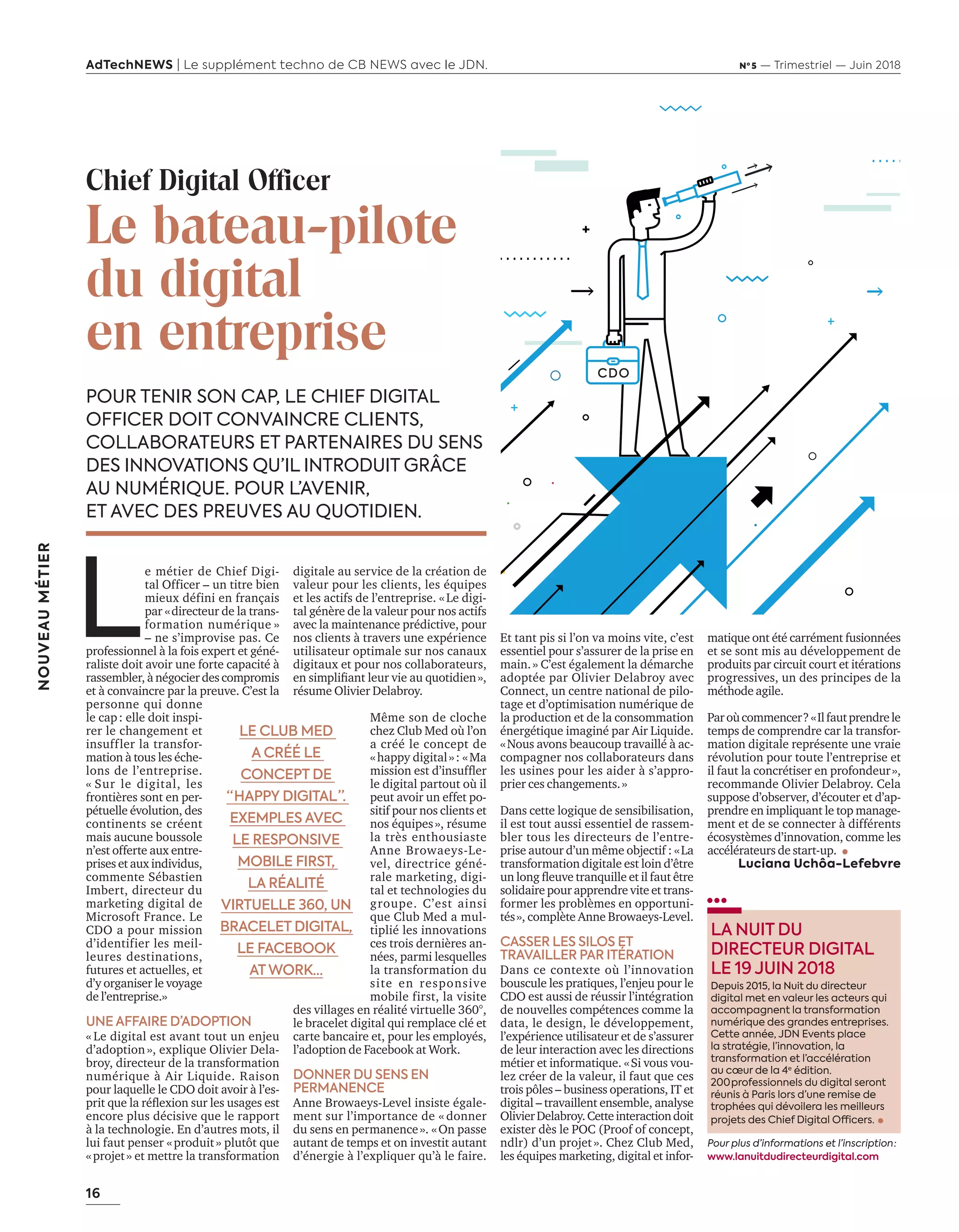 16
NOUVEAUMÉTIER
AdTechNEWS | Le supplément techno de CB NEWS avec le JDN. Nº 5 — Trimestriel — Juin 2018
Chief Digital Officer
Le bateau-pilote
du digital
en entreprise
POUR TENIR SON CAP, LE CHIEF DIGITAL
OFFICER DOIT CONVAINCRE CLIENTS,
COLLABORATEURS ET PARTENAIRES DU SENS
DES INNOVATIONS QU’IL INTRODUIT GRÂCE
AU NUMÉRIQUE. POUR L’AVENIR,
ET AVEC DES PREUVES AU QUOTIDIEN.
L
e métier de Chief Digi-
tal Officer – un titre bien
mieux défini en français
par «directeur de la trans-
formation numérique »
– ne s’improvise pas. Ce
professionnel à la fois expert et géné-
raliste doit avoir une forte capacité à
rassembler, à négocier des compromis
et à convaincre par la preuve. C’est la
personne qui donne
le cap: elle doit inspi-
rer le changement et
insuffler la transfor-
mation à tous les éche-
lons de l’entreprise.
« Sur le digital, les
frontières sont en per-
pétuelle évolution, des
continents se créent
mais aucune boussole
n’est offerte aux entre-
prises et aux individus,
commente Sébastien
Imbert, directeur du
marketing digital de
Microsoft France. Le
CDO a pour mission
d’identifier les meil-
leures destinations,
futures et actuelles, et
d’y organiser le voyage
de l’entreprise.»
UNE AFFAIRE D’ADOPTION
« Le digital est avant tout un enjeu
d’adoption», explique Olivier Dela-
broy, directeur de la transformation
numérique à Air Liquide. Raison
pour laquelle le CDO doit avoir à l’es-
prit ue la réﬂe ion sur les usages est
encore plus décisive que le rapport
à la technologie. En d’autres mots, il
lui faut penser «produit» plutôt que
«projet» et mettre la transformation
Et tant pis si l’on va moins vite, c’est
essentiel pour s’assurer de la prise en
main.» C’est également la démarche
adoptée par Olivier Delabroy avec
Connect, un centre national de pilo-
tage et d’optimisation numérique de
la production et de la consommation
énergétique imaginé par Air Liquide.
«Nous avons beaucoup travaillé à ac-
compagner nos collaborateurs dans
les usines pour les aider à s’appro-
prier ces changements.»
Dans cette logique de sensibilisation,
il est tout aussi essentiel de rassem-
bler tous les directeurs de l’entre-
prise autour d’un même objectif : «La
transformation digitale est loin d’être
un long ﬂeu e tran uille et il faut tre
solidaire pour apprendre vite et trans-
former les problèmes en opportuni-
tés», complète Anne Browaeys-Level.
CASSER LES SILOS ET
TRAVAILLER PAR ITÉRATION
Dans ce contexte où l’innovation
bouscule les pratiques, l’enjeu pour le
CDO est aussi de réussir l’intégration
de nouvelles compétences comme la
data, le design, le développement,
l’expérience utilisateur et de s’assurer
de leur interaction avec les directions
métier et informatique. «Si vous vou-
lez créer de la valeur, il faut que ces
trois pôles – business operations, IT et
digital – travaillent ensemble, analyse
OlivierDelabroy.Cetteinteractiondoit
exister dès le POC (Proof of concept,
ndlr) d’un projet». Chez Club Med,
les équipes marketing, digital et infor-
matique ont été carrément fusionnées
et se sont mis au développement de
produits par circuit court et itérations
progressives, un des principes de la
méthode agile.
Paroùcommencer?«Ilfautprendrele
temps de comprendre car la transfor-
mation digitale représente une vraie
révolution pour toute l’entreprise et
il faut la concrétiser en profondeur»,
recommande Olivier Delabroy. Cela
suppose d’observer, d’écouter et d’ap-
prendre en impliquant le top manage-
ment et de se connecter à différents
écosystèmes d’innovation, comme les
accélérateurs de start-up.
Luciana Uchôa-Lefebvre
digitale au service de la création de
valeur pour les clients, les équipes
et les actifs de l’entreprise. «Le digi-
tal génère de la valeur pour nos actifs
avec la maintenance prédictive, pour
nos clients à travers une expérience
utilisateur optimale sur nos canaux
digitaux et pour nos collaborateurs,
en simpliﬁant leur ie au uotidien»,
résume Olivier Delabroy.
Même son de cloche
chez Club Med où l’on
a créé le concept de
«happy digital»: «Ma
mission est d’insufﬂer
le digital partout où il
peut avoir un effet po-
sitif pour nos clients et
nos équipes», résume
la très enthousiaste
Anne Browaeys-Le-
vel, directrice géné-
rale marketing, digi-
tal et technologies du
groupe. C’est ainsi
que Club Med a mul-
tiplié les innovations
ces trois dernières an-
nées, parmi lesquelles
la transformation du
site en responsive
mobile first, la visite
des villages en réalité virtuelle 360°,
le bracelet digital qui remplace clé et
carte bancaire et, pour les employés,
l’adoption de Facebook at Work.
DONNER DU SENS EN
PERMANENCE
Anne Browaeys-Level insiste égale-
ment sur l’importance de « donner
du sens en permanence». «On passe
autant de temps et on investit autant
d’énergie à l’expliquer qu’à le faire.
LA NUIT DU
DIRECTEUR DIGITAL
LE 19 JUIN 2018
Depuis 2015, la Nuit du directeur
digital met en valeur les acteurs qui
accompagnent la transformation
numérique des grandes entreprises.
Cette année, JDN Events place
la stratégie, l’innovation, la
transformation et l’accélération
au cœur de la 4e
édition.
200 professionnels du digital seront
réunis à Paris lors d’une remise de
trophées qui dévoilera les meilleurs
projets des Chief Digital Officers.
LE CLUB MED
A CRÉÉ LE
CONCEPT DE
“ HAPPY DIGITAL ”.
EXEMPLES AVEC
LE RESPONSIVE
MOBILE FIRST,
LA RÉALITÉ
VIRTUELLE 360, UN
BRACELET DIGITAL,
LE FACEBOOK
AT WORK…
Pour plus d’informations et l’inscription :
www.lanuitdudirecteurdigital.com
16-Nouveau Metier-CDO-BAT-ATN5.indd 16 15/5/18 19:17
 