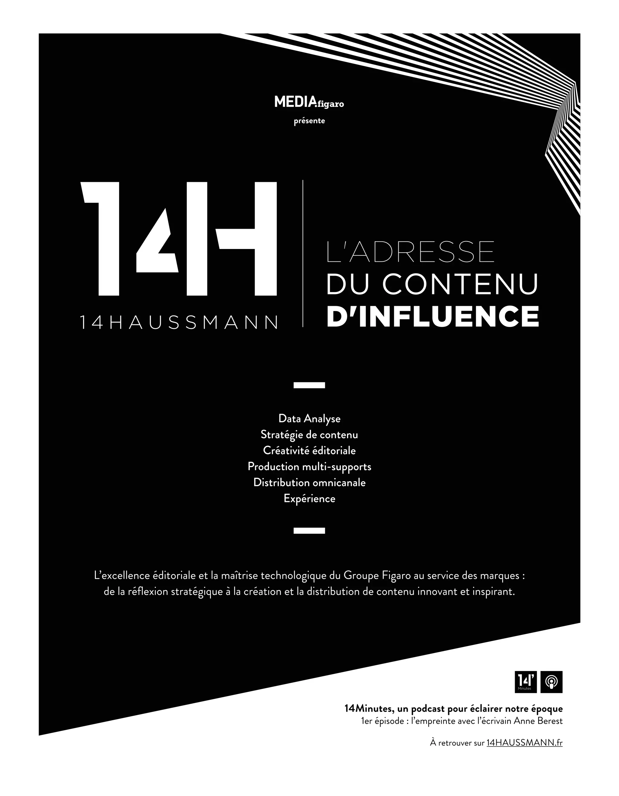 présente
À retrouver sur 14HAUSSMANN.fr
Data Analyse
Stratégie de contenu
Créativité éditoriale
Production multi-supports
Distribution omnicanale
Expérience
L’excellence éditoriale et la maîtrise technologique du Groupe Figaro au service des marques :
de la réﬂexion stratégique à la création et la distribution de contenu innovant et inspirant.
14Minutes, un podcast pour éclairer notre époque
1er épisode : l’empreinte avec l’écrivain Anne Berest
Minutes
16-Nouveau Metier-CDO-BAT-ATN5.indd 17 15/5/18 19:17
 