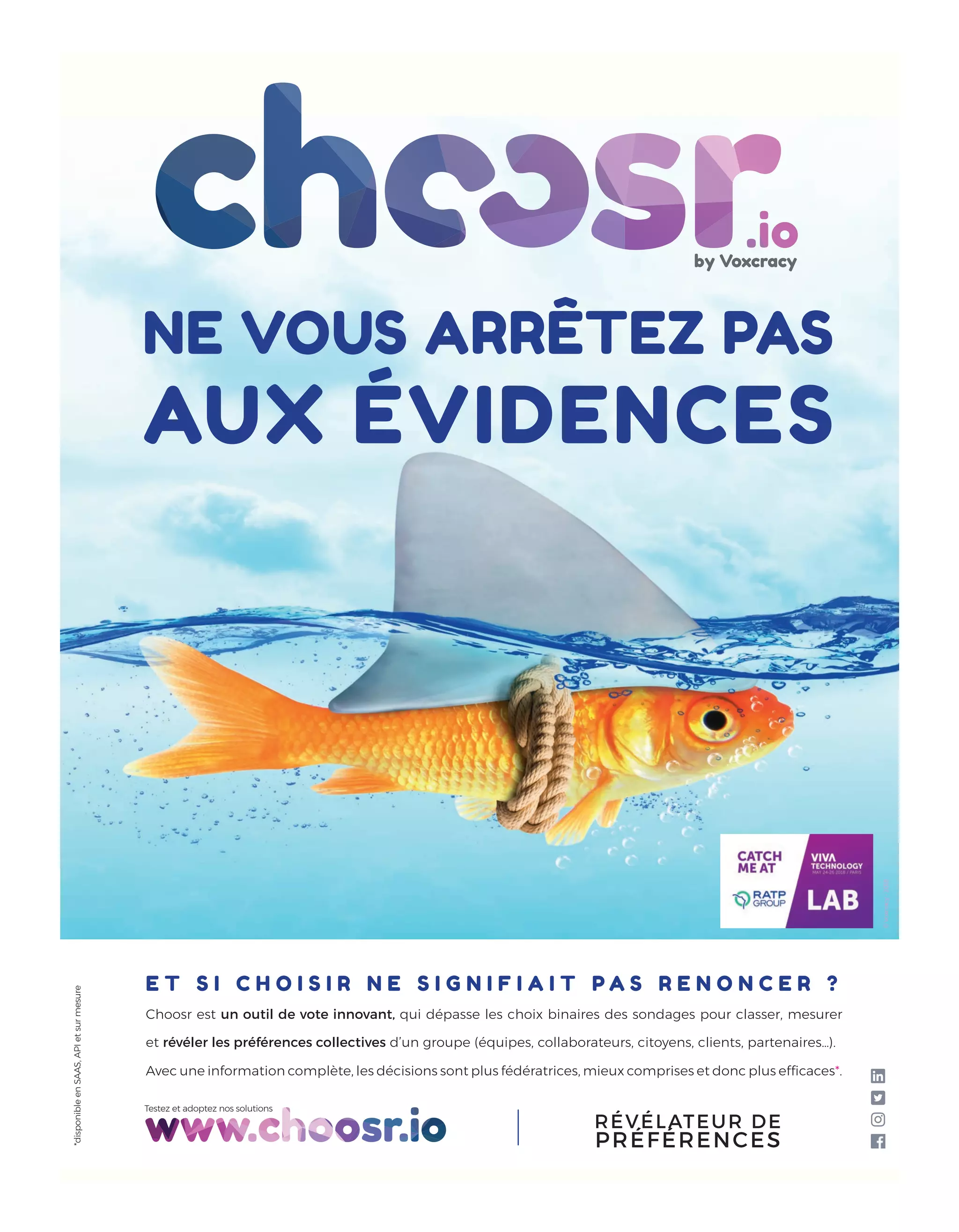 *disponibleenSAAS,APIetsurmesure
Testez et adoptez nos solutions
RÉVÉLATEUR DE
PRÉFÉRENCES
©Voxcracy-2018
NE VOUS ARRÊTEZ PAS
AUX ÉVIDENCES
E T S I C H O I S I R N E S I G N I F I A I T P A S R E N O N C E R ?
Choosr est un outil de vote innovant, qui dépasse les choix binaires des sondages pour classer, mesurer
et révéler les préférences collectives d’un groupe (équipes, collaborateurs, citoyens, clients, partenaires…).
Avec une information complète, les décisions sont plus fédératrices, mieux comprises et donc plus efﬁcaces*.
18-SuccesStory-LOreal-BAT-ATN5.indd 19 15/5/18 15:22
 