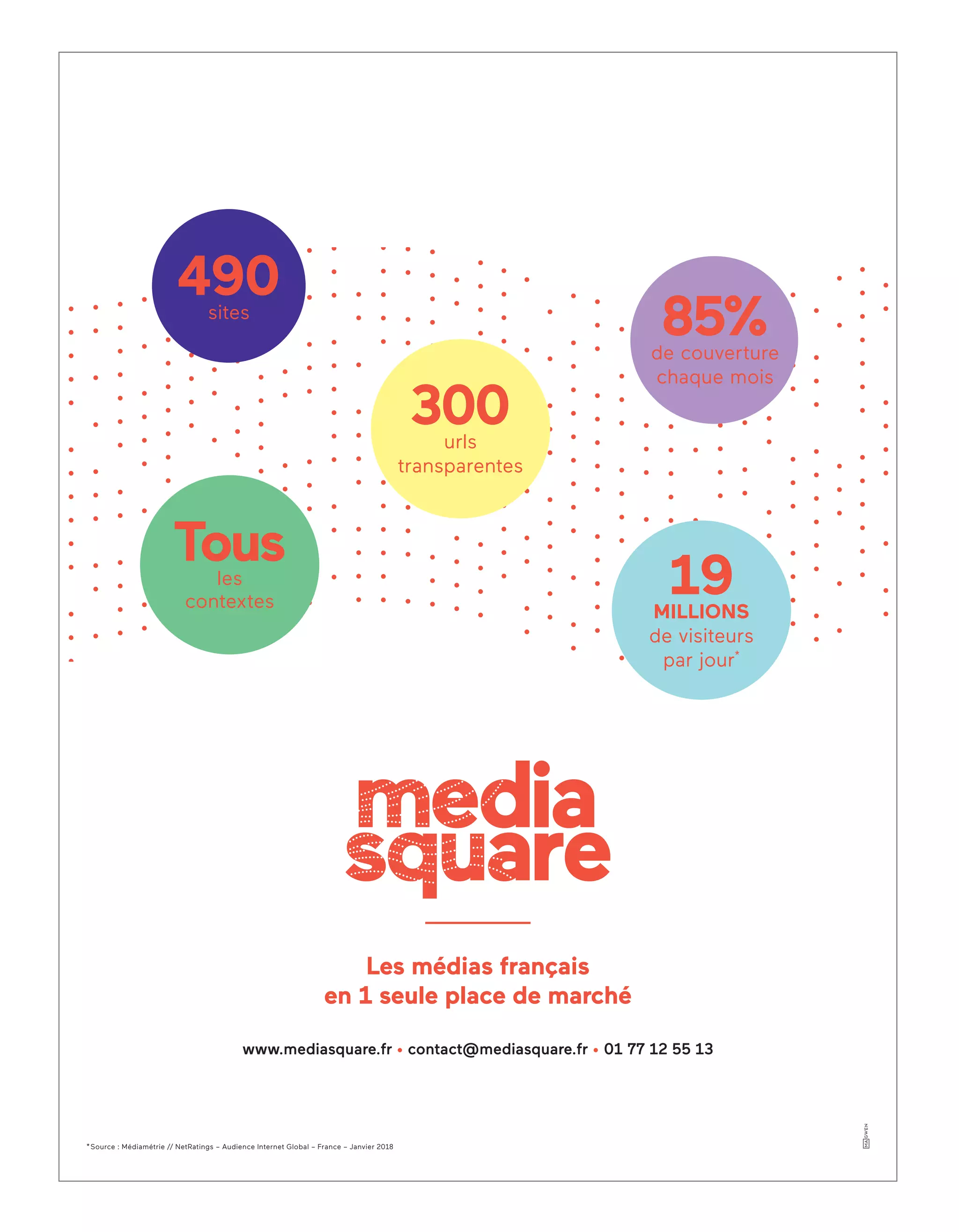 www.mediasquare.fr • contact@mediasquare.fr • 01 77 12 55 13
*Source : Médiamétrie // NetRatings – Audience Internet Global – France – Janvier 2018
490sites
19MILLIONS
de visiteurs
par jour*
300urls
transparentes
Tousles
contextes
Les médias français
en 1 seule place de marché
85%de couverture
chaque mois
3-Couverture-BAT-ATN5.indd 2 15/5/18 20:15
 
