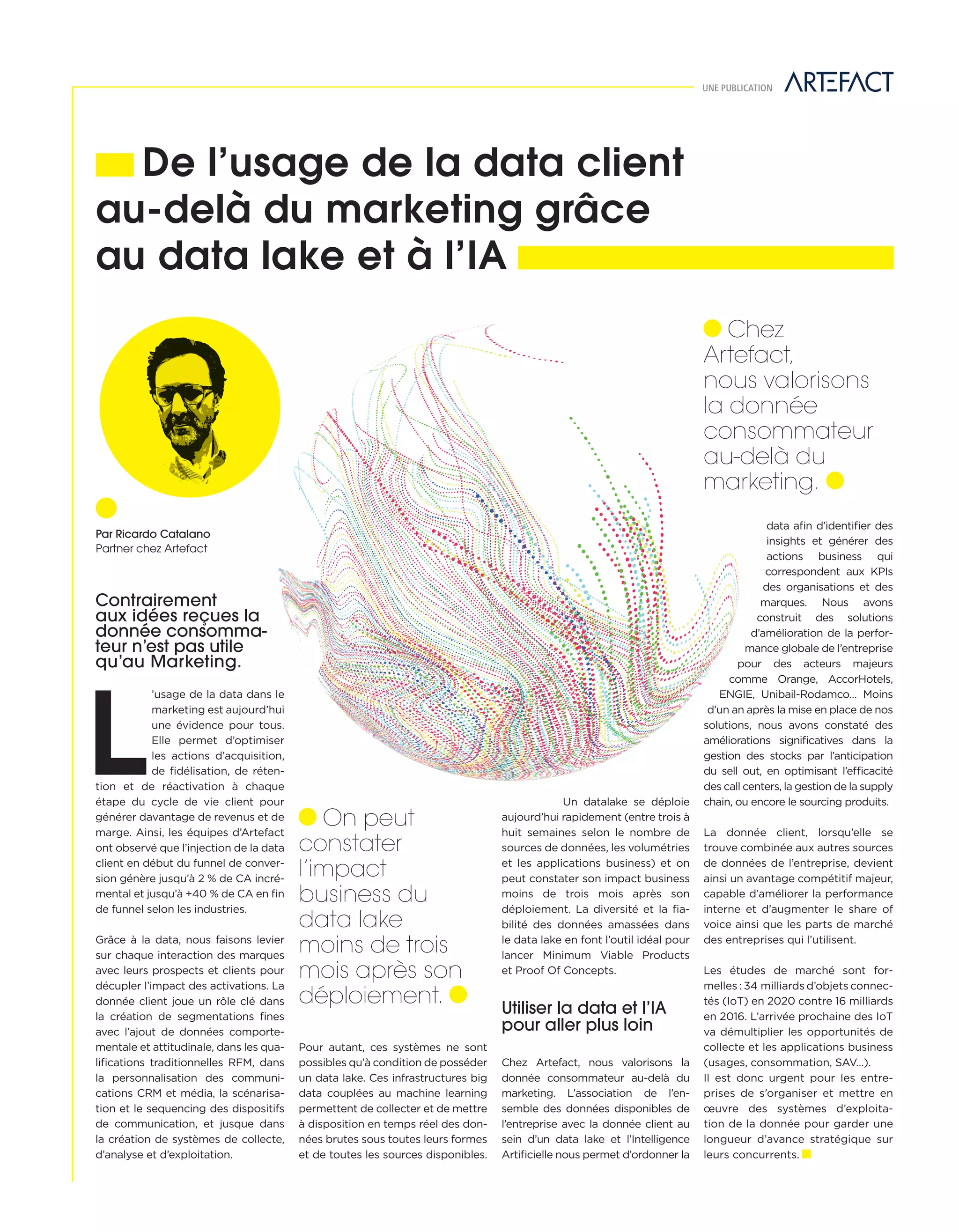 Contrairement
aux idées reçues la
donnée consomma-
teur n’est pas utile
qu’au Marketing.
L
’usage de la data dans le
marketing est aujourd’hui
une évidence pour tous.
Elle permet d’optimiser
les actions d’acquisition,
de ﬁdélisation, de réten-
tion et de réactivation à chaque
étape du cycle de vie client pour
générer davantage de revenus et de
marge. Ainsi, les équipes d’Artefact
ont observé que l’injection de la data
client en début du funnel de conver-
sion génère jusqu’à 2 % de CA incré-
mental et jusqu’à +40 % de CA en ﬁn
de funnel selon les industries.
Grâce à la data, nous faisons levier
sur chaque interaction des marques
avec leurs prospects et clients pour
décupler l’impact des activations. La
donnée client joue un rôle clé dans
la création de segmentations ﬁnes
avec l’ajout de données comporte-
mentale et attitudinale, dans les qua-
liﬁcations traditionnelles RFM, dans
la personnalisation des communi-
cations CRM et média, la scénarisa-
tion et le sequencing des dispositifs
de communication, et jusque dans
la création de systèmes de collecte,
d’analyse et d’exploitation.
De l’usage de la data client
au-delà du marketing grâce
au data lake et à l’IA
UNE PUBLICATION
Pour autant, ces systèmes ne sont
possibles qu’à condition de posséder
un data lake. Ces infrastructures big
data couplées au machine learning
permettent de collecter et de mettre
à disposition en temps réel des don-
nées brutes sous toutes leurs formes
et de toutes les sources disponibles.
Un datalake se déploie
aujourd’hui rapidement (entre trois à
huit semaines selon le nombre de
sources de données, les volumétries
et les applications business) et on
peut constater son impact business
moins de trois mois après son
déploiement. La diversité et la ﬁa-
bilité des données amassées dans
le data lake en font l’outil idéal pour
lancer Minimum Viable Products
et Proof Of Concepts.
Utiliser la data et l’IA
pour aller plus loin
Chez Artefact, nous valorisons la
donnée consommateur au-delà du
marketing. L’association de l’en-
semble des données disponibles de
l’entreprise avec la donnée client au
sein d’un data lake et l’Intelligence
Artiﬁcielle nous permet d’ordonner la
data aﬁn d’identiﬁer des
insights et générer des
actions business qui
correspondent aux KPIs
des organisations et des
marques. Nous avons
construit des solutions
d’amélioration de la perfor-
mance globale de l’entreprise
pour des acteurs majeurs
comme Orange, AccorHotels,
ENGIE, Unibail-Rodamco… Moins
d’un an après la mise en place de nos
solutions, nous avons constaté des
améliorations signiﬁcatives dans la
gestion des stocks par l’anticipation
du sell out, en optimisant l’efficacité
des call centers, la gestion de la supply
chain, ou encore le sourcing produits.
La donnée client, lorsqu’elle se
trouve combinée aux autres sources
de données de l’entreprise, devient
ainsi un avantage compétitif majeur,
capable d’améliorer la performance
interne et d’augmenter le share of
voice ainsi que les parts de marché
des entreprises qui l’utilisent.
Les études de marché sont for-
melles : 34 milliards d’objets connec-
tés (IoT) en 2020 contre 16 milliards
en 2016. L’arrivée prochaine des IoT
va démultiplier les opportunités de
collecte et les applications business
(usages, consommation, SAV…).
Il est donc urgent pour les entre-
prises de s’organiser et mettre en
œuvre des systèmes d’exploita-
tion de la donnée pour garder une
longueur d’avance stratégique sur
leurs concurrents.
Par Ricardo Catalano
Partner chez Artefact
On peut
constater
l’impact
business du
data lake
moins de trois
mois après son
déploiement.
Chez
Artefact,
nous valorisons
la donnée
consommateur
au-delà du
marketing.
20-Technoi-Realite Augm-BAT-ATN5.indd 21 15/5/18 17:25
 