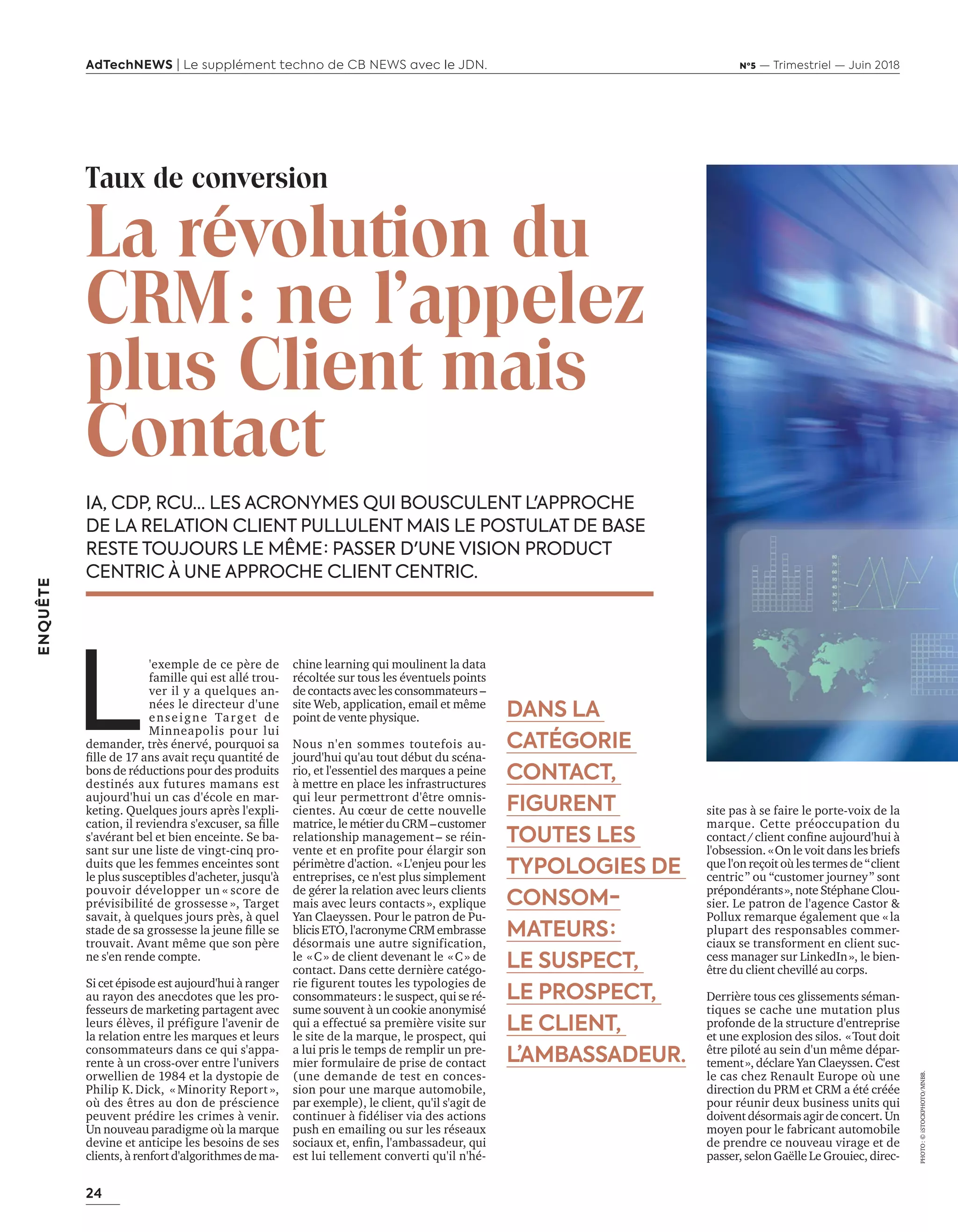 24
ENQUÊTE
AdTechNEWS | Le supplément techno de CB NEWS avec le JDN. Nº5 — Trimestriel — Juin 2018
IA, CDP, RCU… LES ACRONYMES QUI BOUSCULENT L'APPROCHE
DE LA RELATION CLIENT PULLULENT MAIS LE POSTULAT DE BASE
RESTE TOUJOURS LE MÊME : PASSER D'UNE VISION PRODUCT
CENTRIC À UNE APPROCHE CLIENT CENTRIC.
chine learning qui moulinent la data
récoltée sur tous les éventuels points
de contacts avec les consommateurs –
site Web, application, email et même
point de vente physique.
Nous n'en sommes toutefois au-
jourd'hui qu'au tout début du scéna-
rio, et l'essentiel des marques a peine
à mettre en place les infrastructures
qui leur permettront d'être omnis-
cientes. Au cœur de cette nouvelle
matrice, le métier du CRM –customer
relationship management– se réin-
vente et en profite pour élargir son
périmètre d'action. «L'enjeu pour les
entreprises, ce n'est plus simplement
de gérer la relation avec leurs clients
mais avec leurs contacts», explique
Yan Claeyssen. Pour le patron de Pu-
blicis ETO, l'acronyme CRM embrasse
désormais une autre signification,
le «C» de client devenant le «C» de
contact. Dans cette dernière catégo-
rie figurent toutes les typologies de
consommateurs: le suspect, qui se ré-
sume souvent à un cookie anonymisé
qui a effectué sa première visite sur
le site de la marque, le prospect, qui
a lui pris le temps de remplir un pre-
mier formulaire de prise de contact
(une demande de test en conces-
sion pour une marque automobile,
par exemple), le client, qu'il s'agit de
continuer à fidéliser via des actions
push en emailing ou sur les réseaux
sociau et, enﬁn, l am assadeur, ui
est lui tellement converti qu'il n'hé-
DANS LA
CATÉGORIE
CONTACT,
FIGURENT
TOUTES LES
TYPOLOGIES DE
CONSOM-
MATEURS :
LE SUSPECT,
LE PROSPECT,
LE CLIENT,
L’AMBASSADEUR.
Taux de conversion
La révolution du
CRM: ne l’appelez
plus Client mais
Contact
L
'exemple de ce père de
famille qui est allé trou-
ver il y a quelques an-
nées le directeur d'une
enseigne Target de
Minneapolis pour lui
demander, très énervé, pourquoi sa
ﬁlle de ans a ait re u uantité de
bons de réductions pour des produits
destinés aux futures mamans est
aujourd'hui un cas d'école en mar-
keting. Quelques jours après l'expli-
cation, il re iendra s e cuser, sa ﬁlle
s'avérant bel et bien enceinte. Se ba-
sant sur une liste de vingt-cinq pro-
duits que les femmes enceintes sont
le plus susceptibles d'acheter, jusqu'à
pouvoir développer un « score de
prévisibilité de grossesse », Target
savait, à quelques jours près, à quel
stade de sa grossesse la eune ﬁlle se
trouvait. Avant même que son père
ne s'en rende compte.
Si cet épisode est aujourd'hui à ranger
au rayon des anecdotes que les pro-
fesseurs de marketing partagent avec
leurs élèves, il préfigure l'avenir de
la relation entre les marques et leurs
consommateurs dans ce qui s'appa-
rente à un cross-over entre l'univers
or ellien de et la dystopie de
Philip K. Dick, « Minority Report »,
où des êtres au don de préscience
peuvent prédire les crimes à venir.
Un nouveau paradigme où la marque
devine et anticipe les besoins de ses
clients, à renfort d'algorithmes de ma-
site pas à se faire le porte-voix de la
marque. Cette préoccupation du
contact client conﬁne au ourd hui
l'obsession. «On le voit dans les briefs
ue lon re oit o les termes de client
centric ou customer ourney sont
prépondérants», note Stéphane Clou-
sier. Le patron de l'agence Castor &
Pollux remarque également que «la
plupart des responsables commer-
ciaux se transforment en client suc-
cess manager sur LinkedIn», le bien-
être du client chevillé au corps.
Derrière tous ces glissements séman-
tiques se cache une mutation plus
profonde de la structure d'entreprise
et une explosion des silos. «Tout doit
être piloté au sein d'un même dépar-
tement», déclare Yan Claeyssen. C'est
le cas chez Renault Europe où une
direction du PRM et CRM a été créée
pour réunir deux business units qui
doivent désormais agir de concert. Un
moyen pour le fabricant automobile
de prendre ce nouveau virage et de
passer, selon Gaëlle Le Grouiec, direc-
PHOTO:©iSTOCKPHOTO/MNBB.
24-Enquête FuturCRM-BAT-ATN5.indd 24 15/5/18 19:40
 