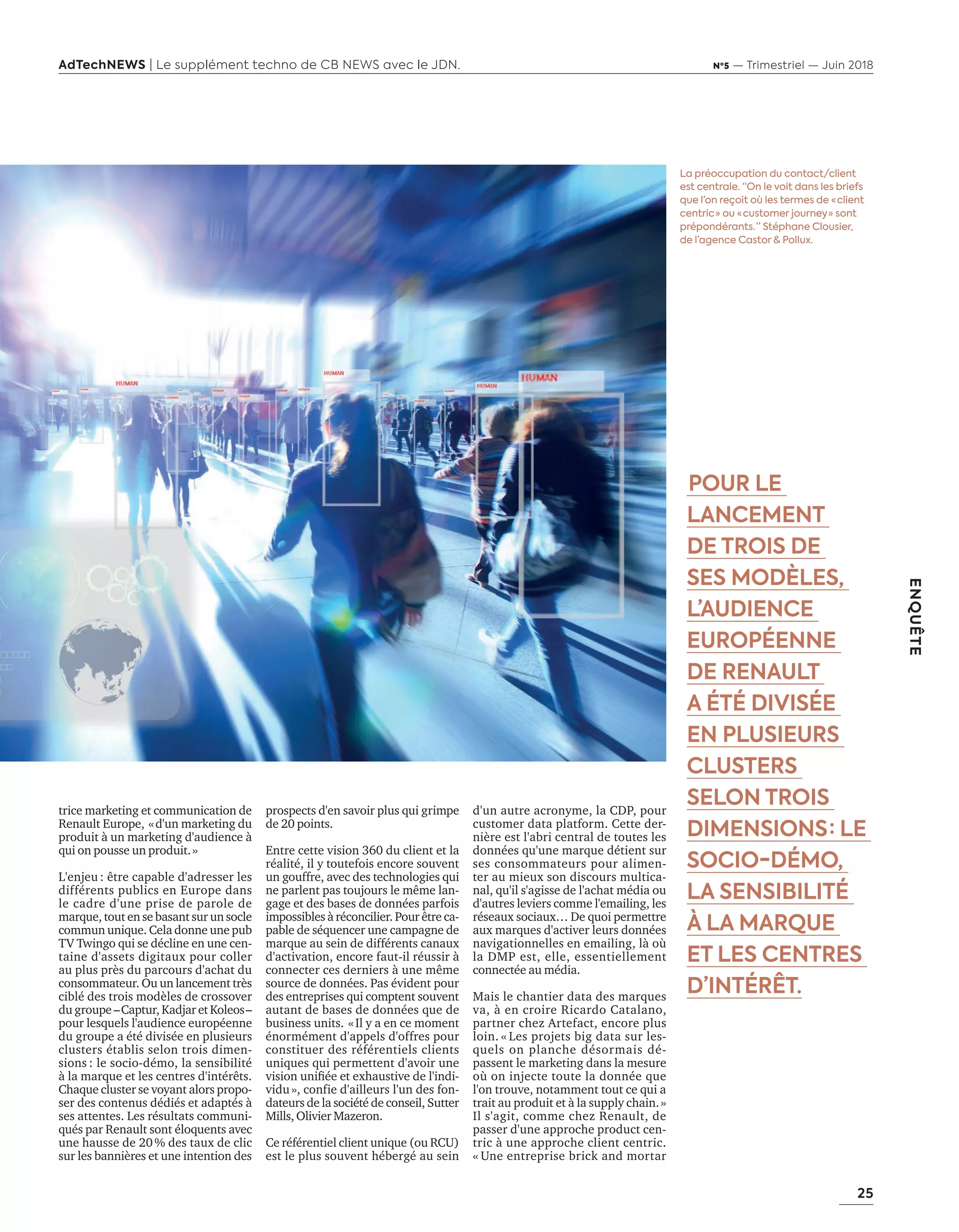 25
ENQUÊTE
AdTechNEWS | Le supplément techno de CB NEWS avec le JDN. Nº5 — Trimestriel — Juin 2018
prospects d'en savoir plus qui grimpe
de 20 points.
Entre cette vision 360 du client et la
réalité, il y toutefois encore souvent
un gouffre, avec des technologies qui
ne parlent pas toujours le même lan-
gage et des bases de données parfois
impossibles à réconcilier. Pour être ca-
pable de séquencer une campagne de
marque au sein de différents canaux
d'activation, encore faut-il réussir à
connecter ces derniers à une même
source de données. Pas évident pour
des entreprises qui comptent souvent
autant de bases de données que de
business units. «Il y a en ce moment
énormément d'appels d'offres pour
constituer des référentiels clients
uniques qui permettent d'avoir une
ision uniﬁée et e hausti e de l indi-
vidu», confie d'ailleurs l'un des fon-
dateurs de la société de conseil, Sutter
Mills, Olivier Mazeron.
Ce référentiel client unique (ou RCU)
est le plus souvent hébergé au sein
La préoccupation du contact/client
est centrale. “On le voit dans les briefs
que l’on reçoit où les termes de « client
centric » ou « customer journey » sont
prépondérants. ” Stéphane Clousier,
de l’agence Castor & Pollux.
d'un autre acronyme, la CDP, pour
customer data platform. Cette der-
nière est l'abri central de toutes les
données qu'une marque détient sur
ses consommateurs pour alimen-
ter au mieux son discours multica-
nal, qu'il s'agisse de l'achat média ou
d'autres leviers comme l'emailing, les
réseaux sociaux… De quoi permettre
aux marques d'activer leurs données
navigationnelles en emailing, là où
la DMP est, elle, essentiellement
connectée au média.
Mais le chantier data des marques
va, à en croire Ricardo Catalano,
partner chez Artefact, encore plus
loin. « Les projets big data sur les-
quels on planche désormais dé-
passent le marketing dans la mesure
où on injecte toute la donnée que
l'on trouve, notamment tout ce qui a
trait au produit et à la supply chain.»
Il s'agit, comme chez Renault, de
passer d'une approche product cen-
tric à une approche client centric.
« Une entreprise brick and mortar
 POUR LE
LANCEMENT
DE TROIS DE
SES MODÈLES,
L’AUDIENCE
EUROPÉENNE
DE RENAULT
A ÉTÉ DIVISÉE
EN PLUSIEURS
CLUSTERS
SELON TROIS
DIMENSIONS : LE
SOCIO-DÉMO,
LA SENSIBILITÉ
À LA MARQUE
ET LES CENTRES
D’INTÉRÊT.
trice marketing et communication de
Renault Europe, «d'un marketing du
produit à un marketing d'audience à
qui on pousse un produit.»
L'enjeu : être capable d'adresser les
différents publics en Europe dans
le cadre d'une prise de parole de
marque, tout en se basant sur un socle
commun unique. Cela donne une pub
TV Twingo qui se décline en une cen-
taine d'assets digitaux pour coller
au plus près du parcours d'achat du
consommateur. Ou un lancement très
ciblé des trois modèles de crossover
du groupe –Captur, Kadjar et Koleos–
pour lesquels l'audience européenne
du groupe a été divisée en plusieurs
clusters établis selon trois dimen-
sions : le socio-démo, la sensibilité
à la marque et les centres d'intérêts.
Chaque cluster se voyant alors propo-
ser des contenus dédiés et adaptés à
ses attentes. Les résultats communi-
qués par Renault sont éloquents avec
une hausse de 20% des taux de clic
sur les bannières et une intention des
24-Enquête FuturCRM-BAT-ATN5.indd 25 15/5/18 19:40
 