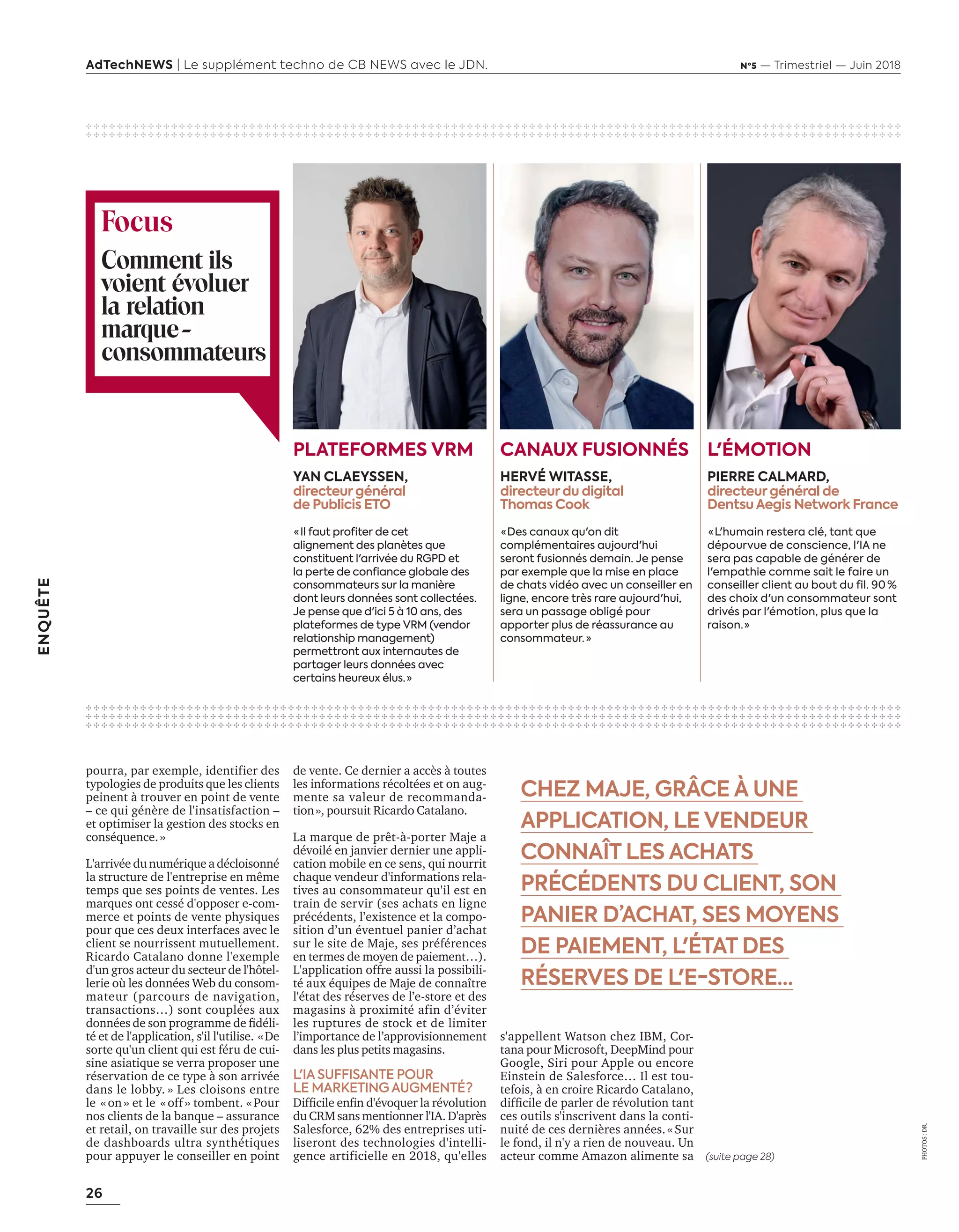 26
ENQUÊTE
AdTechNEWS | Le supplément techno de CB NEWS avec le JDN. Nº5 — Trimestriel — Juin 2018
PHOTOS:DR.
CHEZ MAJE, GRÂCE À UNE
APPLICATION, LE VENDEUR
CONNAÎT LES ACHATS
PRÉCÉDENTS DU CLIENT, SON
PANIER D’ACHAT, SES MOYENS
DE PAIEMENT, L'ÉTAT DES
RÉSERVES DE L'E-STORE…
✣ ✣ ✣ ✣ ✣ ✣ ✣ ✣ ✣ ✣ ✣ ✣ ✣ ✣ ✣ ✣ ✣ ✣ ✣ ✣ ✣ ✣ ✣ ✣ ✣ ✣ ✣ ✣ ✣ ✣ ✣ ✣ ✣ ✣ ✣ ✣ ✣ ✣ ✣ ✣ ✣ ✣ ✣ ✣ ✣ ✣ ✣ ✣ ✣ ✣ ✣ ✣ ✣ ✣ ✣ ✣ ✣ ✣ ✣ ✣ ✣ ✣ ✣ ✣ ✣ ✣ ✣ ✣ ✣ ✣ ✣ ✣ ✣ ✣ ✣ ✣ ✣ ✣ ✣ ✣ ✣ ✣ ✣ ✣ ✣ ✣ ✣ ✣ ✣ ✣ ✣ ✣ ✣ ✣ ✣ ✣ ✣ ✣ ✣ ✣ ✣ ✣ ✣ ✣ ✣
✣ ✣ ✣ ✣ ✣ ✣ ✣ ✣ ✣ ✣ ✣ ✣ ✣ ✣ ✣ ✣ ✣ ✣ ✣ ✣ ✣ ✣ ✣ ✣ ✣ ✣ ✣ ✣ ✣ ✣ ✣ ✣ ✣ ✣ ✣ ✣ ✣ ✣ ✣ ✣ ✣ ✣ ✣ ✣ ✣ ✣ ✣ ✣ ✣ ✣ ✣ ✣ ✣ ✣ ✣ ✣ ✣ ✣ ✣ ✣ ✣ ✣ ✣ ✣ ✣ ✣ ✣ ✣ ✣ ✣ ✣ ✣ ✣ ✣ ✣ ✣ ✣ ✣ ✣ ✣ ✣ ✣ ✣ ✣ ✣ ✣ ✣ ✣ ✣ ✣ ✣ ✣ ✣ ✣ ✣ ✣ ✣ ✣ ✣ ✣ ✣ ✣ ✣ ✣ ✣
✣ ✣ ✣ ✣ ✣ ✣ ✣ ✣ ✣ ✣ ✣ ✣ ✣ ✣ ✣ ✣ ✣ ✣ ✣ ✣ ✣ ✣ ✣ ✣ ✣ ✣ ✣ ✣ ✣ ✣ ✣ ✣ ✣ ✣ ✣ ✣ ✣ ✣ ✣ ✣ ✣ ✣ ✣ ✣ ✣ ✣ ✣ ✣ ✣ ✣ ✣ ✣ ✣ ✣ ✣ ✣ ✣ ✣ ✣ ✣ ✣ ✣ ✣ ✣ ✣ ✣ ✣ ✣ ✣ ✣ ✣ ✣ ✣ ✣ ✣ ✣ ✣ ✣ ✣ ✣ ✣ ✣ ✣ ✣ ✣ ✣ ✣ ✣ ✣ ✣ ✣ ✣ ✣ ✣ ✣ ✣ ✣ ✣ ✣ ✣ ✣ ✣ ✣ ✣ ✣
✣ ✣ ✣ ✣ ✣ ✣ ✣ ✣ ✣ ✣ ✣ ✣ ✣ ✣ ✣ ✣ ✣ ✣ ✣ ✣ ✣ ✣ ✣ ✣ ✣ ✣ ✣ ✣ ✣ ✣ ✣ ✣ ✣ ✣ ✣ ✣ ✣ ✣ ✣ ✣ ✣ ✣ ✣ ✣ ✣ ✣ ✣ ✣ ✣ ✣ ✣ ✣ ✣ ✣ ✣ ✣ ✣ ✣ ✣ ✣ ✣ ✣ ✣ ✣ ✣ ✣ ✣ ✣ ✣ ✣ ✣ ✣ ✣ ✣ ✣ ✣ ✣ ✣ ✣ ✣ ✣ ✣ ✣ ✣ ✣ ✣ ✣ ✣ ✣ ✣ ✣ ✣ ✣ ✣ ✣ ✣ ✣ ✣ ✣ ✣ ✣ ✣ ✣ ✣ ✣
✣ ✣ ✣ ✣ ✣ ✣ ✣ ✣ ✣ ✣ ✣ ✣ ✣ ✣ ✣ ✣ ✣ ✣ ✣ ✣ ✣ ✣ ✣ ✣ ✣ ✣ ✣ ✣ ✣ ✣ ✣ ✣ ✣ ✣ ✣ ✣ ✣ ✣ ✣ ✣ ✣ ✣ ✣ ✣ ✣ ✣ ✣ ✣ ✣ ✣ ✣ ✣ ✣ ✣ ✣ ✣ ✣ ✣ ✣ ✣ ✣ ✣ ✣ ✣ ✣ ✣ ✣ ✣ ✣ ✣ ✣ ✣ ✣ ✣ ✣ ✣ ✣ ✣ ✣ ✣ ✣ ✣ ✣ ✣ ✣ ✣ ✣ ✣ ✣ ✣ ✣ ✣ ✣ ✣ ✣ ✣ ✣ ✣ ✣ ✣ ✣ ✣ ✣ ✣ ✣
Comment ils
voient évoluer
la relation
marque-
consommateurs
Focus
L'ÉMOTION
PIERRE CALMARD,
directeur général de
Dentsu Aegis Network France
 « L'humain restera clé, tant que
dépourvue de conscience, l'IA ne
sera pas capable de générer de
l'empathie comme sait le faire un
conseiller client au bout du fil. 90  %
des choix d'un consommateur sont
drivés par l'émotion, plus que la
raison. »
CANAUX FUSIONNÉS
HERVÉ WITASSE,
directeur du digital
Thomas Cook
 « Des canaux qu'on dit
complémentaires aujourd'hui
seront fusionnés demain. Je pense
par exemple que la mise en place
de chats vidéo avec un conseiller en
ligne, encore très rare aujourd'hui,
sera un passage obligé pour
apporter plus de réassurance au
consommateur.  »
PLATEFORMES VRM
YAN CLAEYSSEN,
directeur général
de Publicis ETO
 «  Il faut profiter de cet
alignement des planètes que
constituent l'arrivée du RGPD et
la perte de confiance globale des
consommateurs sur la manière
dont leurs données sont collectées.
Je pense que d'ici 5 à 10 ans, des
plateformes de type VRM (vendor
relationship management)
permettront aux internautes de
partager leurs données avec
certains heureux élus.  »
pourra, par exemple, identifier des
typologies de produits que les clients
peinent à trouver en point de vente
– ce qui génère de l'insatisfaction –
et optimiser la gestion des stocks en
conséquence.»
L'arrivée du numérique a décloisonné
la structure de l'entreprise en même
temps que ses points de ventes. Les
marques ont cessé d'opposer e-com-
merce et points de vente physiques
pour que ces deux interfaces avec le
client se nourrissent mutuellement.
Ricardo Catalano donne l'exemple
d'un gros acteur du secteur de l'hôtel-
lerie où les données Web du consom-
mateur (parcours de navigation,
transactions…) sont couplées aux
données de son programme de ﬁdéli-
té et de l'application, s'il l'utilise. «De
sorte qu'un client qui est féru de cui-
sine asiatique se verra proposer une
réservation de ce type à son arrivée
dans le lobby. » Les cloisons entre
le «on» et le «off» tombent. «Pour
nos clients de la banque – assurance
et retail, on travaille sur des projets
de dashboards ultra synthétiques
pour appuyer le conseiller en point
de vente. Ce dernier a accès à toutes
les informations récoltées et on aug-
mente sa valeur de recommanda-
tion», poursuit Ricardo Catalano.
La marque de prêt-à-porter Maje a
dévoilé en janvier dernier une appli-
cation mobile en ce sens, qui nourrit
chaque vendeur d'informations rela-
tives au consommateur qu'il est en
train de servir (ses achats en ligne
précédents, l’existence et la compo-
sition d’un éventuel panier d’achat
sur le site de Maje, ses préférences
en termes de moyen de paiement…).
L'application offre aussi la possibili-
té aux équipes de Maje de connaître
l'état des réserves de l’e-store et des
magasins à proximité afin d’éviter
les ruptures de stock et de limiter
l’importance de l’approvisionnement
dans les plus petits magasins.
L'IA SUFFISANTE POUR
LE MARKETING AUGMENTÉ ?
ifﬁcile enﬁn d é o uer la ré olution
du CRM sans mentionner l'IA. D'après
Salesforce, 62% des entreprises uti-
liseront des technologies d'intelli-
gence artificielle en , u elles (suite page 28)
s'appellent Watson chez IBM, Cor-
tana pour Microsoft, DeepMind pour
Google, Siri pour Apple ou encore
Einstein de Salesforce… Il est tou-
tefois, à en croire Ricardo Catalano,
difﬁcile de parler de ré olution tant
ces outils s'inscrivent dans la conti-
nuité de ces dernières années.«Sur
le fond, il n'y a rien de nouveau. Un
acteur comme Amazon alimente sa
24-Enquête FuturCRM-BAT-ATN5.indd 26 15/5/18 19:40
 