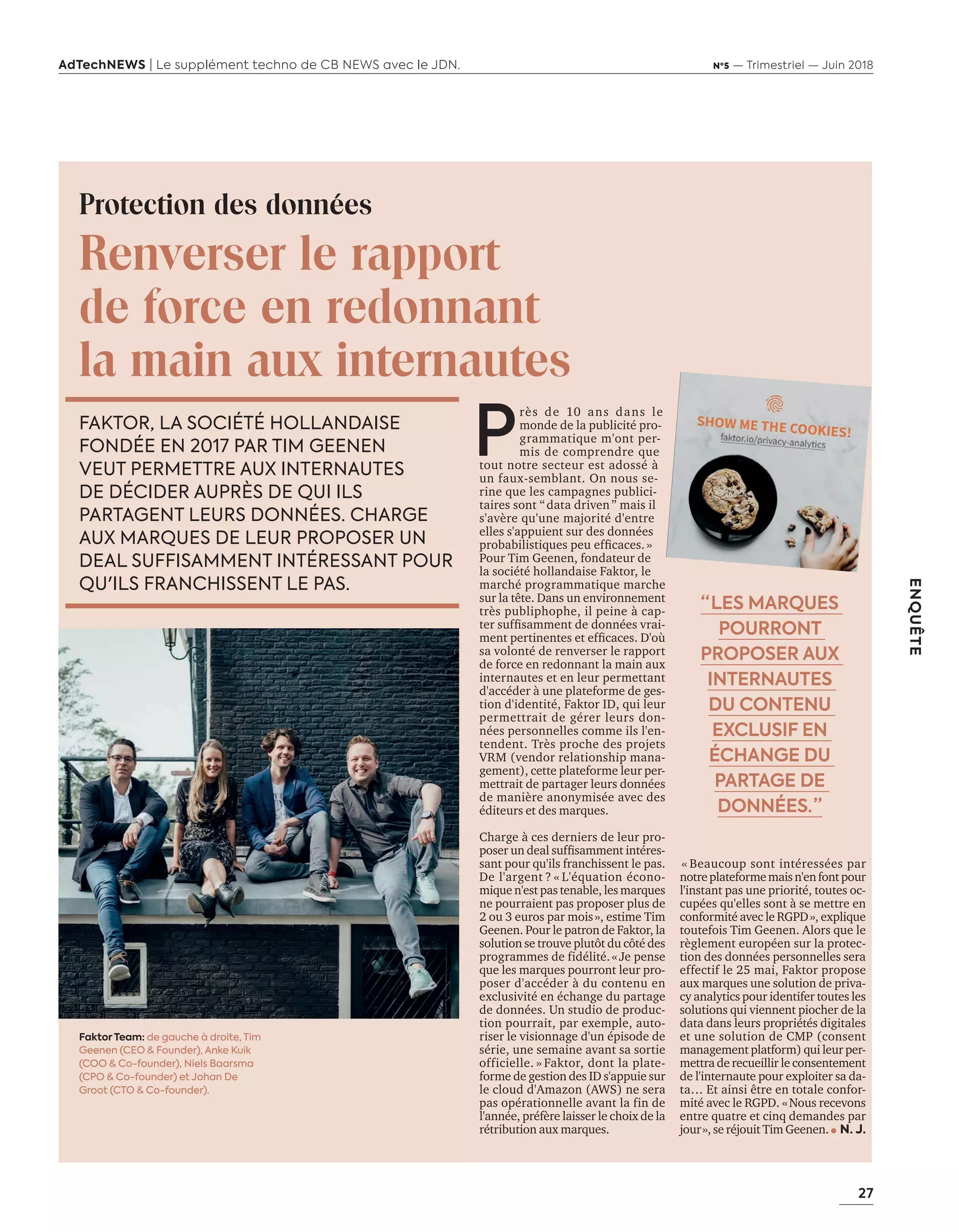 27
ENQUÊTE
AdTechNEWS | Le supplément techno de CB NEWS avec le JDN. Nº5 — Trimestriel — Juin 2018
Protection des données
Renverser le rapport
de force en redonnant
la main aux internautes
P
rès de ans dans le
monde de la publicité pro-
grammatique m'ont per-
mis de comprendre que
tout notre secteur est adossé à
un faux-semblant. On nous se-
rine que les campagnes publici-
taires sont data driven ” mais il
s'avère qu'une majorité d'entre
elles s'appuient sur des données
pro a ilisti ues peu efﬁcaces.»
Pour Tim Geenen, fondateur de
la société hollandaise Faktor, le
marché programmatique marche
sur la tête. Dans un environnement
très publiphophe, il peine à cap-
ter sufﬁsamment de données rai-
ment pertinentes et efﬁcaces. o
sa volonté de renverser le rapport
de force en redonnant la main aux
internautes et en leur permettant
d'accéder à une plateforme de ges-
tion d'identité, Faktor ID, qui leur
permettrait de gérer leurs don-
nées personnelles comme ils l'en-
tendent. Très proche des projets
VRM (vendor relationship mana-
gement), cette plateforme leur per-
mettrait de partager leurs données
de manière anonymisée avec des
éditeurs et des marques.
Charge à ces derniers de leur pro-
poser un deal sufﬁsamment intéres-
sant pour qu'ils franchissent le pas.
De l'argent ? « L'équation écono-
mique n'est pas tenable, les marques
ne pourraient pas proposer plus de
2 ou 3 euros par mois», estime Tim
Geenen. Pour le patron de Faktor, la
solution se trouve plutôt du côté des
programmes de fidélité.«Je pense
que les marques pourront leur pro-
poser d'accéder à du contenu en
exclusivité en échange du partage
de données. Un studio de produc-
tion pourrait, par exemple, auto-
riser le visionnage d'un épisode de
série, une semaine avant sa sortie
officielle. » Faktor, dont la plate-
forme de gestion des ID s'appuie sur
le cloud d'Amazon (AWS) ne sera
pas opérationnelle avant la fin de
l'année, préfère laisser le choix de la
rétribution aux marques.
« Beaucoup sont intéressées par
notreplateformemaisn'enfontpour
l'instant pas une priorité, toutes oc-
cupées qu'elles sont à se mettre en
conformité avec le RGPD», explique
toutefois Tim Geenen. Alors que le
règlement européen sur la protec-
tion des données personnelles sera
effectif le 25 mai, Faktor propose
aux marques une solution de priva-
cy analytics pour identifer toutes les
solutions qui viennent piocher de la
data dans leurs propriétés digitales
et une solution de CMP (consent
management platform) qui leur per-
mettra de recueillir le consentement
de l'internaute pour exploiter sa da-
ta… Et ainsi être en totale confor-
mité avec le RGPD. «Nous recevons
entre quatre et cinq demandes par
jour», se réjouit Tim Geenen. N. J.
FAKTOR, LA SOCIÉTÉ HOLLANDAISE
FONDÉE EN 2017 PAR TIM GEENEN
VEUT PERMETTRE AUX INTERNAUTES
DE DÉCIDER AUPRÈS DE QUI ILS
PARTAGENT LEURS DONNÉES. CHARGE
AUX MARQUES DE LEUR PROPOSER UN
DEAL SUFFISAMMENT INTÉRESSANT POUR
QU'ILS FRANCHISSENT LE PAS.
“ LES MARQUES
POURRONT
PROPOSER AUX
INTERNAUTES
DU CONTENU
EXCLUSIF EN
ÉCHANGE DU
PARTAGE DE
DONNÉES. ”
Faktor Team: de gauche à droite, Tim
Geenen (CEO & Founder), Anke Kuik
(COO & Co-founder), Niels Baarsma
(CPO & Co-founder) et Johan De
Groot (CTO & Co-founder).
24-Enquête FuturCRM-BAT-ATN5.indd 27 15/5/18 19:40
 