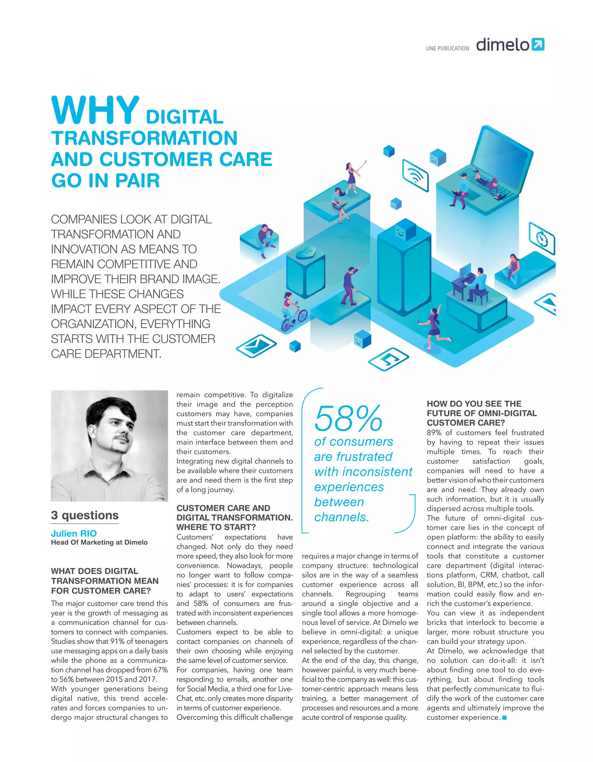 WHAT DOES DIGITAL
TRANSFORMATION MEAN
FOR CUSTOMER CARE?
The major customer care trend this
year is the growth of messaging as
a communication channel for cus-
tomers to connect with companies.
Studies show that 91% of teenagers
use messaging apps on a daily basis
while the phone as a communica-
tion channel has dropped from 67%
to 56% between 2015 and 2017.
With younger generations being
digital native, this trend accele-
rates and forces companies to un-
dergo major structural changes to
WHY DIGITAL
TRANSFORMATION
AND CUSTOMER CARE
GO IN PAIR
UNE PUBLICATION
remain competitive. To digitalize
their image and the perception
customers may have, companies
must start their transformation with
the customer care department,
main interface between them and
their customers.
Integrating new digital channels to
be available where their customers
are and need them is the ﬁrst step
of a long journey.
CUSTOMER CARE AND
DIGITAL TRANSFORMATION.
WHERE TO START?
Customers’ expectations have
changed. Not only do they need
more speed, they also look for more
convenience. Nowadays, people
no longer want to follow compa-
nies’ processes: it is for companies
to adapt to users’ expectations
and 58% of consumers are frus-
trated with inconsistent experiences
between channels.
Customers expect to be able to
contact companies on channels of
their own choosing while enjoying
the same level of customer service.
For companies, having one team
responding to emails, another one
for Social Media, a third one for Live-
Chat, etc. only creates more disparity
in terms of customer experience.
Overcoming this difﬁcult challenge
requires a major change in terms of
company structure: technological
silos are in the way of a seamless
customer experience across all
channels. Regrouping teams
around a single objective and a
single tool allows a more homoge-
nous level of service. At Dimelo we
believe in omni-digital: a unique
experience, regardless of the chan-
nel selected by the customer.
At the end of the day, this change,
however painful, is very much bene-
ﬁcial to the company as well: this cus-
tomer-centric approach means less
training, a better management of
processes and resources and a more
acute control of response quality.
HOW DO YOU SEE THE
FUTURE OF OMNI-DIGITAL
CUSTOMER CARE?
89% of customers feel frustrated
by having to repeat their issues
multiple times. To reach their
customer satisfaction goals,
companies will need to have a
bettervisionof whotheircustomers
are and need. They already own
such information, but it is usually
dispersed across multiple tools.
The future of omni-digital cus-
tomer care lies in the concept of
open platform: the ability to easily
connect and integrate the various
tools that constitute a customer
care department (digital interac-
tions platform, CRM, chatbot, call
solution, BI, BPM, etc.) so the infor-
mation could easily ﬂow and en-
rich the customer’s experience.
You can view it as independent
bricks that interlock to become a
larger, more robust structure you
can build your strategy upon.
At Dimelo, we acknowledge that
no solution can do-it-all: it isn’t
about ﬁnding one tool to do eve-
rything, but about ﬁnding tools
that perfectly communicate to ﬂui-
dify the work of the customer care
agents and ultimately improve the
customer experience.
COMPANIES LOOK AT DIGITAL
TRANSFORMATION AND
INNOVATION AS MEANS TO
REMAIN COMPETITIVE AND
IMPROVE THEIR BRAND IMAGE.
WHILE THESE CHANGES
IMPACT EVERY ASPECT OF THE
ORGANIZATION, EVERYTHING
STARTS WITH THE CUSTOMER
CARE DEPARTMENT.
3 questions
Julien RIO
Head Of Marketing at Dimelo
58%of consumers
are frustrated
with inconsistent
experiences
between
channels.
24-Enquête FuturCRM-BAT-ATN5.indd 29 15/5/18 19:40
 