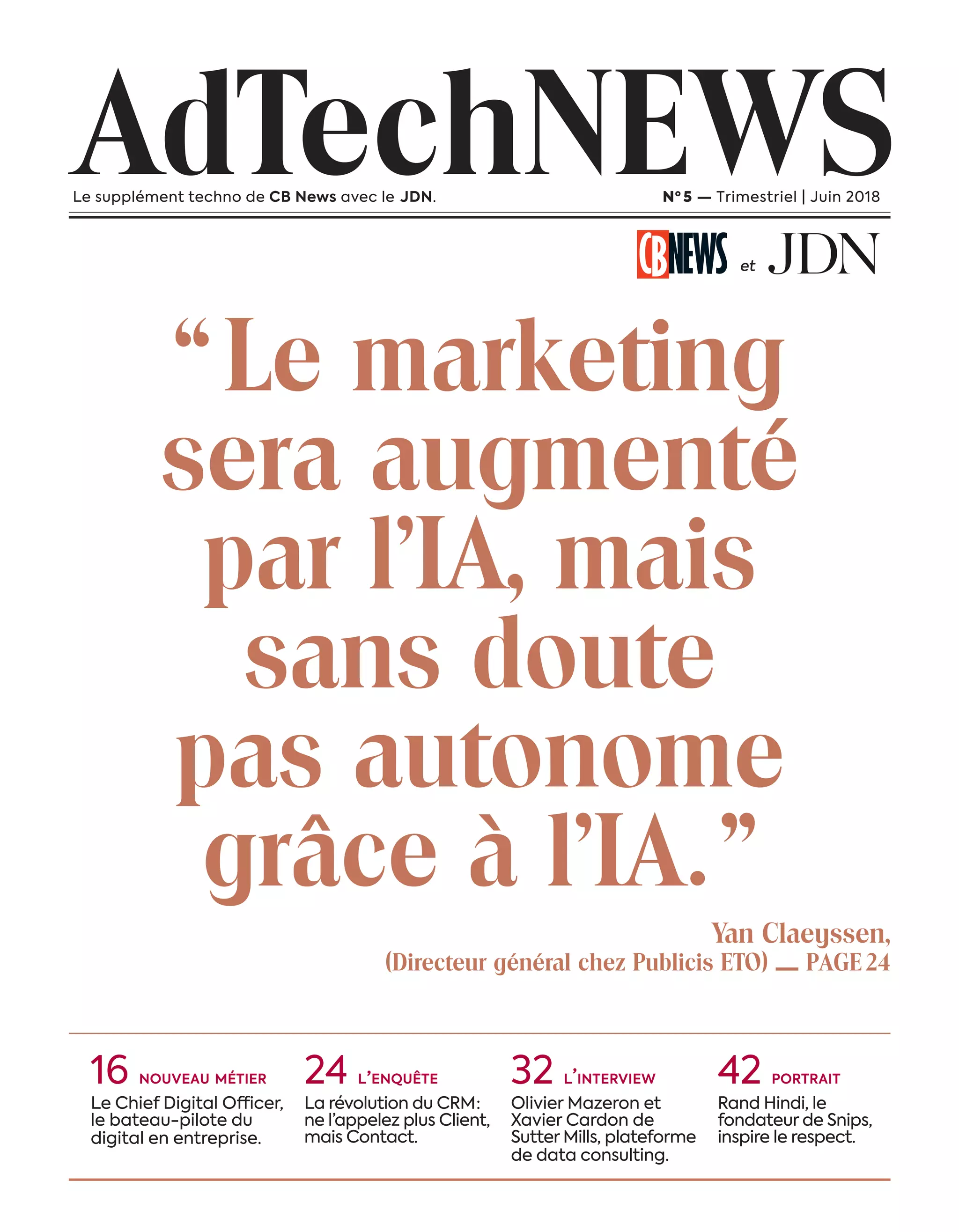 “Le marketing
sera augmenté
par l’IA, mais
sans doute
pas autonome
grâce à l’IA.”
Yan Claeyssen,
(Directeur général chez Publicis ETO) — PAGE24
AdTechNEWSLe supplément techno de CB News avec le JDN. Nº 5 — Trimestriel | Juin 2018
et
16 NOUVEAU MÉTIER
Le Chief Digital Officer,
le bateau-pilote du
digital en entreprise.
24 L’ENQUÊTE
La révolution du CRM :
ne l’appelez plus Client,
mais Contact.
32 L’INTERVIEW
Olivier Mazeron et
Xavier Cardon de
Sutter Mills, plateforme
de data consulting.
42 PORTRAIT
Rand Hindi, le
fondateur de Snips,
inspire le respect.
3-Couverture-BAT-ATN5.indd 3 15/5/18 20:15
 