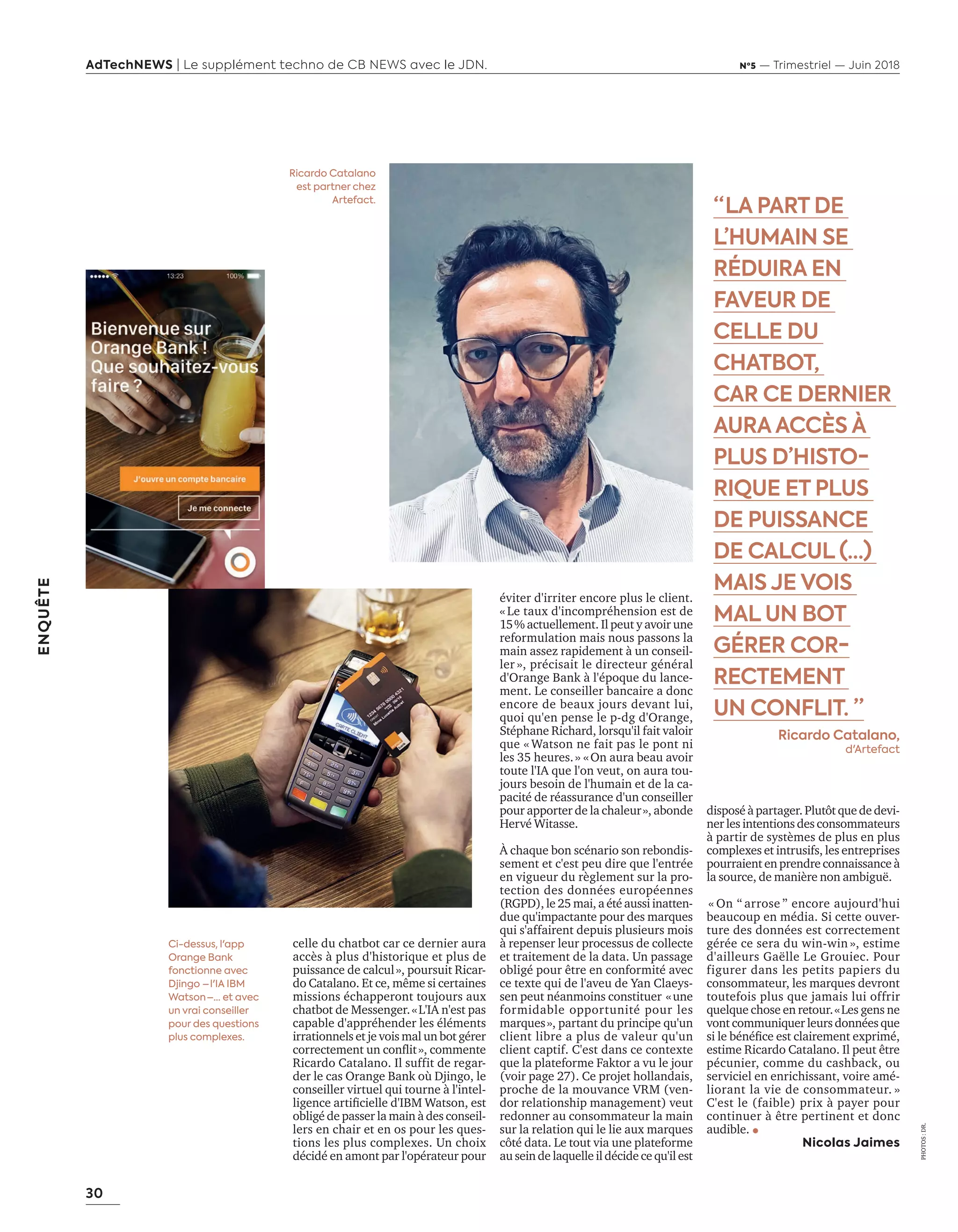 30
ENQUÊTE
AdTechNEWS | Le supplément techno de CB NEWS avec le JDN. Nº5 — Trimestriel — Juin 2018
éviter d'irriter encore plus le client.
« Le taux d'incompréhension est de
actuellement. l peut y a oir une
reformulation mais nous passons la
main assez rapidement à un conseil-
ler », précisait le directeur général
d'Orange Bank à l'époque du lance-
ment. Le conseiller bancaire a donc
encore de beaux jours devant lui,
quoi qu'en pense le p-dg d'Orange,
Stéphane Richard, lorsqu'il fait valoir
que « Watson ne fait pas le pont ni
les 35 heures.» «On aura beau avoir
toute l'IA que l'on veut, on aura tou-
jours besoin de l'humain et de la ca-
pacité de réassurance d'un conseiller
pour apporter de la chaleur», abonde
Hervé Witasse.
À chaque bon scénario son rebondis-
sement et c'est peu dire que l'entrée
en vigueur du règlement sur la pro-
tection des données européennes
(RGPD), le 25 mai, a été aussi inatten-
due qu'impactante pour des marques
qui s'affairent depuis plusieurs mois
à repenser leur processus de collecte
et traitement de la data. Un passage
obligé pour être en conformité avec
ce texte qui de l'aveu de Yan Claeys-
sen peut néanmoins constituer «une
formidable opportunité pour les
marques», partant du principe qu'un
client libre a plus de valeur qu'un
client captif. C'est dans ce contexte
que la plateforme Faktor a vu le jour
oir page . e pro et hollandais,
proche de la mouvance VRM (ven-
dor relationship management) veut
redonner au consommateur la main
sur la relation qui le lie aux marques
côté data. Le tout via une plateforme
au sein de laquelle il décide ce qu'il est
disposé à partager. Plutôt que de devi-
ner les intentions des consommateurs
à partir de systèmes de plus en plus
complexes et intrusifs, les entreprises
pourraient en prendre connaissance à
la source, de manière non ambiguë.
On arrose encore au ourd hui
beaucoup en média. Si cette ouver-
ture des données est correctement
gérée ce sera du win-win », estime
d'ailleurs Gaëlle Le Grouiec. Pour
figurer dans les petits papiers du
consommateur, les marques devront
toutefois plus que jamais lui offrir
quelque chose en retour.«Les gens ne
vont communiquer leurs données que
si le énéﬁce est clairement e primé,
estime Ricardo Catalano. Il peut être
pécunier, comme du cashback, ou
serviciel en enrichissant, voire amé-
liorant la vie de consommateur. »
C'est le (faible) prix à payer pour
continuer à être pertinent et donc
audible.
Nicolas Jaimes
“ LA PART DE
L’HUMAIN SE
RÉDUIRA EN
FAVEUR DE
CELLE DU
CHATBOT,
CAR CE DERNIER
AURA ACCÈS À
PLUS D’HISTO-
RIQUE ET PLUS
DE PUISSANCE
DE CALCUL (…)
MAIS JE VOIS
MAL UN BOT
GÉRER COR-
RECTEMENT
UN CONFLIT. ”
Ricardo Catalano,
d'Artefact
celle du chatbot car ce dernier aura
accès à plus d'historique et plus de
puissance de calcul», poursuit Ricar-
do Catalano. Et ce, même si certaines
missions échapperont toujours aux
chatbot de Messenger.«L'IA n'est pas
capable d'appréhender les éléments
irrationnels et je vois mal un bot gérer
correctement un conﬂit», commente
Ricardo Catalano. Il suffit de regar-
der le cas Orange Bank où Djingo, le
conseiller virtuel qui tourne à l'intel-
ligence artiﬁcielle d B atson, est
obligé de passer la main à des conseil-
lers en chair et en os pour les ques-
tions les plus complexes. Un choix
décidé en amont par l'opérateur pour
Ci-dessus, l'app
Orange Bank
fonctionne avec
Djingo – l'IA IBM
Watson –… et avec
un vrai conseiller
pour des questions
plus complexes.
Ricardo Catalano
est partner chez
Artefact.
PHOTOS:DR.
24-Enquête FuturCRM-BAT-ATN5.indd 30 15/5/18 19:40
 
