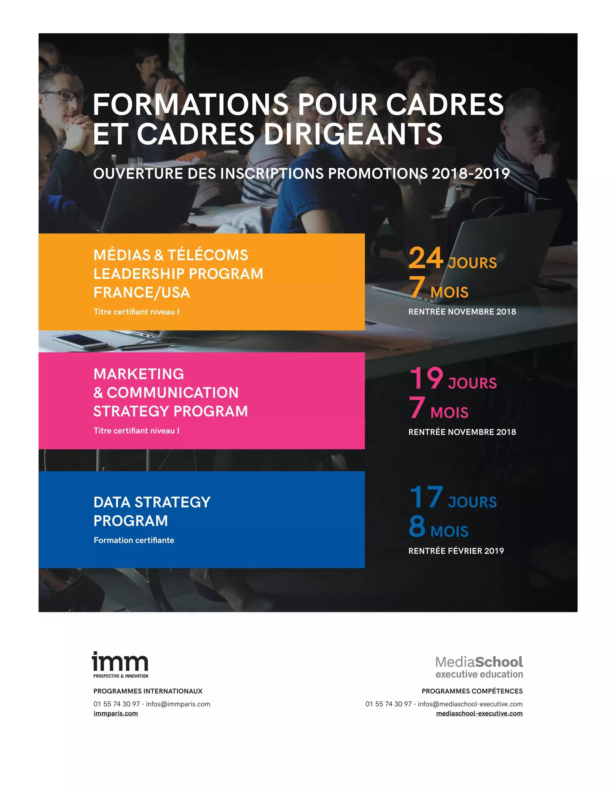 FORMATIONS POUR CADRES
ET CADRES DIRIGEANTS
24JOURS
19JOURS
17JOURS
7MOIS
7MOIS
8MOIS
OUVERTURE DES INSCRIPTIONS PROMOTIONS 2018-2019
MÉDIAS & TÉLÉCOMS
LEADERSHIP PROGRAM
FRANCE/USA
RENTRÉE NOVEMBRE 2018
RENTRÉE NOVEMBRE 2018
RENTRÉE FÉVRIER 2019
MARKETING
& COMMUNICATION
STRATEGY PROGRAM
DATA STRATEGY
PROGRAM
PROGRAMMES INTERNATIONAUX PROGRAMMES COMPÉTENCES
01 55 74 30 97 - infos@immparis.com
immparis.com
01 55 74 30 97 - infos@mediaschool-executive.com
mediaschool-executive.com
Titre certiﬁant niveau I
Titre certiﬁant niveau I
Formation certiﬁante
24-Enquête FuturCRM-BAT-ATN5.indd 31 15/5/18 19:40
 