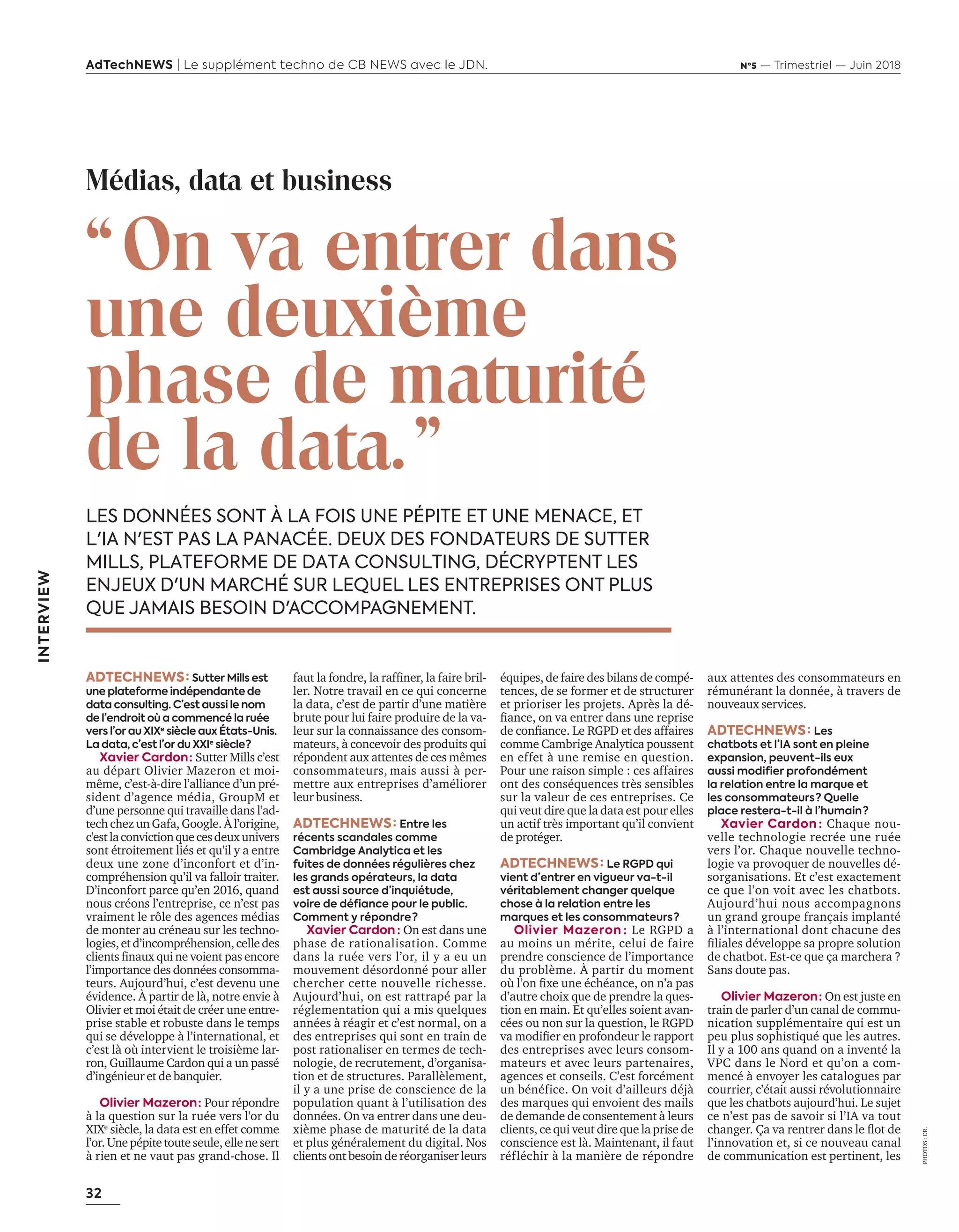 32
AdTechNEWS | Le supplément techno de CB NEWS avec le JDN. Nº5 — Trimestriel — Juin 2018
INTERVIEW
“On va entrer dans
une deuxième
phase de maturité
de la data.”
LES DONNÉES SONT À LA FOIS UNE PÉPITE ET UNE MENACE, ET
L'IA N'EST PAS LA PANACÉE. DEUX DES FONDATEURS DE SUTTER
MILLS, PLATEFORME DE DATA CONSULTING, DÉCRYPTENT LES
ENJEUX D'UN MARCHÉ SUR LEQUEL LES ENTREPRISES ONT PLUS
QUE JAMAIS BESOIN D'ACCOMPAGNEMENT.
ADTECHNEWS : Sutter Mills est
une plateforme indépendante de
data consulting. C’est aussi le nom
de l’endroit où a commencé la ruée
vers l’or au XIXe
siècle aux États-Unis.
La data, c’est l’or du XXIe
siècle ? 
Xavier Cardon : Sutter Mills c’est
au départ Olivier Mazeron et moi-
même, c’est-à-dire l’alliance d’un pré-
sident d’agence média, GroupM et
d’une personne qui travaille dans l’ad-
tech chez un Gafa, Google. À l’origine,
c'estlaconvictionquecesdeuxunivers
sont étroitement liés et qu'il y a entre
deux une zone d’inconfort et d’in-
compréhension qu’il va falloir traiter.
D’inconfort parce qu’en 2016, quand
nous créons l’entreprise, ce n’est pas
vraiment le rôle des agences médias
de monter au créneau sur les techno-
logies,etd’incompréhension,celledes
clients ﬁnau ui ne oient pas encore
l’importance des données consomma-
teurs. Aujourd’hui, c’est devenu une
évidence. À partir de là, notre envie à
Olivier et moi était de créer une entre-
prise stable et robuste dans le temps
qui se développe à l’international, et
c’est là où intervient le troisième lar-
ron, Guillaume Cardon qui a un passé
d’ingénieur et de banquier.
Olivier Mazeron : Pour répondre
à la question sur la ruée vers l'or du
XIXe
siècle, la data est en effet comme
l’or.Unepépitetouteseule,ellenesert
à rien et ne vaut pas grand-chose. Il
PHOTOS:DR.
Médias, data et business
faut la fondre, la rafﬁner, la faire ril-
ler. Notre travail en ce qui concerne
la data, c’est de partir d’une matière
brute pour lui faire produire de la va-
leur sur la connaissance des consom-
mateurs, à concevoir des produits qui
répondent aux attentes de ces mêmes
consommateurs, mais aussi à per-
mettre aux entreprises d’améliorer
leur business.
ADTECHNEWS : Entre les
récents scandales comme
Cambridge Analytica et les
fuites de données régulières chez
les grands opérateurs, la data
est aussi source d’inquiétude,
voire de défiance pour le public.
Comment y répondre ?
Xavier Cardon  : On est dans une
phase de rationalisation. Comme
dans la ruée vers l’or, il y a eu un
mouvement désordonné pour aller
chercher cette nouvelle richesse.
Aujourd’hui, on est rattrapé par la
réglementation qui a mis quelques
années à réagir et c’est normal, on a
des entreprises qui sont en train de
post rationaliser en termes de tech-
nologie, de recrutement, d’organisa-
tion et de structures. Parallèlement,
il y a une prise de conscience de la
population quant à l’utilisation des
données. On va entrer dans une deu-
xième phase de maturité de la data
et plus généralement du digital. Nos
clients ont besoin de réorganiser leurs
équipes, de faire des bilans de compé-
tences, de se former et de structurer
et prioriser les projets. Après la dé-
ﬁance, on a entrer dans une reprise
de conﬁance. Le et des affaires
comme Cambrige Analytica poussent
en effet à une remise en question.
Pour une raison simple : ces affaires
ont des conséquences très sensibles
sur la valeur de ces entreprises. Ce
qui veut dire que la data est pour elles
un actif très important qu’il convient
de protéger.
ADTECHNEWS : Le RGPD qui
vient d’entrer en vigueur va-t-il
véritablement changer quelque
chose à la relation entre les
marques et les consommateurs ?
Olivier Mazeron : Le a
au moins un mérite, celui de faire
prendre conscience de l’importance
du problème. À partir du moment
o l’on ﬁ e une échéance, on n’a pas
d’autre choix que de prendre la ques-
tion en main. Et qu’elles soient avan-
cées ou non sur la question, le RGPD
a modiﬁer en profondeur le rapport
des entreprises avec leurs consom-
mateurs et avec leurs partenaires,
agences et conseils. C’est forcément
un bénéfice. On voit d’ailleurs déjà
des marques qui envoient des mails
de demande de consentement à leurs
clients, ce qui veut dire que la prise de
conscience est là. Maintenant, il faut
réfléchir à la manière de répondre
aux attentes des consommateurs en
rémunérant la donnée, à travers de
nouveaux services.
ADTECHNEWS : Les
chatbots et l’IA sont en pleine
expansion, peuvent-ils eux
aussi modifier profondément
la relation entre la marque et
les consommateurs ? Quelle
place restera-t-il à l’humain ? 
Xavier Cardon : Chaque nou-
velle technologie recrée une ruée
vers l’or. Chaque nouvelle techno-
logie va provoquer de nouvelles dé-
sorganisations. Et c’est exactement
ce que l’on voit avec les chatbots.
Aujourd’hui nous accompagnons
un grand groupe français implanté
à l’international dont chacune des
ﬁliales dé eloppe sa propre solution
de chatbot. Est-ce que ça marchera ?
Sans doute pas.
Olivier Mazeron : On est juste en
train de parler d’un canal de commu-
nication supplémentaire qui est un
peu plus sophistiqué que les autres.
Il y a 100 ans quand on a inventé la
VPC dans le Nord et qu’on a com-
mencé à envoyer les catalogues par
courrier, c’était aussi révolutionnaire
que les chatbots aujourd’hui. Le su et
ce n’est pas de savoir si l’IA va tout
changer. a a rentrer dans le ﬂot de
l’innovation et, si ce nouveau canal
de communication est pertinent, les
32-ITV-Sutter Mills-BAT-ATN5.indd 32 15/5/18 20:04
 