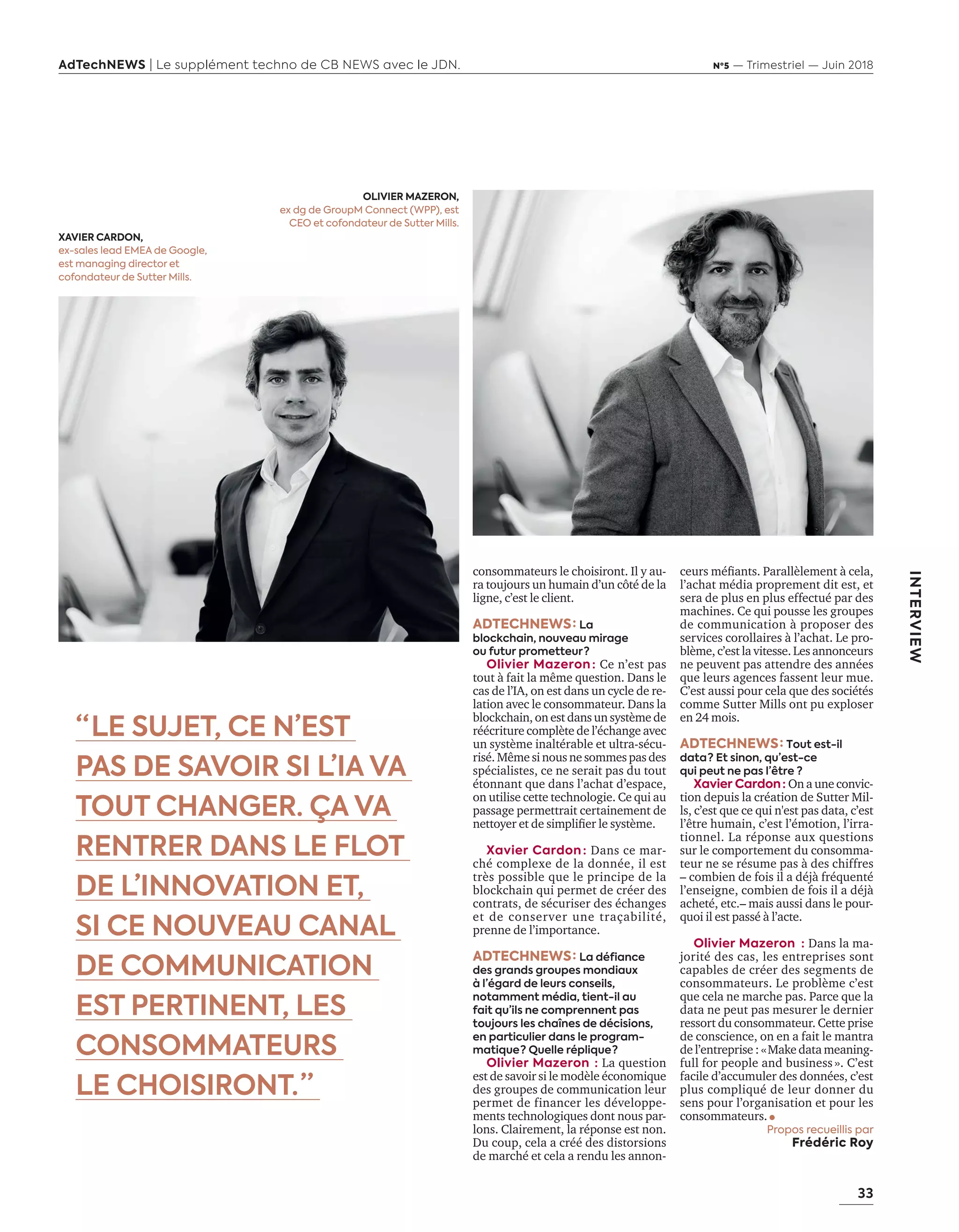 33
AdTechNEWS | Le supplément techno de CB NEWS avec le JDN. Nº5 — Trimestriel — Juin 2018
INTERVIEW
consommateurs le choisiront. Il y au-
ra toujours un humain d’un côté de la
ligne, c’est le client.
ADTECHNEWS : La
blockchain, nouveau mirage
ou futur prometteur ?
Olivier Mazeron : Ce n’est pas
tout à fait la même question. Dans le
cas de l’IA, on est dans un cycle de re-
lation avec le consommateur. Dans la
blockchain, on est dans un système de
réécriture complète de l’échange avec
un système inaltérable et ultra-sécu-
risé. Même si nous ne sommes pas des
spécialistes, ce ne serait pas du tout
étonnant que dans l’achat d’espace,
on utilise cette technologie. Ce qui au
passage permettrait certainement de
nettoyer et de simpliﬁer le système.
Xavier Cardon : Dans ce mar-
ché complexe de la donnée, il est
très possible que le principe de la
blockchain qui permet de créer des
contrats, de sécuriser des échanges
et de conserver une traçabilité,
prenne de l’importance.
ADTECHNEWS : La défiance
des grands groupes mondiaux
à l’égard de leurs conseils,
notamment média, tient-il au
fait qu’ils ne comprennent pas
toujours les chaînes de décisions,
en particulier dans le program-
matique ? Quelle réplique ? 
Olivier Mazeron  : La uestion
est de savoir si le modèle économique
des groupes de communication leur
permet de financer les développe-
ments technologiques dont nous par-
lons. Clairement, la réponse est non.
Du coup, cela a créé des distorsions
de marché et cela a rendu les annon-
OLIVIER MAZERON,
ex dg de GroupM Connect (WPP), est
CEO et cofondateur de Sutter Mills.
“ LE SUJET, CE N’EST
PAS DE SAVOIR SI L’IA VA
TOUT CHANGER. ÇA VA
RENTRER DANS LE FLOT
DE L’INNOVATION ET,
SI CE NOUVEAU CANAL
DE COMMUNICATION
EST PERTINENT, LES
CONSOMMATEURS
LE CHOISIRONT. ”
XAVIER CARDON,
ex-sales lead EMEA de Google,
est managing director et
cofondateur de Sutter Mills.
ceurs méﬁants. arallèlement cela,
l’achat média proprement dit est, et
sera de plus en plus effectué par des
machines. Ce qui pousse les groupes
de communication à proposer des
ser ices corollaires l’achat. Le pro-
lème, c’est la itesse. Les annonceurs
ne peuvent pas attendre des années
que leurs agences fassent leur mue.
C’est aussi pour cela que des sociétés
comme Sutter Mills ont pu exploser
en 24 mois.
ADTECHNEWS : Tout est-il
data ? Et sinon, qu’est-ce
qui peut ne pas l’être ?
Xavier Cardon  : On a une convic-
tion depuis la création de Sutter Mil-
ls, c’est que ce qui n'est pas data, c’est
l’être humain, c’est l’émotion, l’irra-
tionnel. La réponse au uestions
sur le comportement du consomma-
teur ne se résume pas à des chiffres
– combien de fois il a déjà fréquenté
l’enseigne, combien de fois il a déjà
acheté, etc.– mais aussi dans le pour-
quoi il est passé à l’acte.
Olivier Mazeron   : Dans la ma-
jorité des cas, les entreprises sont
capables de créer des segments de
consommateurs. Le pro lème c’est
que cela ne marche pas. Parce que la
data ne peut pas mesurer le dernier
ressort du consommateur. Cette prise
de conscience, on en a fait le mantra
de l’entreprise : «Make data meaning-
full for people and business ». C’est
facile d’accumuler des données, c’est
plus compliqué de leur donner du
sens pour l’organisation et pour les
consommateurs.
Propos recueillis par
Frédéric Roy
32-ITV-Sutter Mills-BAT-ATN5.indd 33 15/5/18 20:04
 