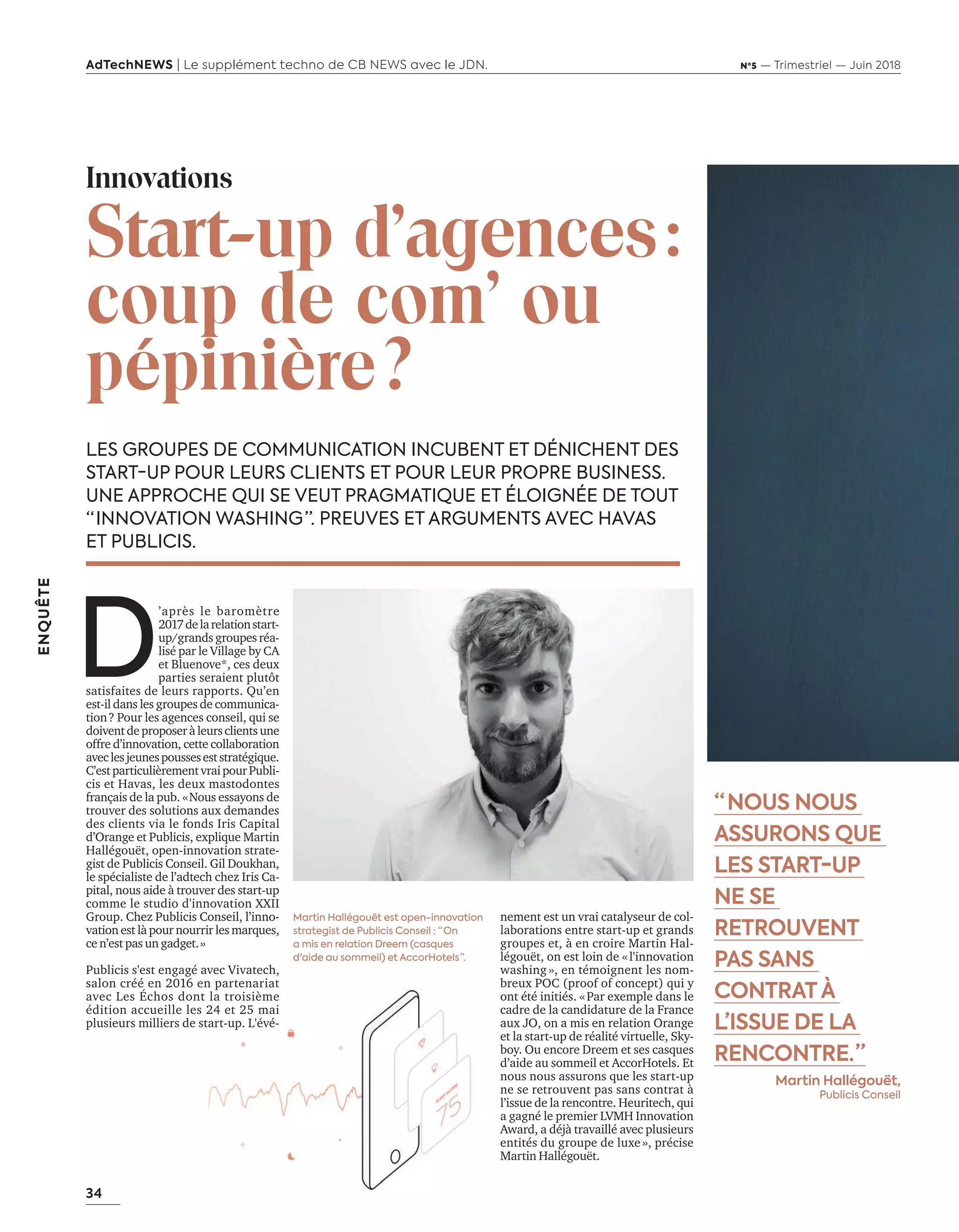 34
ENQUÊTE
AdTechNEWS | Le supplément techno de CB NEWS avec le JDN. Nº5 — Trimestriel — Juin 2018
LES GROUPES DE COMMUNICATION INCUBENT ET DÉNICHENT DES
START-UP POUR LEURS CLIENTS ET POUR LEUR PROPRE BUSINESS.
UNE APPROCHE QUI SE VEUT PRAGMATIQUE ET ÉLOIGNÉE DE TOUT
“ INNOVATION WASHING ”. PREUVES ET ARGUMENTS AVEC HAVAS
ET PUBLICIS.
nement est un vrai catalyseur de col-
laborations entre start-up et grands
groupes et, à en croire Martin Hal-
légouët, on est loin de «l'innovation
washing », en témoignent les nom-
breux POC (proof of concept) qui y
ont été initiés. «Par exemple dans le
cadre de la candidature de la France
aux JO, on a mis en relation Orange
et la start-up de réalité virtuelle, Sky-
boy. Ou encore Dreem et ses casques
d’aide au sommeil et AccorHotels. Et
nous nous assurons que les start-up
ne se retrouvent pas sans contrat à
l’issue de la rencontre. Heuritech, qui
a gagné le premier LVMH Innovation
Award, a déjà travaillé avec plusieurs
entités du groupe de luxe », précise
Martin Hallégouët.
Innovations
Start-up d'agences:
coup de com’ ou
pépinière?
D
’après le baromètre
2017delarelationstart-
up/grands groupes réa-
lisé par le Village by CA
et Bluenove*, ces deux
parties seraient plutôt
satisfaites de leurs rapports. Qu’en
est-il dans les groupes de communica-
tion? Pour les agences conseil, qui se
doiventdeproposeràleursclientsune
offre d’innovation, cette collaboration
aveclesjeunespousseseststratégique.
C’estparticulièrementvraipourPubli-
cis et Havas, les deux mastodontes
français de la pub. «Nous essayons de
trouver des solutions aux demandes
des clients via le fonds Iris Capital
d’Orange et Publicis, explique Martin
Hallégouët, open-innovation strate-
gist de Publicis Conseil. Gil Doukhan,
le spécialiste de l’adtech chez Iris Ca-
pital, nous aide à trouver des start-up
comme le studio d'innovation XXII
Group. Chez Publicis Conseil, l’inno-
vation est là pour nourrir les marques,
ce n’est pas un gadget.»
Publicis s'est engagé avec Vivatech,
salon créé en 2016 en partenariat
avec Les Échos dont la troisième
édition accueille les 24 et 25 mai
plusieurs milliers de start-up. L'évé-
“  NOUS NOUS
ASSURONS QUE
LES START-UP
NE SE
RETROUVENT
PAS SANS
CONTRATÀ
L’ISSUE DE LA
RENCONTRE. ”
Martin Hallégouët,
Publicis Conseil
Martin Hallégouët est open-innovation
strategist de Publicis Conseil : “ On
a mis en relation Dreem (casques
d'aide au sommeil) et AccorHotels ”.
34-35-StartUp-Vivatek-BAT-ATN5.indd 34 15/5/18 15:42
 