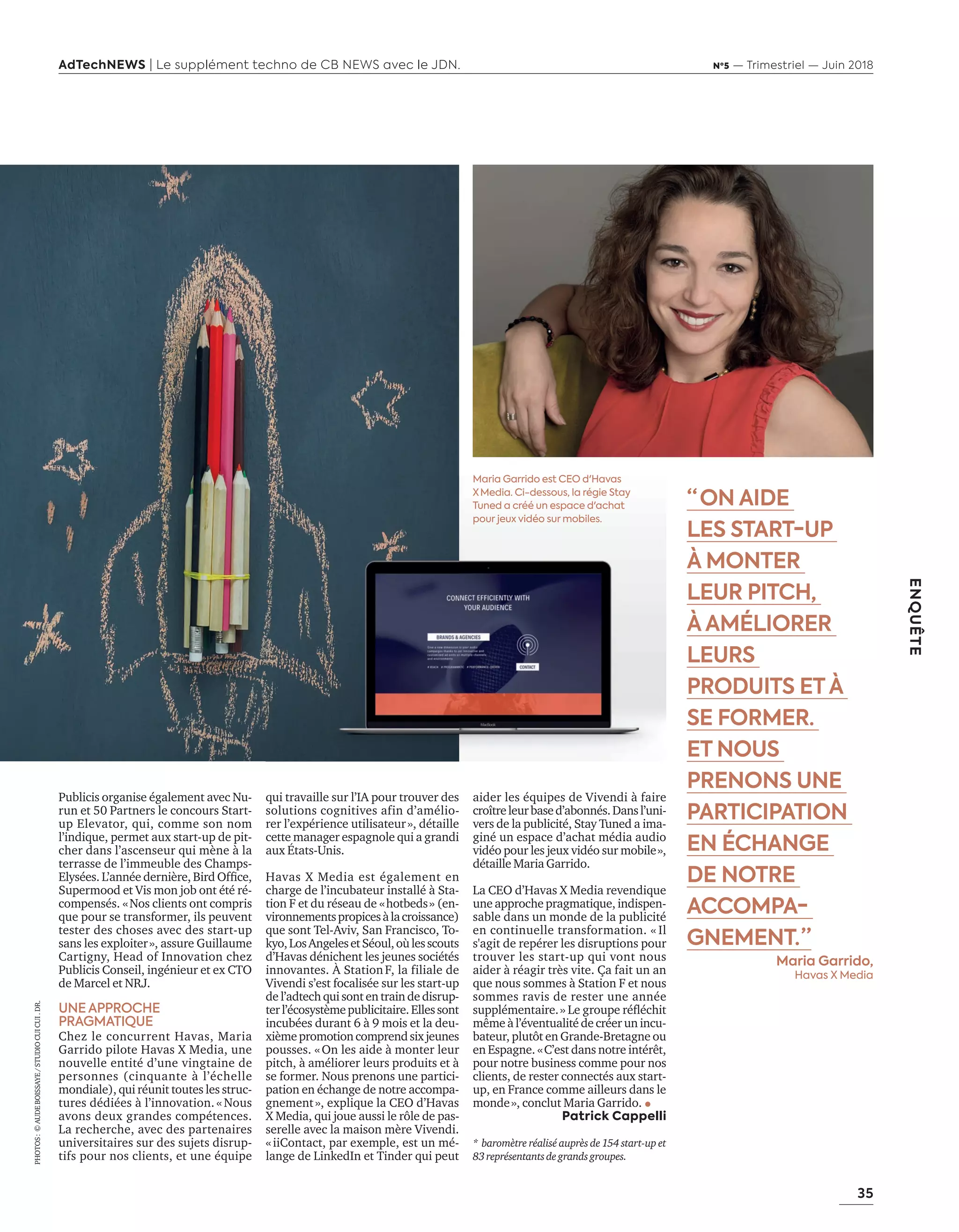 35
ENQUÊTE
AdTechNEWS | Le supplément techno de CB NEWS avec le JDN. Nº5 — Trimestriel — Juin 2018
qui travaille sur l’IA pour trouver des
solutions cognitives afin d’amélio-
rer l’expérience utilisateur», détaille
cette manager espagnole qui a grandi
aux États-Unis.
Havas X Media est également en
charge de l’incubateur installé à Sta-
tion F et du réseau de «hotbeds» (en-
vironnementspropicesàlacroissance)
que sont Tel-Aviv, San Francisco, To-
kyo,LosAngelesetSéoul,oùlesscouts
d’Havas dénichent les jeunes sociétés
innovantes. À StationF, la filiale de
Vivendi s’est focalisée sur les start-up
de l’adtech qui sont en train de disrup-
terl’écosystèmepublicitaire.Ellessont
incubées durant 6 à 9 mois et la deu-
xièmepromotioncomprendsixjeunes
pousses. «On les aide à monter leur
pitch, à améliorer leurs produits et à
se former. Nous prenons une partici-
pation en échange de notre accompa-
gnement», explique la CEO d’Havas
X Media, qui joue aussi le rôle de pas-
serelle avec la maison mère Vivendi.
«iiContact, par exemple, est un mé-
lange de LinkedIn et Tinder qui peut
aider les équipes de Vivendi à faire
croîtreleurbased’abonnés.Dansl’uni-
vers de la publicité, Stay Tuned a ima-
giné un espace d’achat média audio
vidéo pour les jeux vidéo sur mobile»,
détaille Maria Garrido.
La CEO d’Havas X Media revendique
une approche pragmatique, indispen-
sable dans un monde de la publicité
en continuelle transformation. « Il
s'agit de repérer les disruptions pour
trouver les start-up qui vont nous
aider à réagir très vite. Ça fait un an
que nous sommes à Station F et nous
sommes ravis de rester une année
supplémentaire.» Le groupe réﬂéchit
même à l’éventualité de créer un incu-
bateur, plutôt en Grande-Bretagne ou
en Espagne. «C’est dans notre intérêt,
pour notre business comme pour nos
clients, de rester connectés aux start-
up, en France comme ailleurs dans le
monde», conclut Maria Garrido.
Patrick Cappelli
* baromètre réalisé auprès de 154 start-up et
83représentantsdegrandsgroupes.
“  ON AIDE
LES START-UP
À MONTER
LEUR PITCH,
À AMÉLIORER
LEURS
PRODUITS ETÀ
SE FORMER.
ET NOUS
PRENONS UNE
PARTICIPATION
EN ÉCHANGE
DE NOTRE
ACCOMPA-
GNEMENT. ”
Maria Garrido,
Havas X Media
Publicis organise également avec Nu-
run et 50 Partners le concours Start-
up Elevator, qui, comme son nom
l’indique, permet aux start-up de pit-
cher dans l’ascenseur qui mène à la
terrasse de l’immeuble des Champs-
Elysées. L’année dernière, Bird Ofﬁce,
Supermood et Vis mon job ont été ré-
compensés. «Nos clients ont compris
que pour se transformer, ils peuvent
tester des choses avec des start-up
sans les exploiter», assure Guillaume
Cartigny, Head of Innovation chez
Publicis Conseil, ingénieur et ex CTO
de Marcel et NRJ.
UNE APPROCHE
PRAGMATIQUE
Chez le concurrent Havas, Maria
Garrido pilote Havas X Media, une
nouvelle entité d’une vingtaine de
personnes (cinquante à l’échelle
mondiale), qui réunit toutes les struc-
tures dédiées à l’innovation. « Nous
avons deux grandes compétences.
La recherche, avec des partenaires
universitaires sur des sujets disrup-
tifs pour nos clients, et une équipe
Maria Garrido est CEO d'Havas
X  Media. Ci-dessous, la régie Stay
Tuned a créé un espace d'achat
pour jeux vidéo sur mobiles.
PHOTOS:©AUDEBOISSAYE/STUDIOCUICUI.DR.
34-35-StartUp-Vivatek-BAT-ATN5.indd 35 15/5/18 15:42
 