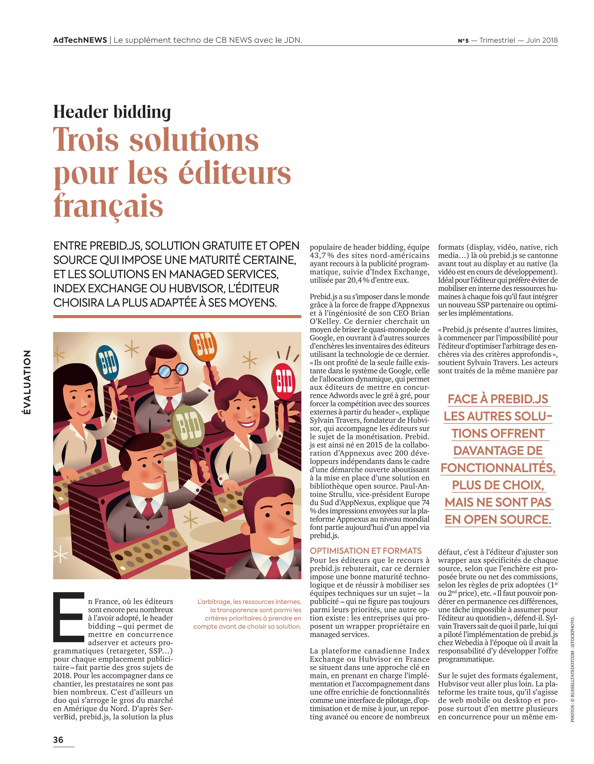 36
ÉVALUATION
AdTechNEWS | Le supplément techno de CB NEWS avec le JDN. Nº 5 — Trimestriel — Juin 2018
populaire de header bidding, équipe
43,7 % des sites nord-américains
ayant recours à la publicité program-
matique, suivie d’Index Exchange,
utilisée par 20,4% d’entre eux.
Prebid.jsasus’imposerdanslemonde
grâce à la force de frappe d’Appnexus
et à l’ingéniosité de son CEO Brian
O’Kelley. Ce dernier cherchait un
moyen de briser le quasi-monopole de
Google, en ouvrant à d’autres sources
d’enchèreslesinventairesdeséditeurs
utilisant la technologie de ce dernier.
ls ont proﬁté de la seule faille e is-
tante dans le système de Google, celle
de l’allocation dynamique, qui permet
aux éditeurs de mettre en concur-
rence Adwords avec le gré à gré, pour
forcer la compétition avec des sources
externes à partir du header», explique
Sylvain Travers, fondateur de Hubvi-
sor, qui accompagne les éditeurs sur
le sujet de la monétisation. Prebid.
js est ainsi né en 2015 de la collabo-
ration d’Appnexus avec 200 déve-
loppeurs indépendants dans le cadre
d’une démarche ouverte aboutissant
à la mise en place d’une solution en
bibliothèque open source. Paul-An-
toine Strullu, vice-président Europe
du Sud d’AppNexus, explique que 74
%desimpressionsenvoyéessurlapla-
teforme Appnexus au niveau mondial
font partie aujourd’hui d’un appel via
prebid.js.
OPTIMISATION ET FORMATS
Pour les éditeurs que le recours à
prebid.js rebuterait, car ce dernier
impose une bonne maturité techno-
logique et de réussir à mobiliser ses
équipes techniques sur un sujet – la
pu licité ui ne ﬁgure pas tou ours
parmi leurs priorités, une autre op-
tion existe : les entreprises qui pro-
posent un wrapper propriétaire en
managed services.
La plateforme canadienne Index
Exchange ou Hubvisor en France
se situent dans une approche clé en
main, en prenant en charge l’implé-
mentation et l’accompagnement dans
une offre enrichie de fonctionnalités
commeuneinterfacedepilotage,d’op-
timisation et de mise à jour, un repor-
ting avancé ou encore de nombreux
ENTRE PREBID.JS, SOLUTION GRATUITE ETOPEN
SOURCE QUI IMPOSE UNE MATURITÉ CERTAINE,
ETLES SOLUTIONS EN MANAGED SERVICES,
INDEX EXCHANGE OU HUBVISOR, L’ÉDITEUR
CHOISIRALAPLUSADAPTÉEÀSES MOYENS.
formats (display, vidéo, native, rich
media…) là où prebid.js se cantonne
avant tout au display et au native (la
vidéo est en cours de développement).
Idéalpourl’éditeurquipréfèreéviterde
mobilisereninternedesressourceshu-
maines à chaque fois qu’il faut intégrer
un nouveau SSP partenaire ou optimi-
serlesimplémentations.
«Prebid.js présente d’autres limites,
à commencer par l’impossibilité pour
l’éditeurd’optimiserl’arbitragedesen-
chères via des critères approfondis»,
soutient Sylvain Travers. Les acteurs
sont traités de la même manière par
défaut, c’est à l’éditeur d’ajuster son
wrapper aux spécificités de chaque
source, selon que l’enchère est pro-
posée brute ou net des commissions,
selon les règles de prix adoptées (1st
ou 2nd
price), etc. «Il faut pouvoir pon-
dérer en permanence ces différences,
une tâche impossible à assumer pour
l’éditeur au quotidien», défend-il. Syl-
vainTraverssaitdequoiilparle,luiqui
a piloté l’implémentation de prebid.js
chez Webedia à l’époque où il avait la
responsabilité d’y développer l’offre
programmatique.
Sur le sujet des formats également,
Hubvisor veut aller plus loin. La pla-
teforme les traite tous, qu’il s’agisse
de web mobile ou desktop et pro-
pose surtout d’en mettre plusieurs
en concurrence pour un même em-
Header bidding
Trois solutions
pour les éditeurs
français
E
n France, où les éditeurs
sont encore peu nombreux
à l’avoir adopté, le header
bidding – qui permet de
mettre en concurrence
adserver et acteurs pro-
grammatiques (retargeter, SSP…)
pour chaque emplacement publici-
taire – fait partie des gros sujets de
2018. Pour les accompagner dans ce
chantier, les prestataires ne sont pas
bien nombreux. C’est d’ailleurs un
duo qui s’arroge le gros du marché
en Amérique du Nord. D’après Ser-
verBid, prebid.js, la solution la plus
FACE À PREBID.JS
LES AUTRES SOLU-
TIONS OFFRENT
DAVANTAGE DE
FONCTIONNALITÉS,
PLUS DE CHOIX,
MAIS NE SONT PAS
EN OPEN SOURCE.
PHOTOS:©RUSSELLTATEDOTCOM-iSTOCKPHOTO.
L’arbitrage, les ressources internes,
la transparence sont parmi les
critères prioritaires à prendre en
compte avant de choisir sa solution.
36-Evaluation HeaderBidding-BAT-ATN5.indd 36 15/5/18 16:39
 