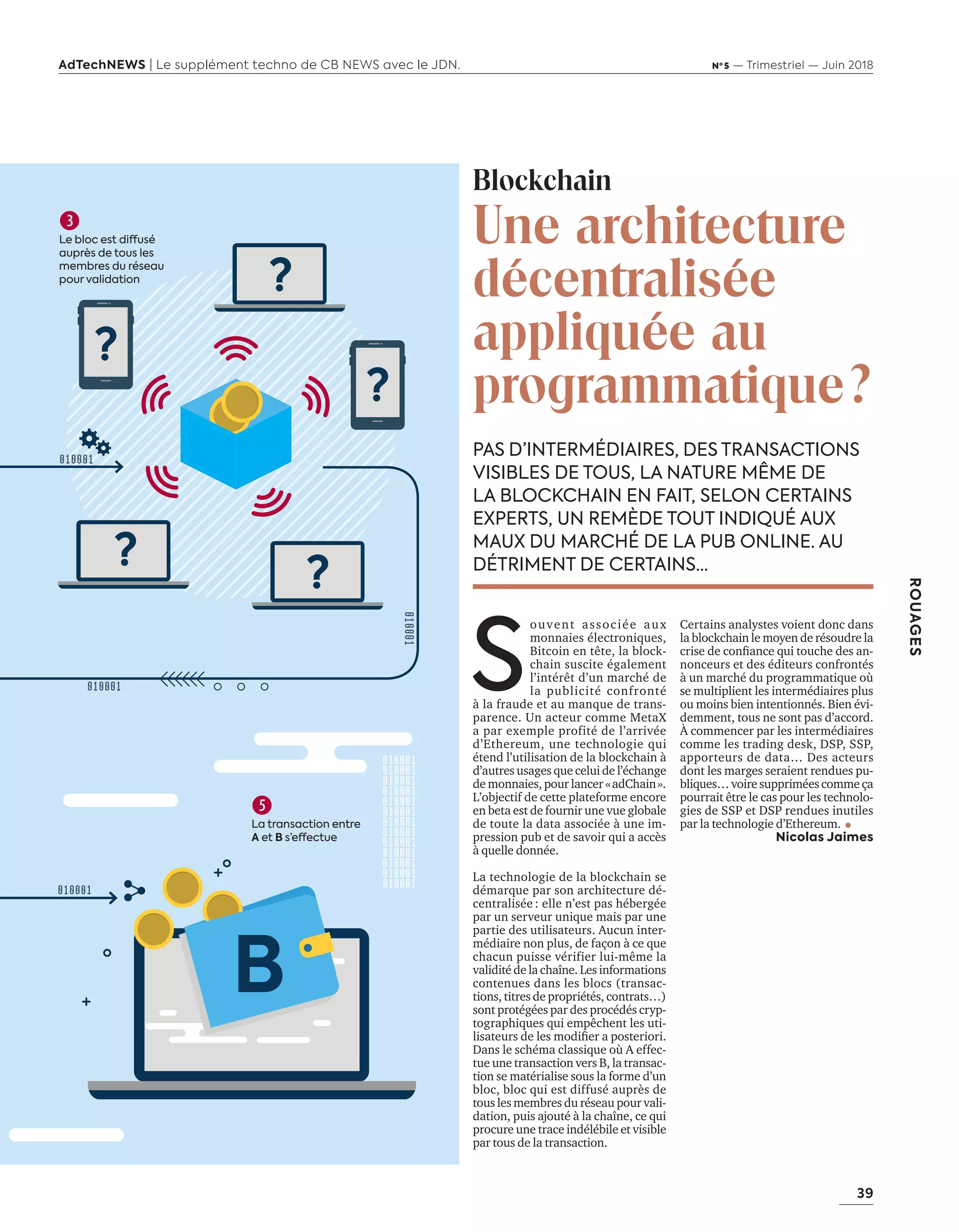 39
ROUAGES
AdTechNEWS | Le supplément techno de CB NEWS avec le JDN. Nº 5 — Trimestriel — Juin 2018
PAS D’INTERMÉDIAIRES, DES TRANSACTIONS
VISIBLES DE TOUS, LA NATURE MÊME DE
LA BLOCKCHAIN EN FAIT, SELON CERTAINS
EXPERTS, UN REMÈDE TOUT INDIQUÉ AUX
MAUX DU MARCHÉ DE LA PUB ONLINE. AU
DÉTRIMENT DE CERTAINS…
Blockchain
Une architecture
décentralisée
appliquée au
programmatique?
S
ouvent associée aux
monnaies électroniques,
Bitcoin en tête, la block-
chain suscite également
l’intérêt d’un marché de
la publicité confronté
à la fraude et au manque de trans-
parence. Un acteur comme MetaX
a par exemple profité de l’arrivée
d’Ethereum, une technologie qui
étend l’utilisation de la blockchain à
d’autres usages que celui de l’échange
de monnaies, pour lancer «adChain».
L’objectif de cette plateforme encore
en beta est de fournir une vue globale
de toute la data associée à une im-
pression pub et de savoir qui a accès
à quelle donnée.
La technologie de la blockchain se
démarque par son architecture dé-
centralisée : elle n’est pas hébergée
par un serveur unique mais par une
partie des utilisateurs. Aucun inter-
médiaire non plus, de façon à ce que
chacun puisse vérifier lui-même la
validité de la chaîne. Les informations
contenues dans les blocs (transac-
tions, titres de propriétés, contrats…)
sont protégées par des procédés cryp-
tographiques qui empêchent les uti-
lisateurs de les modiﬁer a posteriori.
Dans le schéma classique où A effec-
tue une transaction vers B, la transac-
tion se matérialise sous la forme d’un
bloc, bloc qui est diffusé auprès de
tous les membres du réseau pour vali-
dation, puis ajouté à la chaîne, ce qui
procure une trace indélébile et visible
par tous de la transaction.
Certains analystes voient donc dans
la blockchain le moyen de résoudre la
crise de conﬁance ui touche des an
nonceurs et des éditeurs confrontés
à un marché du programmatique où
se multiplient les intermédiaires plus
ou moins bien intentionnés. Bien évi-
demment, tous ne sont pas d’accord.
À commencer par les intermédiaires
comme les trading desk, DSP, SSP,
apporteurs de data… Des acteurs
dont les marges seraient rendues pu-
bliques… voire supprimées comme ça
pourrait être le cas pour les technolo-
gies de SSP et DSP rendues inutiles
par la technologie d’Ethereum.
Nicolas Jaimes

Le bloc est diffusé
auprès de tous les
membres du réseau
pour validation

La transaction entre
A et B s’effectue
B
38-Rouages Blockchain-BAT-ATN5.indd 39 15/5/18 16:49
 
