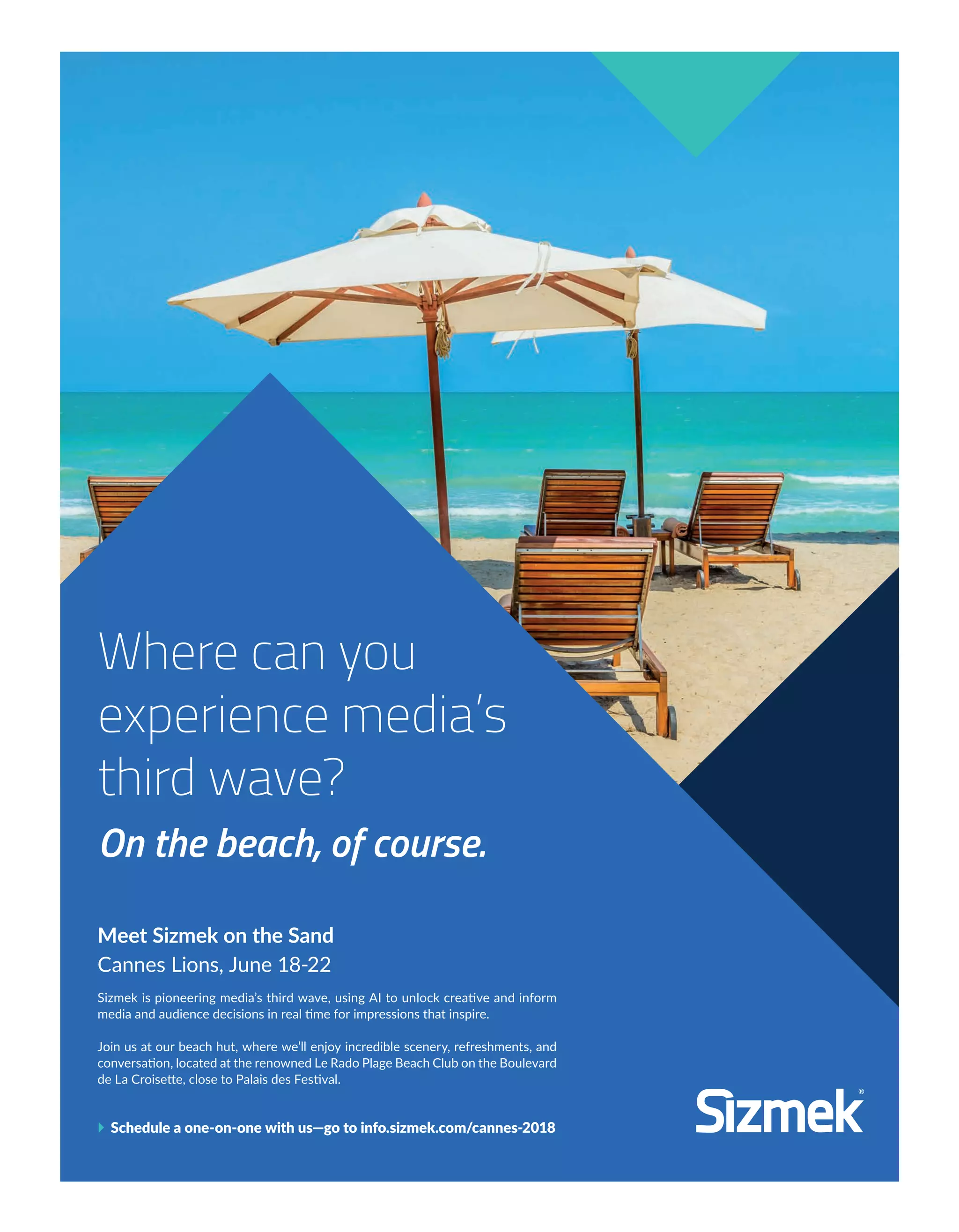 Is AI the key to igniting ingenuity?
Sizmek Chief Visionary Nikos Acuña and a panel of interna-
tional luminaries dig in to find out at “What AI Teaches Us
About Creativity and the Universe.” When: Thursday, June
21 Time: 13:00-13:45 Where: Innovation Stage in Palais II
Meet Sizmek on the Sand
Cannes Lions, June 18-22
Sizmek is pioneering media’s third wave, using AI to unlock creative and inform
media and audience decisions in real time for impressions that inspire.
Join us at our beach hut, where we’ll enjoy incredible scenery, refreshments, and
conversation, located at the renowned Le Rado Plage Beach Club on the Boulevard
de La Croisette, close to Palais des Festival.
} Schedule a one-on-one with us—go to info.sizmek.com/cannes-2018
Where can you
experience media’s
third wave?
On the beach, of course.
4-7-SommaireEdito-BAT-ATN5.indd 4 15/5/18 20:23
 