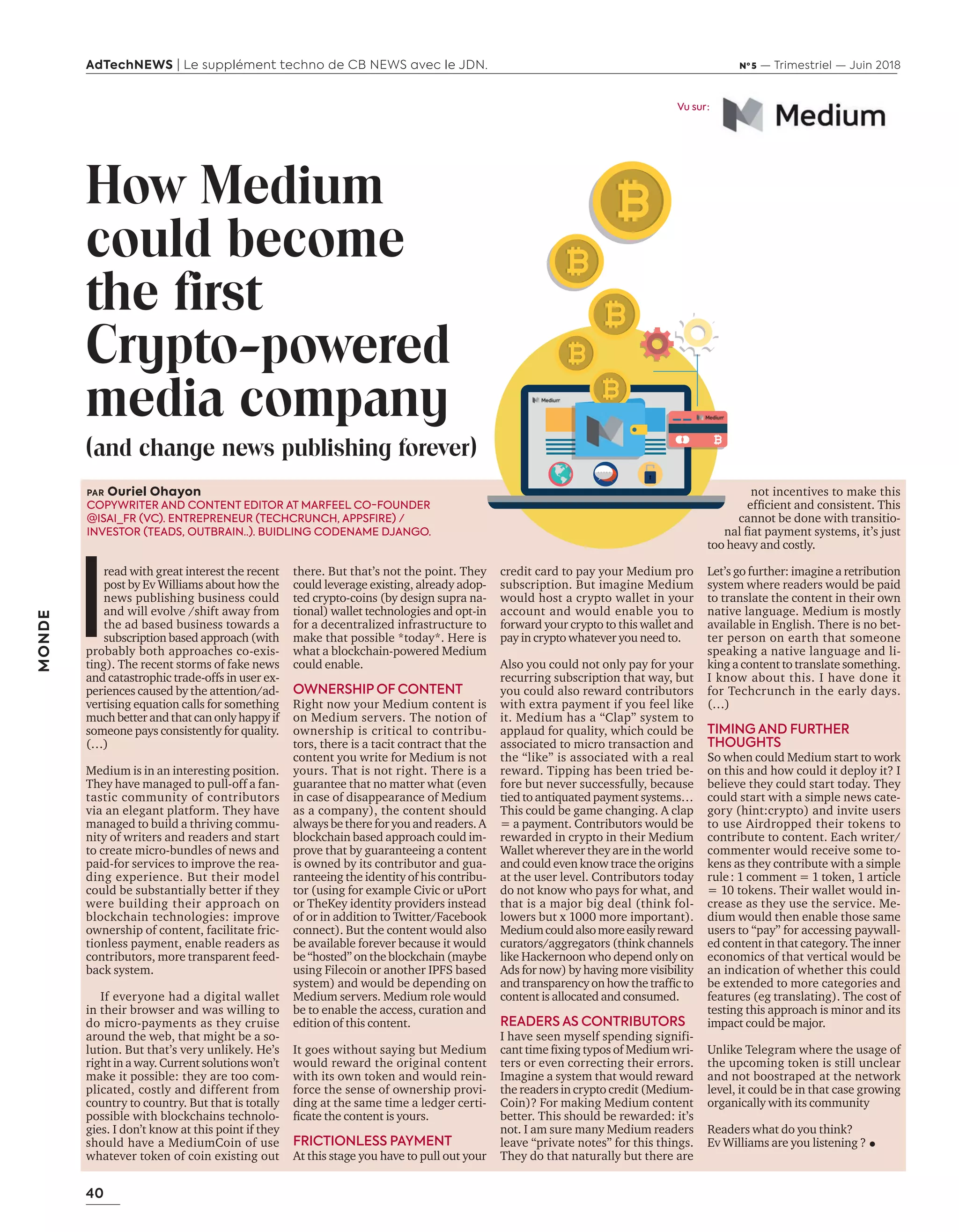 40
AdTechNEWS | Le supplément techno de CB NEWS avec le JDN. Nº 5 — Trimestriel — Juin 2018
MONDE
credit card to pay your Medium pro
subscription. But imagine Medium
would host a crypto wallet in your
account and would enable you to
forward your crypto to this wallet and
pay in crypto whatever you need to.
Also you could not only pay for your
recurring subscription that way, but
you could also reward contributors
with extra payment if you feel like
it. Medium has a “Clap” system to
applaud for quality, which could be
associated to micro transaction and
the “like” is associated with a real
reward. Tipping has been tried be-
fore but never successfully, because
tied to antiquated payment systems…
This could be game changing. A clap
= a payment. Contributors would be
rewarded in crypto in their Medium
Wallet wherever they are in the world
and could even know trace the origins
at the user level. Contributors today
do not know who pays for what, and
that is a major big deal (think fol-
lowers but x 1000 more important).
Mediumcouldalsomoreeasilyreward
curators/aggregators (think channels
like Hackernoon who depend only on
Ads for now) by having more visibility
and transparency on ho the trafﬁc to
content is allocated and consumed.
READERS AS CONTRIBUTORS
I have seen myself spending signifi-
cant time ﬁ ing typos of edium ri
ters or even correcting their errors.
Imagine a system that would reward
the readers in crypto credit (Medium-
Coin)? For making Medium content
better. This should be rewarded: it’s
not. I am sure many Medium readers
leave “private notes” for this things.
They do that naturally but there are
How Medium
could become
the first
Crypto-powered
media company
(and change news publishing forever)
not incentives to make this
efﬁcient and consistent. his
cannot be done with transitio-
nal ﬁat payment systems, it’s ust
too heavy and costly.
Let’s go further: imagine a retribution
system where readers would be paid
to translate the content in their own
native language. Medium is mostly
available in English. There is no bet-
ter person on earth that someone
speaking a native language and li-
king a content to translate something.
I know about this. I have done it
for Techcrunch in the early days.
(…)
TIMING AND FURTHER
THOUGHTS
So when could Medium start to work
on this and how could it deploy it? I
believe they could start today. They
could start with a simple news cate-
gory (hint:crypto) and invite users
to use Airdropped their tokens to
contribute to content. Each writer/
commenter would receive some to-
kens as they contribute with a simple
rule: 1 comment = 1 token, 1 article
= 10 tokens. Their wallet would in-
crease as they use the service. Me-
dium would then enable those same
users to “pay” for accessing paywall-
ed content in that category. The inner
economics of that vertical would be
an indication of whether this could
be extended to more categories and
features (eg translating). The cost of
testing this approach is minor and its
impact could be major.
Unlike Telegram where the usage of
the upcoming token is still unclear
and not boostraped at the network
level, it could be in that case growing
organically with its community
Readers what do you think?
Ev Williams are you listening ?
there. But that’s not the point. They
could leverage existing, already adop-
ted crypto-coins (by design supra na-
tional) wallet technologies and opt-in
for a decentralized infrastructure to
make that possible *today*. Here is
what a blockchain-powered Medium
could enable.
OWNERSHIP OF CONTENT
Right now your Medium content is
on Medium servers. The notion of
ownership is critical to contribu-
tors, there is a tacit contract that the
content you write for Medium is not
yours. That is not right. There is a
guarantee that no matter what (even
in case of disappearance of Medium
as a company), the content should
always be there for you and readers. A
blockchain based approach could im-
prove that by guaranteeing a content
is owned by its contributor and gua-
ranteeing the identity of his contribu-
tor (using for example Civic or uPort
or TheKey identity providers instead
of or in addition to Twitter/Facebook
connect). But the content would also
be available forever because it would
be“hosted”ontheblockchain(maybe
using Filecoin or another IPFS based
system) and would be depending on
Medium servers. Medium role would
be to enable the access, curation and
edition of this content.
It goes without saying but Medium
would reward the original content
with its own token and would rein-
force the sense of ownership provi-
ding at the same time a ledger certi-
ﬁcate the content is yours.
FRICTIONLESS PAYMENT
At this stage you have to pull out your
PAR Ouriel Ohayon
COPYWRITER AND CONTENT EDITOR AT MARFEEL CO-FOUNDER
@ISAI_FR (VC). ENTREPRENEUR (TECHCRUNCH, APPSFIRE) /
INVESTOR (TEADS, OUTBRAIN..). BUIDLING CODENAME DJANGO.
I
read with great interest the recent
post by Ev Williams about how the
news publishing business could
and will evolve /shift away from
the ad based business towards a
subscription based approach (with
probably both approaches co-exis-
ting). The recent storms of fake news
and catastrophic trade-offs in user ex-
periences caused by the attention/ad-
vertising equation calls for something
much better and that can only happy if
someone pays consistently for quality.
(…)
Medium is in an interesting position.
They have managed to pull-off a fan-
tastic community of contributors
via an elegant platform. They have
managed to build a thriving commu-
nity of writers and readers and start
to create micro-bundles of news and
paid-for services to improve the rea-
ding experience. But their model
could be substantially better if they
were building their approach on
blockchain technologies: improve
ownership of content, facilitate fric-
tionless payment, enable readers as
contributors, more transparent feed-
back system.
If everyone had a digital wallet
in their browser and was willing to
do micro-payments as they cruise
around the web, that might be a so-
lution. But that’s very unlikely. He’s
right in a way. Current solutions won’t
make it possible: they are too com-
plicated, costly and different from
country to country. But that is totally
possible with blockchains technolo-
gies. I don’t know at this point if they
should have a MediumCoin of use
whatever token of coin existing out
Vu sur :
40-Monde-BAT-ATN5.indd 40 15/5/18 19:22
 