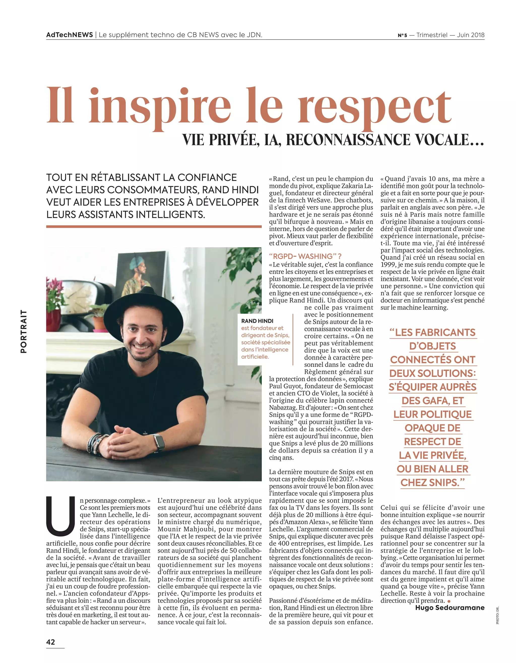 42
PORTRAIT
AdTechNEWS | Le supplément techno de CB NEWS avec le JDN. Nº 5 — Trimestriel — Juin 2018
«Rand, c’est un peu le champion du
monde du pivot, explique Zakaria La-
guel, fondateur et directeur général
de la fintech WeSave. Des chatbots,
il s’est dirigé vers une approche plus
hardware et je ne serais pas étonné
qu’il bifurque à nouveau. » Mais en
interne, hors de question de parler de
pi ot. ieu aut parler de ﬂe i ilité
et d’ouverture d’esprit.
“ RGPD- WASHING ” ?
Le érita le su et, c’est la conﬁance
entre les citoyens et les entreprises et
plus largement, les gouvernements et
l’économie. Le respect de la vie privée
en ligne en est une conséquence», ex-
plique Rand Hindi. Un discours qui
ne colle pas vraiment
avec le positionnement
de Snips autour de la re-
connaissance vocale à en
croire certains. « On ne
peut pas véritablement
dire que la voix est une
donnée à caractère per-
sonnel dans le cadre du
Règlement général sur
la protection des données», explique
Paul Guyot, fondateur de Semiocast
et ancien CTO de Violet, la société à
l’origine du célèbre lapin connecté
Nabaztag. Et d’ajouter: «On sent chez
Snips qu’il y a une forme de “RGPD-
washing” ui pourrait ustiﬁer la a-
lorisation de la société ». Cette der-
nière est aujourd’hui inconnue, bien
que Snips a levé plus de 20 millions
de dollars depuis sa création il y a
cinq ans.
La dernière mouture de Snips est en
tout cas prête depuis l’été 2017. «Nous
pensons a oir trou é le on ﬁlon a ec
l’interface vocale qui s’imposera plus
rapidement que se sont imposés le
fax ou la TV dans les foyers. Ils sont
déjà plus de 20 millions à être équi-
pés d’Amazon Alexa», se félicite Yann
Lechelle. L’argument commercial de
Snips, qui explique discuter avec près
de 400 entreprises, est limpide. Les
fabricants d’objets connectés qui in-
tègrent des fonctionnalités de recon-
naissance vocale ont deux solutions :
s’équiper chez les Gafa dont les poli-
tiques de respect de la vie privée sont
opaques, ou chez Snips.
Passionné d’ésotérisme et de médita-
tion, Rand Hindi est un électron libre
de la première heure, qui vit pour et
de sa passion depuis son enfance.
« Quand j’avais 10 ans, ma mère a
identiﬁé mon go t pour la technolo-
gie et a fait en sorte pour que je pour-
suive sur ce chemin.» A la maison, il
parlait en anglais avec son père. «Je
suis né à Paris mais notre famille
d’origine libanaise a toujours consi-
déré qu’il était important d’avoir une
expérience internationale, précise-
t-il. Toute ma vie, j’ai été intéressé
par l’impact social des technologies.
Quand j’ai créé un réseau social en
1999, je me suis rendu compte que le
respect de la vie privée en ligne était
inexistant. Voir une donnée, c’est voir
une personne. » Une conviction qui
n’a fait que se renforcer lorsque ce
docteur en informatique s’est penché
sur le machine learning.
Celui qui se félicite d’avoir une
bonne intuition explique «se nourrir
des échanges avec les autres ». Des
échanges qu’il multiplie aujourd’hui
puisque Rand délaisse l’aspect opé-
rationnel pour se concentrer sur la
stratégie de l’entreprise et le lob-
bying. «Cette organisation lui permet
d’avoir du temps pour sentir les ten-
dances du marché. Il faut dire qu’il
est du genre impatient et qu’il aime
quand ça bouge vite », précise Yann
Lechelle. Reste à voir la prochaine
direction qu’il prendra.
Hugo Sedouramane
L’entrepreneur au look atypique
est aujourd’hui une célébrité dans
son secteur, accompagnant souvent
le ministre chargé du numérique,
Mounir Mahjoubi, pour montrer
que l’IA et le respect de la vie privée
sont deux causes réconciliables. Et ce
sont aujourd’hui près de 50 collabo-
rateurs de sa société qui planchent
quotidiennement sur les moyens
d’offrir aux entreprises la meilleure
plate-forme d’intelligence artifi-
cielle embarquée qui respecte la vie
privée. Qu’importe les produits et
technologies proposés par sa société
à cette fin, ils évoluent en perma-
nence. À ce jour, c’est la reconnais-
sance vocale qui fait loi.
“ LES FABRICANTS
D’OBJETS
CONNECTÉS ONT
DEUX SOLUTIONS :
S’ÉQUIPER AUPRÈS
DES GAFA, ET
LEUR POLITIQUE
OPAQUE DE
RESPECT DE
LAVIE PRIVÉE,
OU BIEN ALLER
CHEZ SNIPS. ”
U
n personnagecomplexe.»
Ce sont les premiers mots
que Yann Lechelle, le di-
recteur des opérations
de Snips, start-up spécia-
lisée dans l’intelligence
artiﬁcielle, nous conﬁe pour décrire
Rand Hindi, le fondateur et dirigeant
de la société. « Avant de travailler
avec lui, je pensais que c’était un beau
parleur qui avançait sans avoir de vé-
ritable actif technologique. En fait,
j’ai eu un coup de foudre profession-
nel. » L’ancien cofondateur d’Apps-
ﬁre a plus loin and a un discours
séduisant et s’il est reconnu pour être
très doué en marketing, il est tout au-
tant capable de hacker un serveur».
PHOTO:DR.
TOUT EN RÉTABLISSANT LA CONFIANCE
AVEC LEURS CONSOMMATEURS, RAND HINDI
VEUT AIDER LES ENTREPRISES À DÉVELOPPER
LEURS ASSISTANTS INTELLIGENTS.
Il inspire le respectVIE PRIVÉE, IA, RECONNAISSANCE VOCALE…
RAND HINDI
est fondateur et
dirigeant de Snips,
société spécialisée
dans l’intelligence
artificielle.
42-PortraitRandHindi-BAT-ATN5.indd 42 15/5/18 17:34
 