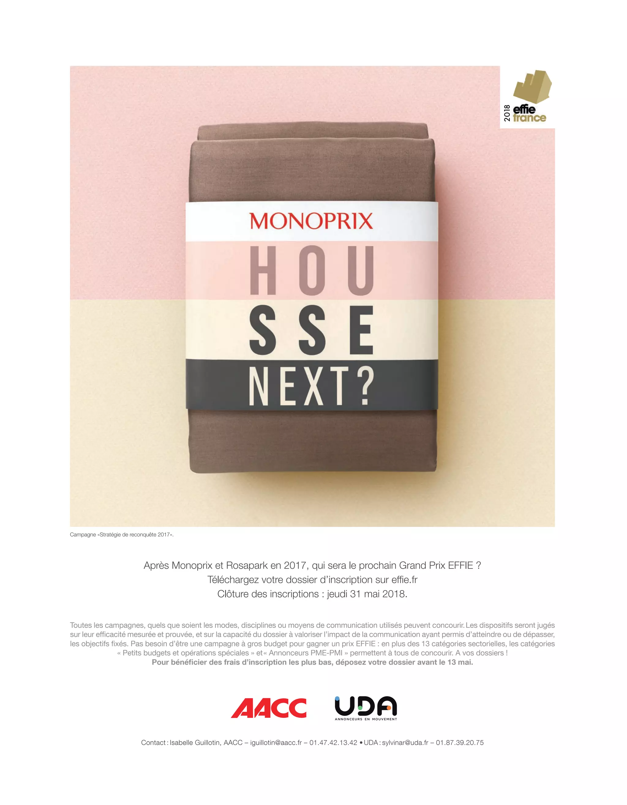Après Monoprix et Rosapark en 2017, qui sera le prochain Grand Prix EFFIE ?
Téléchargez votre dossier d’inscription sur effie.fr
Clôture des inscriptions : jeudi 31 mai 2018.
Toutes les campagnes, quels que soient les modes, disciplines ou moyens de communication utilisés peuvent concourir.Les dispositifs seront jugés
sur leur efﬁcacité mesurée et prouvée, et sur la capacité du dossier à valoriser l’impact de la communication ayant permis d’atteindre ou de dépasser,
les objectifs ﬁxés. Pas besoin d’être une campagne à gros budget pour gagner un prix EFFIE : en plus des 13 catégories sectorielles, les catégories
« Petits budgets et opérations spéciales » et« Annonceurs PME-PMI » permettent à tous de concourir. A vos dossiers !
Pour bénéﬁcier des frais d’inscription les plus bas, déposez votre dossier avant le 13 mai.
Contact : Isabelle Guillotin, AACC – iguillotin@aacc.fr – 01.47.42.13.42 • UDA : sylvinar@uda.fr – 01.87.39.20.75
Campagne «Stratégie de reconquête 2017».
42-PortraitRandHindi-BAT-ATN5.indd 43 15/5/18 17:34
 