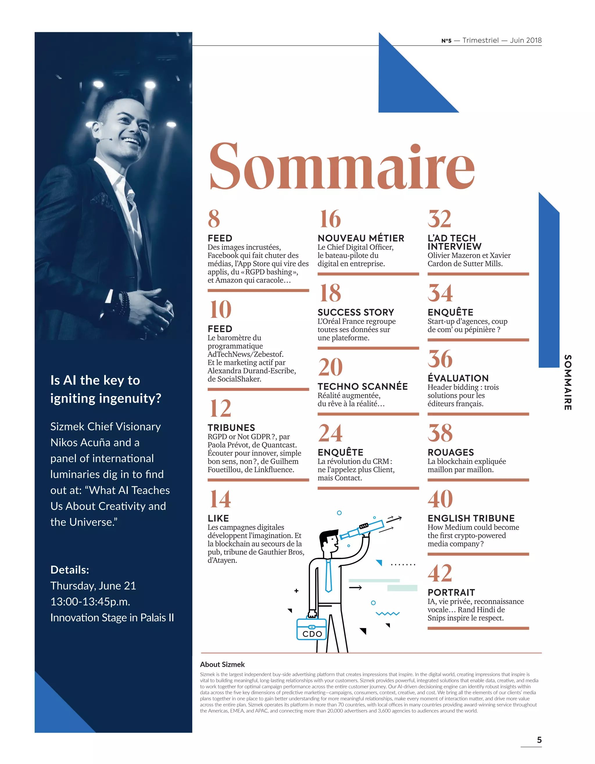 5
SOMMAIRE
Nº5 — Trimestriel — Juin 2018
I s A I the key to
ig niting ing enu ity ?
S i z m e k C h i e f V i s i o n a r y
Nikos Acuña and a
panel of international
luminaries dig in to find
out at: “What AI Teaches
Us About Creativity and
the Universe.”
D etail s :
Thursday, June 21
13:00-13:45p.m.
Innovation Stage in Palais II
A b ou t Sizmek
Sizmek is the largest independent buy-side advertising platform that creates impressions that inspire. In the digital world, creating impressions that inspire is
vital to building meaningful, long-lasting relationships with your customers. Sizmek provides powerful, integrated solutions that enable data, creative, and media
to work together for optimal campaign performance across the entire customer journey. Our AI-driven decisioning engine can identify robust insights within
data across the five key dimensions of predictive marketing—campaigns, consumers, context, creative, and cost. We bring all the elements of our clients’ media
plans together in one place to gain better understanding for more meaningful relationships, make every moment of interaction matter, and drive more value
across the entire plan. Sizmek operates its platform in more than 70 countries, with local offices in many countries providing award-winning service throughout
the Americas, EMEA, and APAC, and connecting more than 20,000 advertisers and 3,600 agencies to audiences around the world.
8
FEED
Des images incrustées,
Facebook qui fait chuter des
médias, l’App Store qui vire des
applis, du «RGPD bashing»,
et Amazon qui caracole…
10
FEED
Le baromètre du
programmatique
AdTechNews/Zebestof.
Et le marketing actif par
Alexandra Durand-Escribe,
de SocialShaker.
12
TRIBUNES
RGPD or Not GDPR?, par
Paola Prévot, de Quantcast.
Écouter pour innover, simple
bon sens, non?, de Guilhem
ouetillou, de Lin ﬂuence.
14
LIKE
Les campagnes digitales
développent l’imagination. Et
la blockchain au secours de la
pub, tribune de Gauthier Bros,
d’Atayen.
16
NOUVEAU MÉTIER
Le hief igital Ofﬁcer,
le bateau-pilote du
digital en entreprise.
18
SUCCESS STORY
L’Oréal France regroupe
toutes ses données sur
une plateforme.
20
TECHNO SCANNÉE
Réalité augmentée,
du rêve à la réalité…
24
ENQUÊTE
La révolution du CRM:
ne l’appelez plus Client,
mais Contact.
32
L’AD TECH
INTERVIEW
Olivier Mazeron et Xavier
Cardon de Sutter Mills.
34
ENQUÊTE
Start-up d’agences, coup
de com’ ou pépinière ?
36
ÉVALUATION
Header bidding : trois
solutions pour les
éditeurs français.
38
ROUAGES
La blockchain expliquée
maillon par maillon.
40
ENGLISH TRIBUNE
How Medium could become
the ﬁrst crypto po ered
media company?
42
PORTRAIT
IA, vie privée, reconnaissance
vocale… Rand Hindi de
Snips inspire le respect.
Sommaire
4-7-SommaireEdito-BAT-ATN5.indd 5 15/5/18 20:23
 