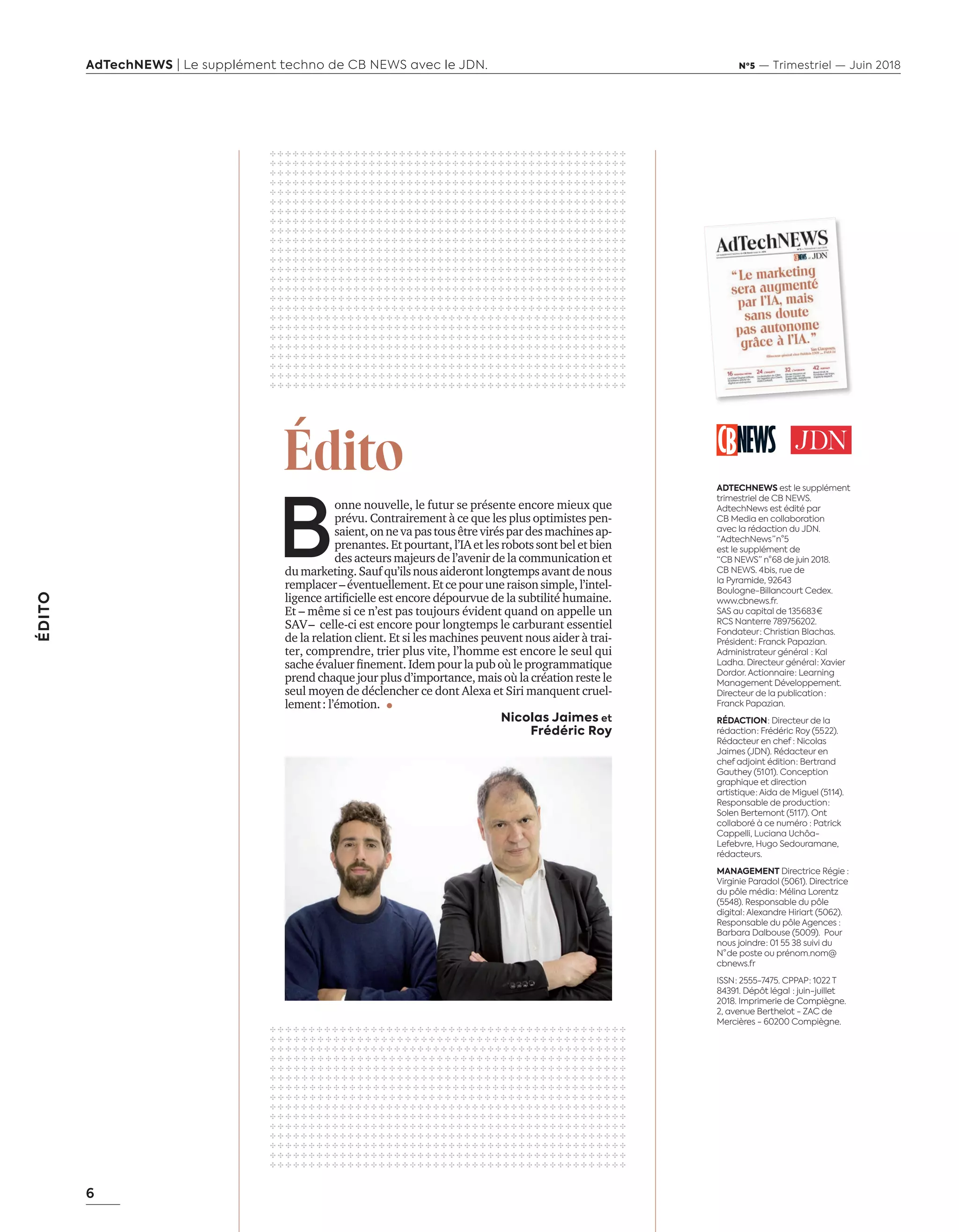 6
ÉDITO
AdTechNEWS | Le supplément techno de CB NEWS avec le JDN. Nº5 — Trimestriel — Juin 2018
B
onne nouvelle, le futur se présente encore mieux que
prévu. Contrairement à ce que les plus optimistes pen-
saient,onnevapastousêtreviréspardesmachinesap-
prenantes.Etpourtant,l’IAetlesrobotssontbeletbien
des acteurs majeurs de l’avenir de la communication et
dumarketing.Saufqu’ilsnousaiderontlongtempsavantdenous
remplacer–éventuellement.Etcepouruneraisonsimple,l’intel-
ligence artiﬁcielle est encore dépour ue de la su tilité humaine.
Et – même si ce n’est pas toujours évident quand on appelle un
SAV– celle-ci est encore pour longtemps le carburant essentiel
de la relation client. Et si les machines peuvent nous aider à trai-
ter, comprendre, trier plus vite, l’homme est encore le seul qui
sache é aluer ﬁnement. dem pour la pu o le programmati ue
prend cha ue our plus d’importance, mais o la création reste le
seul moyen de déclencher ce dont Alexa et Siri manquent cruel-
lement: l’émotion.
Nicolas Jaimes et
Frédéric Roy
Édito ADTECHNEWS est le supplément
trimestriel de CB NEWS.
AdtechNews est édité par
CB Media en collaboration
avec la rédaction du JDN.
“ AdtechNews ” n°5
est le supplément de
“ CB NEWS ” n° 68 de juin 2018.
CB NEWS. 4 bis, rue de
la Pyramide, 92643
Boulogne-Billancourt Cedex.
www.cbnews.fr.
SAS au capital de 135 683 €
RCS Nanterre 789756202.
Fondateur : Christian Blachas.
Président : Franck Papazian.
Administrateur général  : Kal
Ladha. Directeur général : Xavier
Dordor. Actionnaire : Learning
Management Développement.
Directeur de la publication  :
Franck Papazian.
RÉDACTION : Directeur de la
rédaction : Frédéric Roy (55 22).
Rédacteur en chef : Nicolas
Jaimes (JDN). Rédacteur en
chef adjoint édition : Bertrand
Gauthey (51 01). Conception
graphique et direction
artistique : Aida de Miguel (51 14).
Responsable de production :
Solen Bertemont (51 17). Ont
collaboré à ce numéro : Patrick
Cappelli, Luciana Uchôa-
Lefebvre, Hugo Sedouramane,
rédacteurs.
MANAGEMENT Directrice Régie :
Virginie Paradol (5061). Directrice
du pôle média : Mélina Lorentz
(5548). Responsable du pôle
digital : Alexandre Hiriart (5062).
Responsable du pôle Agences :
Barbara Dalbouse (5009). Pour
nous joindre : 01 55 38 suivi du
N° de poste ou prénom.nom@
cbnews.fr
ISSN : 2555-7475. CPPAP : 1022 T
84391. Dépôt légal  : juin-juillet
2018. Imprimerie de Compiègne.
2, avenue Berthelot - ZAC de
Mercières - 60200 Compiègne.
✣ ✣ ✣ ✣ ✣ ✣ ✣ ✣ ✣ ✣ ✣ ✣ ✣ ✣ ✣ ✣ ✣ ✣ ✣ ✣ ✣ ✣ ✣ ✣ ✣ ✣ ✣ ✣ ✣ ✣ ✣ ✣ ✣ ✣ ✣ ✣ ✣ ✣ ✣ ✣ ✣ ✣ ✣ ✣ ✣ ✣ ✣
✣ ✣ ✣ ✣ ✣ ✣ ✣ ✣ ✣ ✣ ✣ ✣ ✣ ✣ ✣ ✣ ✣ ✣ ✣ ✣ ✣ ✣ ✣ ✣ ✣ ✣ ✣ ✣ ✣ ✣ ✣ ✣ ✣ ✣ ✣ ✣ ✣ ✣ ✣ ✣ ✣ ✣ ✣ ✣ ✣ ✣ ✣
✣ ✣ ✣ ✣ ✣ ✣ ✣ ✣ ✣ ✣ ✣ ✣ ✣ ✣ ✣ ✣ ✣ ✣ ✣ ✣ ✣ ✣ ✣ ✣ ✣ ✣ ✣ ✣ ✣ ✣ ✣ ✣ ✣ ✣ ✣ ✣ ✣ ✣ ✣ ✣ ✣ ✣ ✣ ✣ ✣ ✣ ✣
✣ ✣ ✣ ✣ ✣ ✣ ✣ ✣ ✣ ✣ ✣ ✣ ✣ ✣ ✣ ✣ ✣ ✣ ✣ ✣ ✣ ✣ ✣ ✣ ✣ ✣ ✣ ✣ ✣ ✣ ✣ ✣ ✣ ✣ ✣ ✣ ✣ ✣ ✣ ✣ ✣ ✣ ✣ ✣ ✣ ✣ ✣
✣ ✣ ✣ ✣ ✣ ✣ ✣ ✣ ✣ ✣ ✣ ✣ ✣ ✣ ✣ ✣ ✣ ✣ ✣ ✣ ✣ ✣ ✣ ✣ ✣ ✣ ✣ ✣ ✣ ✣ ✣ ✣ ✣ ✣ ✣ ✣ ✣ ✣ ✣ ✣ ✣ ✣ ✣ ✣ ✣ ✣ ✣
✣ ✣ ✣ ✣ ✣ ✣ ✣ ✣ ✣ ✣ ✣ ✣ ✣ ✣ ✣ ✣ ✣ ✣ ✣ ✣ ✣ ✣ ✣ ✣ ✣ ✣ ✣ ✣ ✣ ✣ ✣ ✣ ✣ ✣ ✣ ✣ ✣ ✣ ✣ ✣ ✣ ✣ ✣ ✣ ✣ ✣ ✣
✣ ✣ ✣ ✣ ✣ ✣ ✣ ✣ ✣ ✣ ✣ ✣ ✣ ✣ ✣ ✣ ✣ ✣ ✣ ✣ ✣ ✣ ✣ ✣ ✣ ✣ ✣ ✣ ✣ ✣ ✣ ✣ ✣ ✣ ✣ ✣ ✣ ✣ ✣ ✣ ✣ ✣ ✣ ✣ ✣ ✣ ✣
✣ ✣ ✣ ✣ ✣ ✣ ✣ ✣ ✣ ✣ ✣ ✣ ✣ ✣ ✣ ✣ ✣ ✣ ✣ ✣ ✣ ✣ ✣ ✣ ✣ ✣ ✣ ✣ ✣ ✣ ✣ ✣ ✣ ✣ ✣ ✣ ✣ ✣ ✣ ✣ ✣ ✣ ✣ ✣ ✣ ✣ ✣
✣ ✣ ✣ ✣ ✣ ✣ ✣ ✣ ✣ ✣ ✣ ✣ ✣ ✣ ✣ ✣ ✣ ✣ ✣ ✣ ✣ ✣ ✣ ✣ ✣ ✣ ✣ ✣ ✣ ✣ ✣ ✣ ✣ ✣ ✣ ✣ ✣ ✣ ✣ ✣ ✣ ✣ ✣ ✣ ✣ ✣ ✣
✣ ✣ ✣ ✣ ✣ ✣ ✣ ✣ ✣ ✣ ✣ ✣ ✣ ✣ ✣ ✣ ✣ ✣ ✣ ✣ ✣ ✣ ✣ ✣ ✣ ✣ ✣ ✣ ✣ ✣ ✣ ✣ ✣ ✣ ✣ ✣ ✣ ✣ ✣ ✣ ✣ ✣ ✣ ✣ ✣ ✣ ✣
✣ ✣ ✣ ✣ ✣ ✣ ✣ ✣ ✣ ✣ ✣ ✣ ✣ ✣ ✣ ✣ ✣ ✣ ✣ ✣ ✣ ✣ ✣ ✣ ✣ ✣ ✣ ✣ ✣ ✣ ✣ ✣ ✣ ✣ ✣ ✣ ✣ ✣ ✣ ✣ ✣ ✣ ✣ ✣ ✣ ✣ ✣
✣ ✣ ✣ ✣ ✣ ✣ ✣ ✣ ✣ ✣ ✣ ✣ ✣ ✣ ✣ ✣ ✣ ✣ ✣ ✣ ✣ ✣ ✣ ✣ ✣ ✣ ✣ ✣ ✣ ✣ ✣ ✣ ✣ ✣ ✣ ✣ ✣ ✣ ✣ ✣ ✣ ✣ ✣ ✣ ✣ ✣ ✣
✣ ✣ ✣ ✣ ✣ ✣ ✣ ✣ ✣ ✣ ✣ ✣ ✣ ✣ ✣ ✣ ✣ ✣ ✣ ✣ ✣ ✣ ✣ ✣ ✣ ✣ ✣ ✣ ✣ ✣ ✣ ✣ ✣ ✣ ✣ ✣ ✣ ✣ ✣ ✣ ✣ ✣ ✣ ✣ ✣ ✣ ✣
✣ ✣ ✣ ✣ ✣ ✣ ✣ ✣ ✣ ✣ ✣ ✣ ✣ ✣ ✣ ✣ ✣ ✣ ✣ ✣ ✣ ✣ ✣ ✣ ✣ ✣ ✣ ✣ ✣ ✣ ✣ ✣ ✣ ✣ ✣ ✣ ✣ ✣ ✣ ✣ ✣ ✣ ✣ ✣ ✣ ✣ ✣
✣ ✣ ✣ ✣ ✣ ✣ ✣ ✣ ✣ ✣ ✣ ✣ ✣ ✣ ✣ ✣ ✣ ✣ ✣ ✣ ✣ ✣ ✣ ✣ ✣ ✣ ✣ ✣ ✣ ✣ ✣ ✣ ✣ ✣ ✣ ✣ ✣ ✣ ✣ ✣ ✣ ✣ ✣ ✣ ✣ ✣ ✣
✣ ✣ ✣ ✣ ✣ ✣ ✣ ✣ ✣ ✣ ✣ ✣ ✣ ✣ ✣ ✣ ✣ ✣ ✣ ✣ ✣ ✣ ✣ ✣ ✣ ✣ ✣ ✣ ✣ ✣ ✣ ✣ ✣ ✣ ✣ ✣ ✣ ✣ ✣ ✣ ✣ ✣ ✣ ✣ ✣ ✣ ✣
✣ ✣ ✣ ✣ ✣ ✣ ✣ ✣ ✣ ✣ ✣ ✣ ✣ ✣ ✣ ✣ ✣ ✣ ✣ ✣ ✣ ✣ ✣ ✣ ✣ ✣ ✣ ✣ ✣ ✣ ✣ ✣ ✣ ✣ ✣ ✣ ✣ ✣ ✣ ✣ ✣ ✣ ✣ ✣ ✣ ✣ ✣
✣ ✣ ✣ ✣ ✣ ✣ ✣ ✣ ✣ ✣ ✣ ✣ ✣ ✣ ✣ ✣ ✣ ✣ ✣ ✣ ✣ ✣ ✣ ✣ ✣ ✣ ✣ ✣ ✣ ✣ ✣ ✣ ✣ ✣ ✣ ✣ ✣ ✣ ✣ ✣ ✣ ✣ ✣ ✣ ✣ ✣
✣ ✣ ✣ ✣ ✣ ✣ ✣ ✣ ✣ ✣ ✣ ✣ ✣ ✣ ✣ ✣ ✣ ✣ ✣ ✣ ✣ ✣ ✣ ✣ ✣ ✣ ✣ ✣ ✣ ✣ ✣ ✣ ✣ ✣ ✣ ✣ ✣ ✣ ✣ ✣ ✣ ✣ ✣ ✣ ✣ ✣
✣ ✣ ✣ ✣ ✣ ✣ ✣ ✣ ✣ ✣ ✣ ✣ ✣ ✣ ✣ ✣ ✣ ✣ ✣ ✣ ✣ ✣ ✣ ✣ ✣ ✣ ✣ ✣ ✣ ✣ ✣ ✣ ✣ ✣ ✣ ✣ ✣ ✣ ✣ ✣ ✣ ✣ ✣ ✣ ✣ ✣
✣ ✣ ✣ ✣ ✣ ✣ ✣ ✣ ✣ ✣ ✣ ✣ ✣ ✣ ✣ ✣ ✣ ✣ ✣ ✣ ✣ ✣ ✣ ✣ ✣ ✣ ✣ ✣ ✣ ✣ ✣ ✣ ✣ ✣ ✣ ✣ ✣ ✣ ✣ ✣ ✣ ✣ ✣ ✣ ✣ ✣
✣ ✣ ✣ ✣ ✣ ✣ ✣ ✣ ✣ ✣ ✣ ✣ ✣ ✣ ✣ ✣ ✣ ✣ ✣ ✣ ✣ ✣ ✣ ✣ ✣ ✣ ✣ ✣ ✣ ✣ ✣ ✣ ✣ ✣ ✣ ✣ ✣ ✣ ✣ ✣ ✣ ✣ ✣ ✣ ✣ ✣
✣ ✣ ✣ ✣ ✣ ✣ ✣ ✣ ✣ ✣ ✣ ✣ ✣ ✣ ✣ ✣ ✣ ✣ ✣ ✣ ✣ ✣ ✣ ✣ ✣ ✣ ✣ ✣ ✣ ✣ ✣ ✣ ✣ ✣ ✣ ✣ ✣ ✣ ✣ ✣ ✣ ✣ ✣ ✣ ✣ ✣
✣ ✣ ✣ ✣ ✣ ✣ ✣ ✣ ✣ ✣ ✣ ✣ ✣ ✣ ✣ ✣ ✣ ✣ ✣ ✣ ✣ ✣ ✣ ✣ ✣ ✣ ✣ ✣ ✣ ✣ ✣ ✣ ✣ ✣ ✣ ✣ ✣ ✣ ✣ ✣ ✣ ✣ ✣ ✣ ✣ ✣
✣ ✣ ✣ ✣ ✣ ✣ ✣ ✣ ✣ ✣ ✣ ✣ ✣ ✣ ✣ ✣ ✣ ✣ ✣ ✣ ✣ ✣ ✣ ✣ ✣ ✣ ✣ ✣ ✣ ✣ ✣ ✣ ✣ ✣ ✣ ✣ ✣ ✣ ✣ ✣ ✣ ✣ ✣ ✣ ✣ ✣
✣ ✣ ✣ ✣ ✣ ✣ ✣ ✣ ✣ ✣ ✣ ✣ ✣ ✣ ✣ ✣ ✣ ✣ ✣ ✣ ✣ ✣ ✣ ✣ ✣ ✣ ✣ ✣ ✣ ✣ ✣ ✣ ✣ ✣ ✣ ✣ ✣ ✣ ✣ ✣ ✣ ✣ ✣ ✣ ✣ ✣
✣ ✣ ✣ ✣ ✣ ✣ ✣ ✣ ✣ ✣ ✣ ✣ ✣ ✣ ✣ ✣ ✣ ✣ ✣ ✣ ✣ ✣ ✣ ✣ ✣ ✣ ✣ ✣ ✣ ✣ ✣ ✣ ✣ ✣ ✣ ✣ ✣ ✣ ✣ ✣ ✣ ✣ ✣ ✣ ✣
✣ ✣ ✣ ✣ ✣ ✣ ✣ ✣ ✣ ✣ ✣ ✣ ✣ ✣ ✣ ✣ ✣ ✣ ✣ ✣ ✣ ✣ ✣ ✣ ✣ ✣ ✣ ✣ ✣ ✣ ✣ ✣ ✣ ✣ ✣ ✣ ✣ ✣ ✣ ✣ ✣ ✣ ✣ ✣ ✣ ✣
✣ ✣ ✣ ✣ ✣ ✣ ✣ ✣ ✣ ✣ ✣ ✣ ✣ ✣ ✣ ✣ ✣ ✣ ✣ ✣ ✣ ✣ ✣ ✣ ✣ ✣ ✣ ✣ ✣ ✣ ✣ ✣ ✣ ✣ ✣ ✣ ✣ ✣ ✣ ✣ ✣ ✣ ✣ ✣ ✣
✣ ✣ ✣ ✣ ✣ ✣ ✣ ✣ ✣ ✣ ✣ ✣ ✣ ✣ ✣ ✣ ✣ ✣ ✣ ✣ ✣ ✣ ✣ ✣ ✣ ✣ ✣ ✣ ✣ ✣ ✣ ✣ ✣ ✣ ✣ ✣ ✣ ✣ ✣ ✣ ✣ ✣ ✣ ✣ ✣
✣ ✣ ✣ ✣ ✣ ✣ ✣ ✣ ✣ ✣ ✣ ✣ ✣ ✣ ✣ ✣ ✣ ✣ ✣ ✣ ✣ ✣ ✣ ✣ ✣ ✣ ✣ ✣ ✣ ✣ ✣ ✣ ✣ ✣ ✣ ✣ ✣ ✣ ✣ ✣ ✣ ✣ ✣ ✣ ✣
✣ ✣ ✣ ✣ ✣ ✣ ✣ ✣ ✣ ✣ ✣ ✣ ✣ ✣ ✣ ✣ ✣ ✣ ✣ ✣ ✣ ✣ ✣ ✣ ✣ ✣ ✣ ✣ ✣ ✣ ✣ ✣ ✣ ✣ ✣ ✣ ✣ ✣ ✣ ✣ ✣ ✣ ✣ ✣ ✣
✣ ✣ ✣ ✣ ✣ ✣ ✣ ✣ ✣ ✣ ✣ ✣ ✣ ✣ ✣ ✣ ✣ ✣ ✣ ✣ ✣ ✣ ✣ ✣ ✣ ✣ ✣ ✣ ✣ ✣ ✣ ✣ ✣ ✣ ✣ ✣ ✣ ✣ ✣ ✣ ✣ ✣ ✣ ✣ ✣
✣ ✣ ✣ ✣ ✣ ✣ ✣ ✣ ✣ ✣ ✣ ✣ ✣ ✣ ✣ ✣ ✣ ✣ ✣ ✣ ✣ ✣ ✣ ✣ ✣ ✣ ✣ ✣ ✣ ✣ ✣ ✣ ✣ ✣ ✣ ✣ ✣ ✣ ✣ ✣ ✣ ✣ ✣ ✣ ✣ ✣
✣ ✣ ✣ ✣ ✣ ✣ ✣ ✣ ✣ ✣ ✣ ✣ ✣ ✣ ✣ ✣ ✣ ✣ ✣ ✣ ✣ ✣ ✣ ✣ ✣ ✣ ✣ ✣ ✣ ✣ ✣ ✣ ✣ ✣ ✣ ✣ ✣ ✣ ✣ ✣ ✣ ✣ ✣ ✣ ✣ ✣
✣ ✣ ✣ ✣ ✣ ✣ ✣ ✣ ✣ ✣ ✣ ✣ ✣ ✣ ✣ ✣ ✣ ✣ ✣ ✣ ✣ ✣ ✣ ✣ ✣ ✣ ✣ ✣ ✣ ✣ ✣ ✣ ✣ ✣ ✣ ✣ ✣ ✣ ✣ ✣ ✣ ✣ ✣ ✣ ✣ ✣
✣ ✣ ✣ ✣ ✣ ✣ ✣ ✣ ✣ ✣ ✣ ✣ ✣ ✣ ✣ ✣ ✣ ✣ ✣ ✣ ✣ ✣ ✣ ✣ ✣ ✣ ✣ ✣ ✣ ✣ ✣ ✣ ✣ ✣ ✣ ✣ ✣ ✣ ✣ ✣ ✣ ✣ ✣ ✣ ✣ ✣
✣ ✣ ✣ ✣ ✣ ✣ ✣ ✣ ✣ ✣ ✣ ✣ ✣ ✣ ✣ ✣ ✣ ✣ ✣ ✣ ✣ ✣ ✣ ✣ ✣ ✣ ✣ ✣ ✣ ✣ ✣ ✣ ✣ ✣ ✣ ✣ ✣ ✣ ✣ ✣ ✣ ✣ ✣ ✣ ✣ ✣
✣ ✣ ✣ ✣ ✣ ✣ ✣ ✣ ✣ ✣ ✣ ✣ ✣ ✣ ✣ ✣ ✣ ✣ ✣ ✣ ✣ ✣ ✣ ✣ ✣ ✣ ✣ ✣ ✣ ✣ ✣ ✣ ✣ ✣ ✣ ✣ ✣ ✣ ✣ ✣ ✣ ✣ ✣ ✣ ✣ ✣
✣ ✣ ✣ ✣ ✣ ✣ ✣ ✣ ✣ ✣ ✣ ✣ ✣ ✣ ✣ ✣ ✣ ✣ ✣ ✣ ✣ ✣ ✣ ✣ ✣ ✣ ✣ ✣ ✣ ✣ ✣ ✣ ✣ ✣ ✣ ✣ ✣ ✣ ✣ ✣ ✣ ✣ ✣ ✣ ✣ ✣
4-7-SommaireEdito-BAT-ATN5.indd 6 15/5/18 20:23
 
