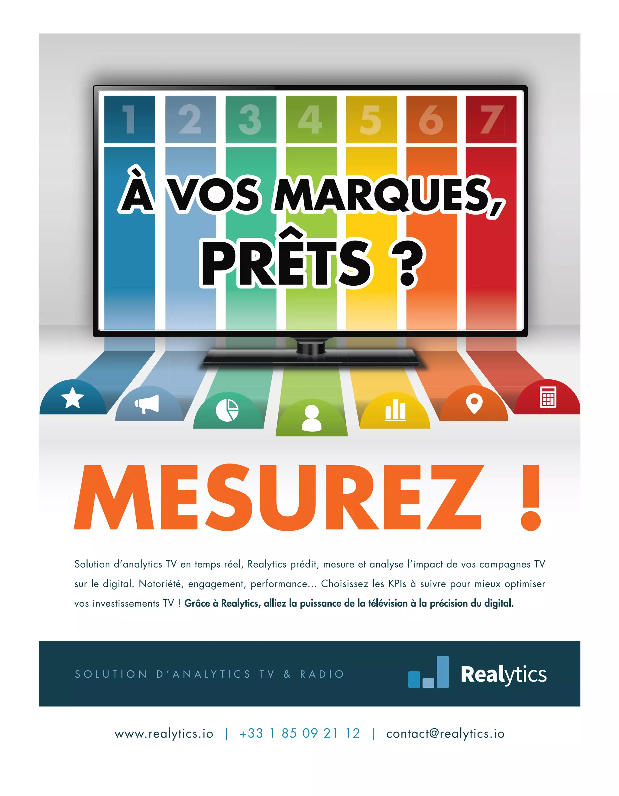 MESUREZ !
1 2 3 4 5 6 71 2 3 4 5 6 71 2 3 4 5 6 71 2 3 4 5 6 71 2 3 4 5 6 71 2 3 4 5 6 71 2 3 4 5 6 71 2 3 4 5 6 7
S O L U T I O N D ’ A N A L Y T I C S T V & R A D I O
www.realytics.io | +33 1 85 09 21 12 | contact@realytics.io
Solution d’analytics TV en temps réel, Realytics prédit, mesure et analyse l’impact de vos campagnes TV
sur le digital. Notoriété, engagement, performance... Choisissez les KPIs à suivre pour mieux optimiser
vos investissements TV ! Grâce à Realytics, alliez la puissance de la télévision à la précision du digital.
4-7-SommaireEdito-BAT-ATN5.indd 7 15/5/18 20:23
 