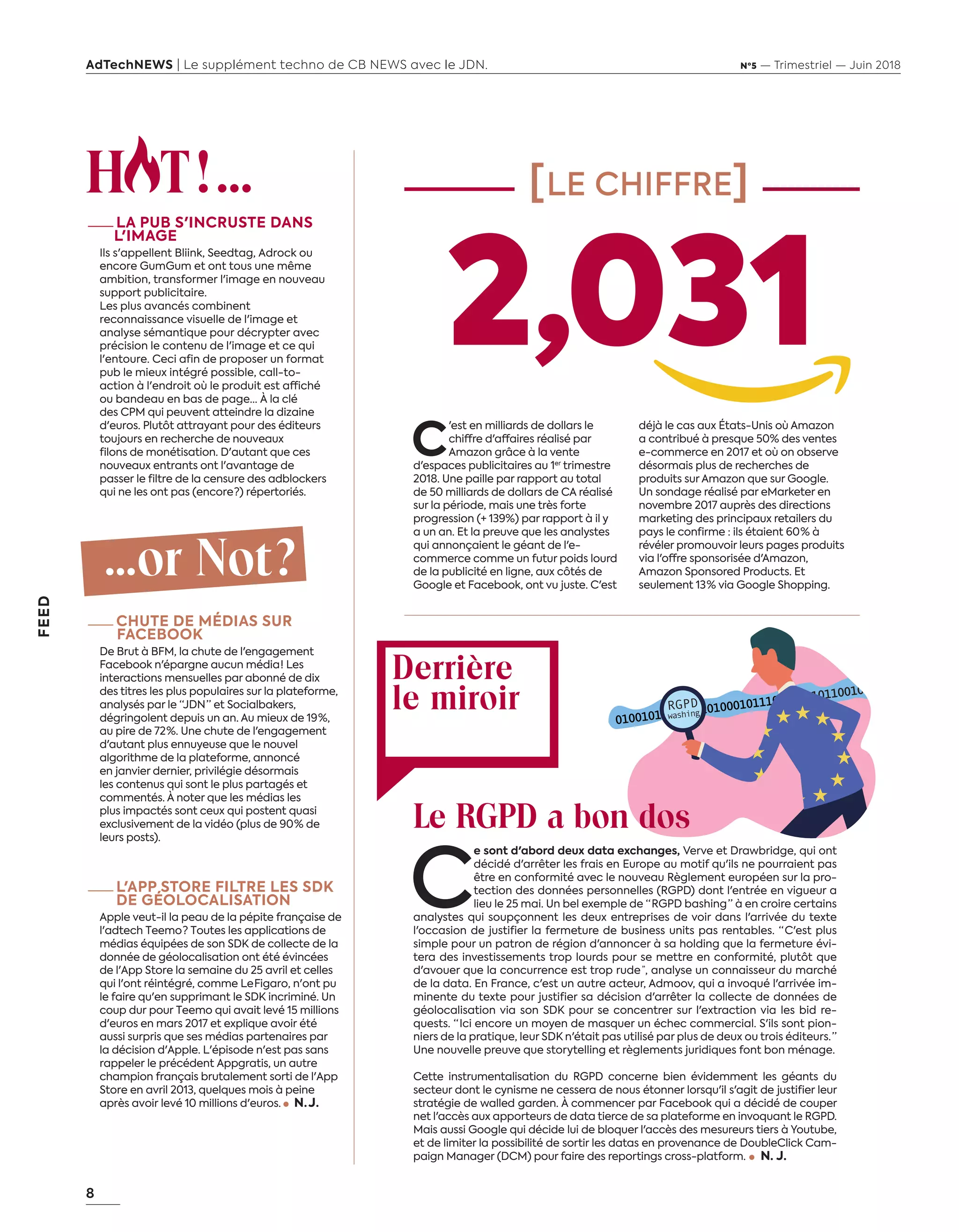 8
FEED
AdTechNEWS | Le supplément techno de CB NEWS avec le JDN. Nº5 — Trimestriel — Juin 2018
H T!...
—LA PUB S'INCRUSTE DANS
L'IMAGE
Ils s'appellent Bliink, Seedtag, Adrock ou
encore GumGum et ont tous une même
ambition, transformer l'image en nouveau
support publicitaire.
Les plus avancés combinent
reconnaissance visuelle de l'image et
analyse sémantique pour décrypter avec
précision le contenu de l'image et ce qui
l'entoure. Ceci afin de proposer un format
pub le mieux intégré possible, call-to-
action à l'endroit où le produit est affiché
ou bandeau en bas de page… À la clé
des CPM qui peuvent atteindre la dizaine
d'euros. Plutôt attrayant pour des éditeurs
toujours en recherche de nouveaux
filons de monétisation. D'autant que ces
nouveaux entrants ont l'avantage de
passer le filtre de la censure des adblockers
qui ne les ont pas (encore ?) répertoriés.
...or Not?
—CHUTE DE MÉDIAS SUR
FACEBOOK
De Brut à BFM, la chute de l'engagement
Facebook n'épargne aucun média ! Les
interactions mensuelles par abonné de dix
des titres les plus populaires sur la plateforme,
analysés par le “JDN ” et Socialbakers,
dégringolent depuis un an. Au mieux de 19 %,
au pire de 72 %. Une chute de l'engagement
d'autant plus ennuyeuse que le nouvel
algorithme de la plateforme, annoncé
en janvier dernier, privilégie désormais
les contenus qui sont le plus partagés et
commentés. À noter que les médias les
plus impactés sont ceux qui postent quasi
exclusivement de la vidéo (plus de 90 % de
leurs posts).
—L'APP STORE FILTRE LES SDK
DE GÉOLOCALISATION
Apple veut-il la peau de la pépite française de
l'adtech Teemo ? Toutes les applications de
médias équipées de son SDK de collecte de la
donnée de géolocalisation ont été évincées
de l'App Store la semaine du 25 avril et celles
qui l'ont réintégré, comme Le Figaro, n'ont pu
le faire qu'en supprimant le SDK incriminé. Un
coup dur pour Teemo qui avait levé 15 millions
d'euros en mars 2017 et explique avoir été
aussi surpris que ses médias partenaires par
la décision d'Apple. L'épisode n'est pas sans
rappeler le précédent Appgratis, un autre
champion français brutalement sorti de l'App
Store en avril 2013, quelques mois à peine
après avoir levé 10 millions d'euros. N. J. 
[LE CHIFFRE]
Derrière
le miroir
C
'est en milliards de dollars le
chiffre d'affaires réalisé par
Amazon grâce à la vente
d'espaces publicitaires au 1er
trimestre
2018. Une paille par rapport au total
de 50 milliards de dollars de CA réalisé
sur la période, mais une très forte
progression (+ 139%) par rapport à il y
a un an. Et la preuve que les analystes
qui annonçaient le géant de l'e-
commerce comme un futur poids lourd
de la publicité en ligne, aux côtés de
Google et Facebook, ont vu juste. C'est
déjà le cas aux États-Unis où Amazon
a contribué à presque 50% des ventes
e-commerce en 2017 et où on observe
désormais plus de recherches de
produits sur Amazon que sur Google.
Un sondage réalisé par eMarketer en
novembre 2017 auprès des directions
marketing des principaux retailers du
pays le confirme : ils étaient 60 % à
révéler promouvoir leurs pages produits
via l'offre sponsorisée d'Amazon,
Amazon Sponsored Products. Et
seulement 13 % via Google Shopping.
Le RGPD a bon dos
C
e sont d'abord deux data exchanges, Verve et Drawbridge, qui ont
décidé d'arrêter les frais en Europe au motif qu'ils ne pourraient pas
être en conformité avec le nouveau Règlement européen sur la pro-
tection des données personnelles (RGPD) dont l'entrée en vigueur a
lieu le 25 mai. Un bel exemple de “ RGPD bashing ” à en croire certains
analystes qui soupçonnent les deux entreprises de voir dans l'arrivée du texte
l'occasion de justifier la fermeture de business units pas rentables. “ C'est plus
simple pour un patron de région d'annoncer à sa holding que la fermeture évi-
tera des investissements trop lourds pour se mettre en conformité, plutôt que
d'avouer que la concurrence est trop rude”, analyse un connaisseur du marché
de la data. En France, c'est un autre acteur, Admoov, qui a invoqué l'arrivée im-
minente du texte pour justifier sa décision d'arrêter la collecte de données de
géolocalisation via son SDK pour se concentrer sur l'extraction via les bid re-
quests. “ Ici encore un moyen de masquer un échec commercial. S'ils sont pion-
niers de la pratique, leur SDK n'était pas utilisé par plus de deux ou trois éditeurs. ”
Une nouvelle preuve que storytelling et règlements juridiques font bon ménage.
Cette instrumentalisation du RGPD concerne bien évidemment les géants du
secteur dont le cynisme ne cessera de nous étonner lorsqu'il s'agit de justifier leur
stratégie de walled garden. À commencer par Facebook qui a décidé de couper
net l'accès aux apporteurs de data tierce de sa plateforme en invoquant le RGPD.
Mais aussi Google qui décide lui de bloquer l'accès des mesureurs tiers à Youtube,
et de limiter la possibilité de sortir les datas en provenance de DoubleClick Cam-
paign Manager (DCM) pour faire des reportings cross-platform.     N. J. 
2,031
8-Feed-HotOrNotChiffre-BAT-ATN5.indd 8 15/5/18 17:10
 