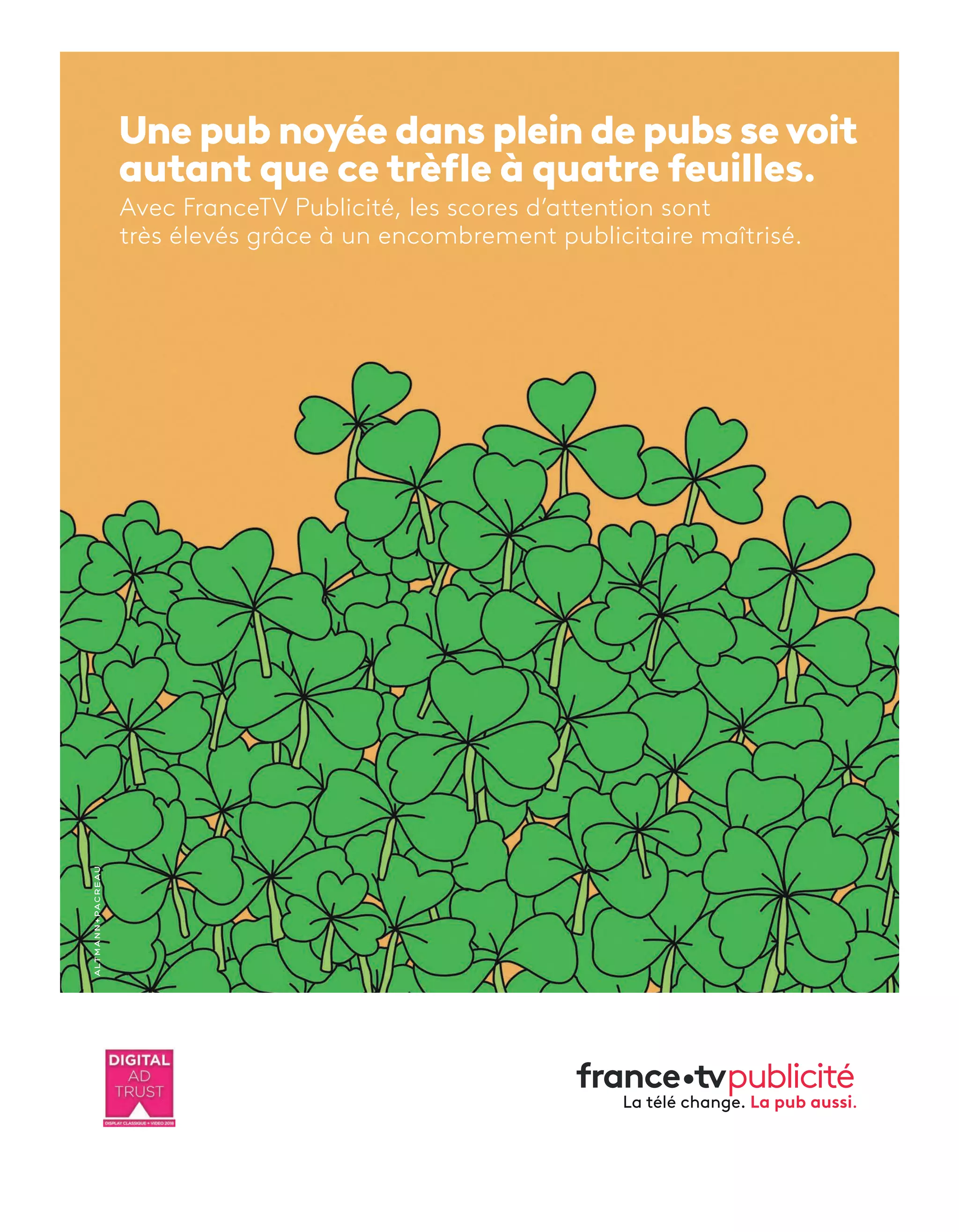 Une pub noyée dans plein de pubs sevoit
autant que ce trèfle à quatre feuilles.
Avec FranceTV Publicité, les scores d’attention sont
très élevés grâce à un encombrement publicitaire maîtrisé.
FTVP_TREFLES_AD TECH NEWS_245x330mm.indd 1 27/04/2018 15:20
8-Feed-HotOrNotChiffre-BAT-ATN5.indd 9 15/5/18 17:10
 