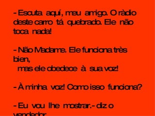 - Escuta  aquí, meu  amigo. O ràdio deste carro  tá  quebrado. Ele  não  toca  nada! - Não Madame. Ele funciona très bien, mas ele obedece  à  sua voz! - À minha  voz! Como isso  funciona? - Eu  vou  lhe  mostrar.- diz o vendedor. 