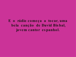E  o  rádio começa  a  tocar, uma  bela  canção  de David Bisbal, jovem cantor  espanhol. 