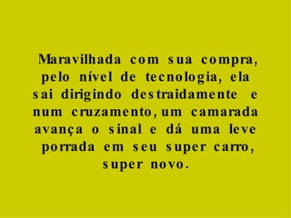 Maravilhada  com  sua  compra, pelo  nível  de  tecnologia,  ela  sai  dirigindo  destraidamente  e  num  cruzamento, um  camarada  avança  o  sinal  e  dá  uma  leve  porrada  em  seu  super  carro, super  novo.  