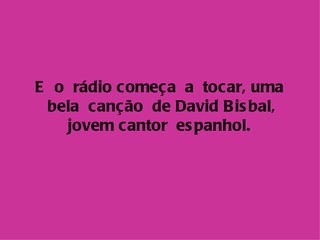 E o rádio c omeç a a tocar, uma
 bela canção de David B is bal,
   jovem c antor es panhol.
 
