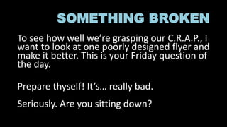 SOMETHING BROKEN
To see how well we’re grasping our C.R.A.P., I
want to look at one poorly designed flyer and
make it better. This is your Friday question of
the day.
Prepare thyself! It’s… really bad.
Seriously. Are you sitting down?
 