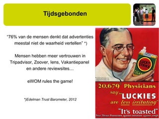 Tijdsgebonden
“76% van de mensen denkt dat advertenties
meestal niet de waarheid vertellen” *)
Mensen hebben meer vertrouwen in
Tripadvisor, Zoover, Iens, Vakantiepanel
en andere reviewsites…
eWOM rules the game!
*)Edelman Trust Barometer, 2012
 