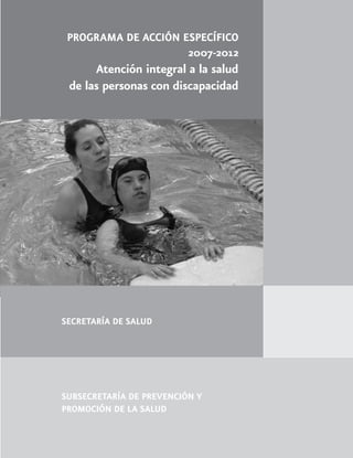 PROGRAMA DE ACCIÓN ESPECÍFICO
                     2007-2012
      Atención integral a la salud
 de las personas con discapacidad




SECRETARÍA DE SALUD




SUBSECRETARÍA DE PREVENCIÓN Y
PROMOCIÓN DE LA SALUD
 