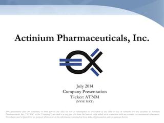 Actinium Pharmaceuticals, Inc.
This presentation does not constitute or form part of any offer for sale or subscription or solicitation of any offer to buy or subscribe for any securities in Actinium
Pharmaceuticals, Inc. (“ATNM” or the “Company”) nor shall it or any part of it form the basis of or be relied on in connection with any contract or commitment whatsoever.
No reliance may be placed for any purpose whatsoever on the information contained in these slides or presentation and/or opinions therein.
July 2014
Company Presentation
Ticker: ATNM
(NYSE MKT)
 
