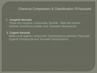 1. Inorganic Aerosols
These are inorganic compounds, Soluble: Salts like sodium
chloride, Ammonium sulfate, and Insoluble: Minerals etc.
2. Organic Aerosols
Made up of organic compounds, Carbonaceous particles, Polycyclic
Organic Compounds and Aromatic Hydrocarbons
 