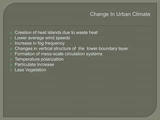  Creation of heat islands due to waste heat
 Lower average wind speeds
 Increase in fog frequency
 Changes in vertical structure of the lower boundary layer
 Formation of meso-scale circulation systems
 Temperature polarization
 Particulate Increase
 Less Vegetation
 