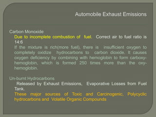 Carbon Monoxide
Due to incomplete combustion of fuel. Correct air to fuel ratio is
14:6
If the mixture is rich(more fuel), there is insufficient oxygen to
completely oxidize hydrocarbons to carbon dioxide. It causes
oxygen deficiency by combining with hemoglobin to form carboxy-
hemoglobin, which is formed 250 times more than the oxy-
hemoglobin.
Un-burnt Hydrocarbons
Released by Exhaust Emissions, Evaporative Losses from Fuel
Tank.
These major sources of Toxic and Carcinogenic, Polycyclic
hydrocarbons and Volatile Organic Compounds
 