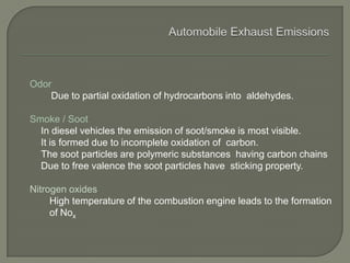Odor
Due to partial oxidation of hydrocarbons into aldehydes.
Smoke / Soot
In diesel vehicles the emission of soot/smoke is most visible.
It is formed due to incomplete oxidation of carbon.
The soot particles are polymeric substances having carbon chains
Due to free valence the soot particles have sticking property.
Nitrogen oxides
High temperature of the combustion engine leads to the formation
of Nox
 