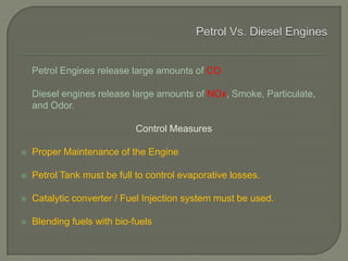 Petrol Engines release large amounts of CO
Diesel engines release large amounts of NOx, Smoke, Particulate,
and Odor.
Control Measures
 Proper Maintenance of the Engine
 Petrol Tank must be full to control evaporative losses.
 Catalytic converter / Fuel Injection system must be used.
 Blending fuels with bio-fuels
 