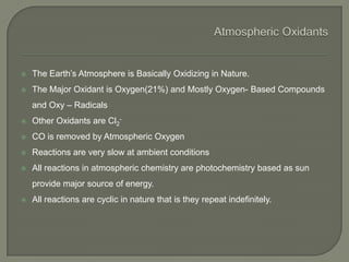  The Earth’s Atmosphere is Basically Oxidizing in Nature.
 The Major Oxidant is Oxygen(21%) and Mostly Oxygen- Based Compounds
and Oxy – Radicals
 Other Oxidants are Cl2
-
 CO is removed by Atmospheric Oxygen
 Reactions are very slow at ambient conditions
 All reactions in atmospheric chemistry are photochemistry based as sun
provide major source of energy.
 All reactions are cyclic in nature that is they repeat indefinitely.
 