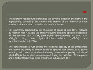  The hydroxyl radical (OH) dominates the daytime oxidation chemistry in the
troposphere, controlling the atmospheric lifetime of the majority of trace
species that are emitted natural or via man's activities.
 OH is primarily produced by the photolysis of ozone to form O(1D) followed
by reaction with H2O. It is the primary daytime oxidising species responsible
for the removal of CO, CH4 (and higher hydrocarbons), H2, NO2, H2S,
(CH3)2S, NH3, the hydrochlorofluorocarbons (HCFCs) and
hydrofluorocarbons (HFCs).
 The concentration of OH defines the oxidising capacity of the atmosphere
and hence the ability to control levels of species that contribute to global
warming, acid rain or photochemical smog. Intermediate peroxy radicals, of
which HO2 is the simplest, are generated during the oxidation of trace gases
and a fast photochemical cycle links these radicals with OH.
 